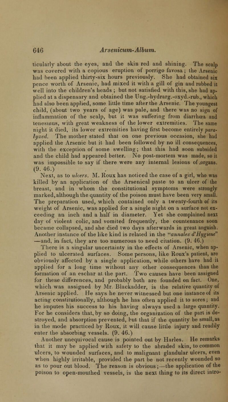 ticularly about the eyes, and the skin red and shining. The scalp was covered with a copious eruption of porrigo favosa; the Arsenic had been applied thirty-six hours previously. She had obtained six pence worth of Arsenic, had mixed it with a gill of gin and rubbed it well into the children's heads ; but not satisfied with this, she had ap- plied at a dispensary and obtained the Ung.-hydrarg.-oxyd.-rub., which had also been applied, some little time after the Arsenic. The youngest child, (about two years of age) was pale, and there was no sign of inflammation of the scalp, but it was suffering from diarrhoea and tenesmus, with great weakness of the lower extremities. The same night it died, its lower extremities having first become entirely para- lyzed. The mother stated that on one previous occasion, she had applied the Arsenic but it had been followed by no ill consequences, with the exception of some swelling; that this had soon subsided and the child had appeared better. No post-mortem was made, so it was impossible to say if there were any internal lesions of .organs. (9. 46.) Next, as to ulcers. M. Roux has noticed the case of a girl, who was killed by an application of the Arsenical paste to an ulcer of the breast, and in whom the constitutional symptoms were strongly marked,although the quantity of the poison must have been very small. The preparation used, which contained only a twenty-fourth of its weight of Arsenic, was applied for a single night on a surface not ex- ceeding an inch and a half in diameter. Yet she complained next day of violent colic, and vomited frequently, the countenance soon became collapsed, and she died two days afterwards in great anguish. Another instance of the like kind is related in the annates a'Hygiene —and, in fact, they are too numerous to need citation. (9. 46.) There is a singular uncertainty in the effects of Arsenic, when ap- plied to ulcerated surfaces. Some persons, like Roux's patient, are obviously affected by a single application, while others have had it applied for a long time without any other consequences than the formation of an eschar at the part. Two causes have been assigned for these differences, and probably both are founded on fact. One, which was assigned by Mr. Blackadder, is the relative quantity of Arsenic applied. He says he never witnessed but one instance of its acting constitutionally, although he has often applied it to sores; and he imputes his success to his having always used a large quantity. For he considers that, by so doing, the organization of the part is de- stroyed, and absorption prevented, but that if the quantity be small,as in the mode practiced by Roux, it will cause little injury and readily enter the absorbing vessels. (9. 46.) Another unequivocal cause is pointed out by Harles. He remarks that it may be applied with safety to the abraded skin, to common ulcers, to wounded surfaces, and to malignant glandular ulcers, even when highly irritable, provided the part be not recently wounded so as to pour out blood. The reason is obvious;—the application of the poison to open-mouthed vessels, is the next thing to its direct intro-