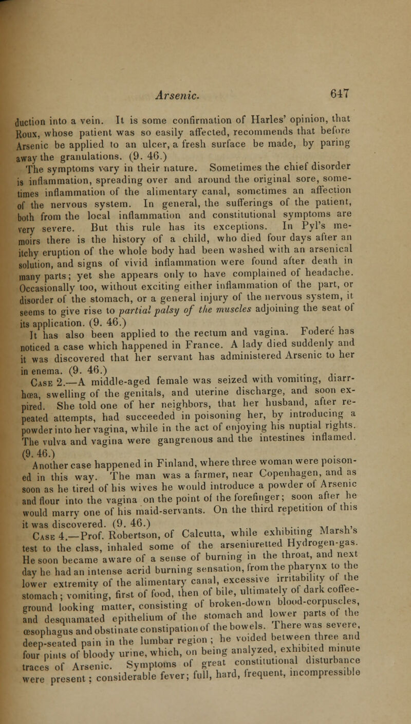 duction into a vein. It is some confirmation of Harles' opinion, that Roux, whose patient was so easily afFected, recommends that before Arsenic be applied to an ulcer, a fresh surface be made, by paring away the granulations. (9.46.) The symptoms v-ary in their nature. Sometimes the chief disorder is inflammation, spreading over and around the original sore, some- times inflammation of the alimentary canal, sometimes an affection of the nervous system. In general, the sufferings of the patient, both from the local inflammation and constitutional symptoms are very severe. But this rule has its exceptions. In Pyl's me- moirs there is the history of a child, who died four days after an itchy eruption of the whole body had been washed with an arsenical solution, and signs of vivid inflammation were found after death in many parts; yet she appears only to have complained of headache. Occasionally too, without exciting either inflammation of the part, or disorder of the stomach, or a general injury of the nervous system, it seems to give rise to partial palsy of the muscles adjoining the seat of its application. (9. 46.) / It has also been applied to the rectum and vagina, toderenas noticed a case which happened in France. A lady died suddenly and it was discovered that her servant has administered Arsenic to her in enema. (9. 46.) . . Case 2.—A middle-aged female was seized with vomiting, diarr- hoea, swelling of the genitals, and uterine discharge, and soon ex- pired. She told one of her neighbors, that her husband, after re- peated attempts, had succeeded in poisoning her, by introducing a powder into her vagina, while in the act of enjoying his nuptial rights. The vulva and vagina were gangrenous and the intestines inflamed. (9. 46.) Another case happened in Finland, where three woman were poison- ed in this way. The man was a farmer, near Copenhagen, and as soon as he tired of his wives he would introduce a powder of Arsenic and flour into the vagina on the point of the forefinger; soon after he would marry one of his maid-servants. On the third repetition of this it was discovered. (9. 46.) , .,. ■ »* vi Case 4—Prof. Robertson, of Calcutta, while exhibiting Marsh s test to the class, inhaled some of the arseniuretted Hydrogen-gas He soon became aware of a sense of burning in the throat, and next day he had an intense acrid burning sensation, from the pharynx to he lower extremity of the alimentary canal, excessive irritability of the stomach ; vomiting, first of food, then of bile, ultimately of dark coffee- ground looking matter, consisting of broken-down blood-corpuscles, and desquamated epithelium of the stomach and lower parts of the (esophagus and obstinate constipation of the bowels rhere was severe deep-seated pain in the lumbar region ; he voided between three and four pints of bloody urine, which, on being analyzed, exhibited minute traces of Arsenic: Symptoms of great constitutional disturbance were present; considerable fever; full, hard, frequent, incompressible