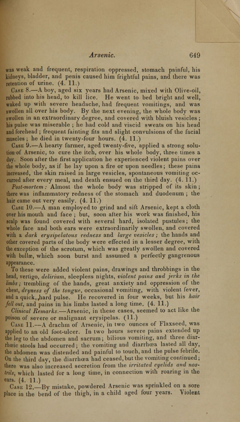 was weak and frequent, respiration oppressed, stomach painful, his kidneys, bladder, and penis caused him frightful pains, and there was retention of urine. (4. 11.) Case 8.—A boy, aged six years had Arsenic, mixed with Olive-oil, rubbed into his head, to kill lice. He went to bed bright and well, waked up with severe headache, had frequent vomitings, and was swollen all over his body. By the next evening, the whole body was swollen in an extraordinary degree, and covered with bluish vesicles ; his pulse was miserable ; he had cold and viscid sweats on his head and forehead ; frequent fainting fits and slight convulsions of the facial muscles ; he died in twenty-four hours. (4. 11.) Case 9.—A hearty farmer, aged twenty-five, applied a strong solu- tion of Arsenic, to cure the itch, over his whole body, three times a day. Soon alter the first application he experienced violent pains over the whole body, as if he lay upon a fire or upon needles; these pains increased, the skin raised in large vesicles, spontaneous vomiting oc- curred after every meal, and death ensued on the third day. (4. 11.) Post-mortem: Almost the whole body was stripped of its skin ; there was inflammatory redness of the stomach and duodenum ; the hair came out very easily. (4. 11.) Case 10.—A man employed to grind and sift Arsenic, kept a cloth over his mouth and face ; but, soon after his work was finished, his scalp was found covered with several hard, isolated pustules; the whole face and both ears were extraordinarily swollen, and covered with a dark erysipelatous redness and large vesicles; the hands and other covered parts of the body were effected in a lesser degree, with the exception of the scrotum, which was greatly swollen and covered with btdlae, which soon burst and assumed a perfectly gangrenous appearance. To these were added violent pains, drawings and throbbings in the head, vertigo, delirium, sleepless nights, violent pains and jerks in the limbs; trembling of the hands, great anxiety and oppression of the chest, dryness of the tongue, occasional vomiting, with violent fever, and a quick, ,hard pulse. He recovered in four weeks, but his hair fell out, and pains in his limbs lasted a long time. (4. 11.) Clinical Remarks.—Arsenic, in these cases, seemed to act like the poison of severe or malignant erysipelas. (11.) Case 11.—A drachm of Arsenic, in two ounces of Flaxseed, was applied to an old foot-ulcer. In two hours severe pains extended up the leg to the abdomen and sacrum; bilious vomiting, and three diar- rhoeic stools had occurred; the vomiting and diarrhoea lasted all day, the abdomen was distended and painful to touch, and the pulse febrile. On the third day, the diarrhoea had ceased,but the vomiting continued; there was also increased secretion from the irritated eyelids and nos- trils, which lasted for a long time, in connection with roaring in the ears. (4. 11.) Case 12. By mistake, powdered Arsenic was sprinkled on a sore place in the bend of the thigh, in a child aged four years. Violent