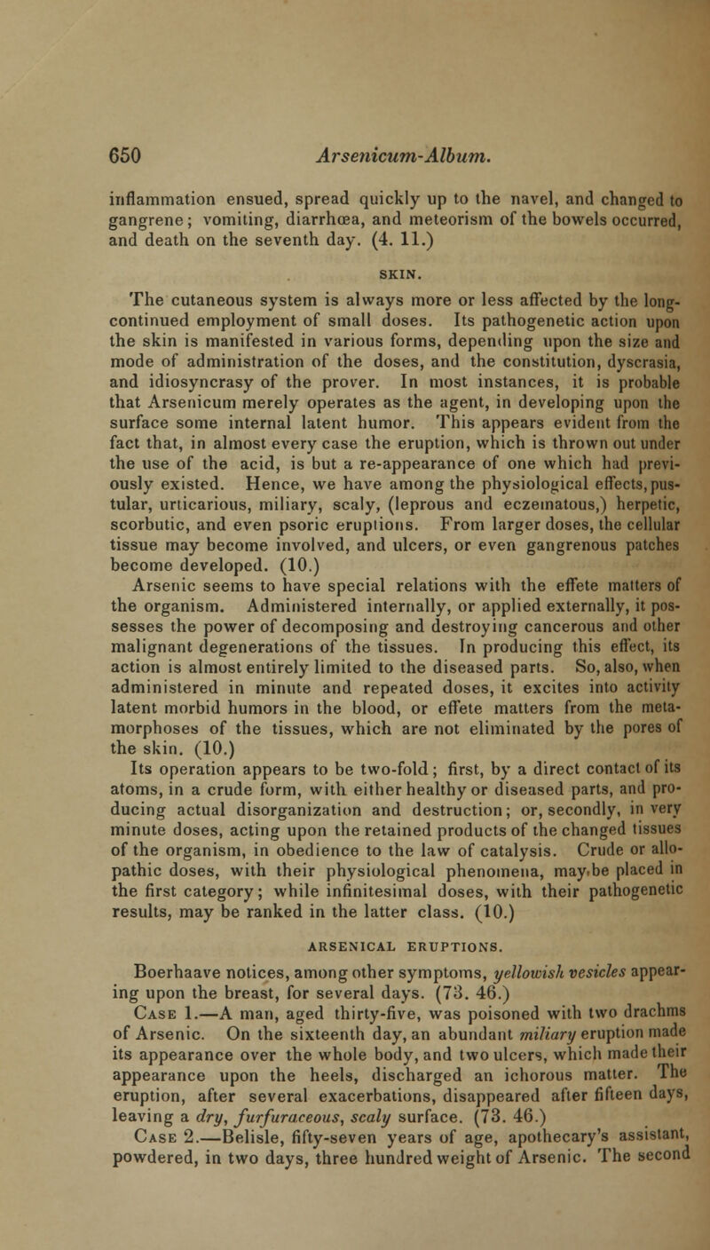 inflammation ensued, spread quickly up to the navel, and changed to gangrene ; vomiting, diarrhoea, and meteorism of the bowels occurred, and death on the seventh day. (4. 11.) The cutaneous system is always more or less affected by the long- continued employment of small doses. Its pathogenetic action upon the skin is manifested in various forms, depending upon the size and mode of administration of the doses, and the constitution, dyscrasia, and idiosyncrasy of the prover. In most instances, it is probable that Arsenicum merely operates as the agent, in developing upon the surface some internal latent humor. This appears evident from the fact that, in almost every case the eruption, which is thrown out under the use of the acid, is but a re-appearance of one which had previ- ously existed. Hence, we have among the physiological effects, pus- tular, urticarious, miliary, scaly, (leprous and eczeinatous,) herpetic, scorbutic, and even psoric eruptions. From larger doses, the cellular tissue may become involved, and ulcers, or even gangrenous patches become developed. (10.) Arsenic seems to have special relations with the effete matters of the organism. Administered internally, or applied externally, it pos- sesses the power of decomposing and destroying cancerous and other malignant degenerations of the tissues. In producing this effect, its action is almost entirely limited to the diseased parts. So, also, when administered in minute and repeated doses, it excites into activity latent morbid humors in the blood, or effete matters from the meta- morphoses of the tissues, which are not eliminated by the pores of the skin. (10.) Its operation appears to be two-fold; first, by a direct contact of its atoms, in a crude form, with either healthy or diseased parts, and pro- ducing actual disorganization and destruction; or, secondly, in very minute doses, acting upon the retained products of the changed tissues of the organism, in obedience to the law of catalysis. Crude or allo- pathic doses, with their physiological phenomena, may.be placed in the first category; while infinitesimal doses, with their pathogenetic results, may be ranked in the latter class. (10.) ARSENICAL ERUPTIONS. Boerhaave notices, among other symptoms, yellowish vesicles appear- ing upon the breast, for several days. (73. 46.) Case 1.—A man, aged thirty-five, was poisoned with two drachms of Arsenic. On the sixteenth day, an abundant miliary eruption made its appearance over the whole body, and two ulcers, which made their appearance upon the heels, discharged an ichorous matter. The eruption, after several exacerbations, disappeared after fifteen days, leaving a dry, furfuraceous, scaly surface. (73. 46.) Case 2.—Belisle, fifty-seven years of age, apothecary's assistant, powdered, in two days, three hundred weight of Arsenic. The second