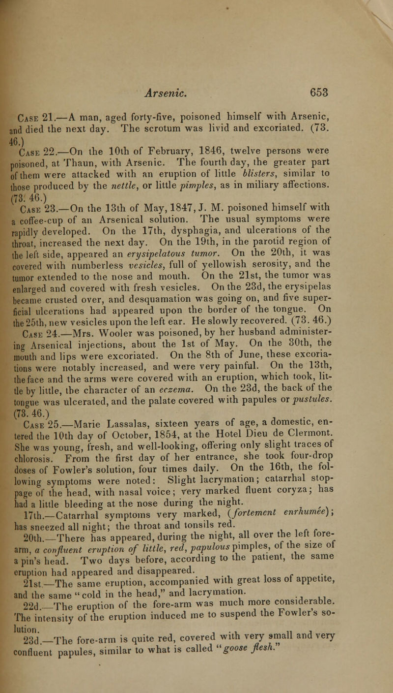 Case 21.—A man, aged forty-five, poisoned himself with Arsenic, and died the next day. The scrotum was livid and excoriated. (73. 46.) Case 22.—On the 10th of February, 1846, twelve persons were poisoned, at Thaun, with Arsenic. The fourth day, the greater part of them were attacked with an eruption of little blisters, similar to those produced by the nettle, or little pimples, as in miliary affections. (73. 46.) Case 23.—On the 13th of May, 1847, J. M. poisoned himself with a coffee-cup of an Arsenical solution. The usual symptoms were rapidly developed. On the 17th, dysphagia, and ulcerations of the throat, increased the next day. On the 19th, in the parotid region of the left side, appeared an erysipelatous tumor. On the 20th, it was covered with numberless vesicles, full of yellowish serosity, and the tumor extended to the nose and mouth. On the 21st, the tumor was enlarged and covered with fresh vesicles. On the 23d, the erysipelas became crusted over, and desquamation was going on, and five super- ficial ulcerations had appeared upon the border of the tongue. On the 25th, new vesicles upon the left ear. He slowly recovered. (73. 46.) CAse 24.—Mrs. Wooler was poisoned, by her husband administer- ing Arsenical injections, about the 1st of May. On the 30th, the mouth and lips were excoriated. On the 8th of June, these excoria- tions were notably increased, and were very painful. On the 13th, the face and the arms were covered with an eruption, which took, lit- tle by little, the character of an eczema. On the 23d, the back of the tongue was ulcerated, and the palate covered with papules or pustules. (73. 46.) Case 25.—Marie Lassalas, sixteen years of age, a domestic, en- tered the 10th day of October, 1854, at the Hotel Dieu de Clermont. She was young, fresh, and well-looking, offering only slight traces of chlorosis. From the first day of her entrance, she took four-drop doses of Fowler's solution, four times daily. On the 16th, the fol- lowing symptoms were noted : Slight lacrymation; catarrhal stop- page of the head, with nasal voice; very marked fluent coryza; has had a little bleeding at the nose during the night. 17th.—Catarrhal symptoms very marked, (fortemcnt enrhumee); has sneezed all night; the throat and tonsils red. 20th.—There has appeared, during the night, all over the left fore- arm, a confluent eruption of little, red, papulous pimples, of the size ot a pin's head. Two days before, according to the patient, the same eruption had appeared and disappeared. 21st—The same eruption, accompanied with great loss of appetite, and the same cold in the head, and lacrymation. 22d -The eruption of the fore-arm was much more considerable. The intensity of the eruption induced me to suspend the Fowlers so- lution. . , 11 i 23d —The fore-arm is quite red, covered with very small and very confluent papules, similar to what is called goose flesh.