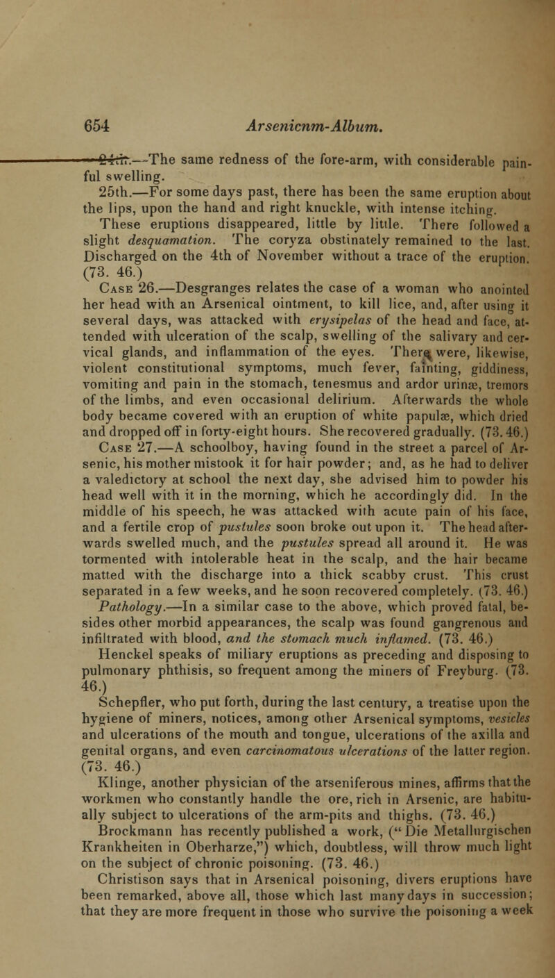 • ■ Cirrr.—-The same redness of the fore-arm, with considerable pain- ful swelling. 25th.—For some days past, there has been the same eruption about the lips, upon the hand and right knuckle, with intense itching. These eruptions disappeared, little by little. There followed a slight desquamation. The coryza obstinately remained to the last. Discharged on the 4th of November without a trace of the eruption (73. 46.) Case 26.—Desgranges relates the case of a woman who anointed her head with an Arsenical ointment, to kill lice, and, after usinw it several days, was attacked with erysipelas of the head and face, at- tended with ulceration of the scalp, swelling of the salivary and cer- vical glands, and inflammation of the eyes. Ther^ were, likewise, violent constitutional symptoms, much fever, fainting, giddiness, vomiting and pain in the stomach, tenesmus and ardor urinae, tremors of the limbs, and even occasional delirium. Afterwards the whole body became covered with an eruption of white papulae, which dried and dropped off in forty-eight hours. She recovered gradually. (73. 46.) Case 27.—A schoolboy, having found in the street a parcel of Ar- senic, his mother mistook it for hair powder; and, as he had to deliver a valedictory at school the next day, she advised him to powder his head well with it in the morning, which he accordingly did. In the middle of his speech, he was attacked with acute pain of his face, and a fertile crop of pustules soon broke out upon it. The head after- wards swelled much, and the pustules spread all around it. He was tormented with intolerable heat in the scalp, and the hair became matted with the discharge into a thick scabby crust. This crust separated in a few weeks, and he soon recovered completely. (73. 46.) Pathology.—In a similar case to the above, which proved fatal, be- sides other morbid appearances, the scalp was found gangrenous and infiltrated with blood, and the stomach much inflamed. (73. 46.) Henckel speaks of miliary eruptions as preceding and disposing to pulmonary phthisis, so frequent among the miners of Freyburg. (73. 46.) Schepfler, who put forth, during the last century, a treatise upon the hygiene of miners, notices, among other Arsenical symptoms, vesicles and ulcerations of the mouth and tongue, ulcerations of the axilla and genital organs, and even carcinomatous ulcerations of the latter region. (73. 46.) Klinge, another physician of the arseniferous mines, affirms that the workmen who constantly handle the ore, rich in Arsenic, are habitu- ally subject to ulcerations of the arm-pits and thighs. (73. 46.) Brockmann has recently published a work, ( Die Metallurgischen Krankheiten in Oberharze,) which, doubtless, will throw much light on the subject of chronic poisoning. (73. 46.) Christison says that in Arsenical poisoning, divers eruptions have been remarked, above all, those which last many days in succession; that they are more frequent in those who survive the poisoning a week