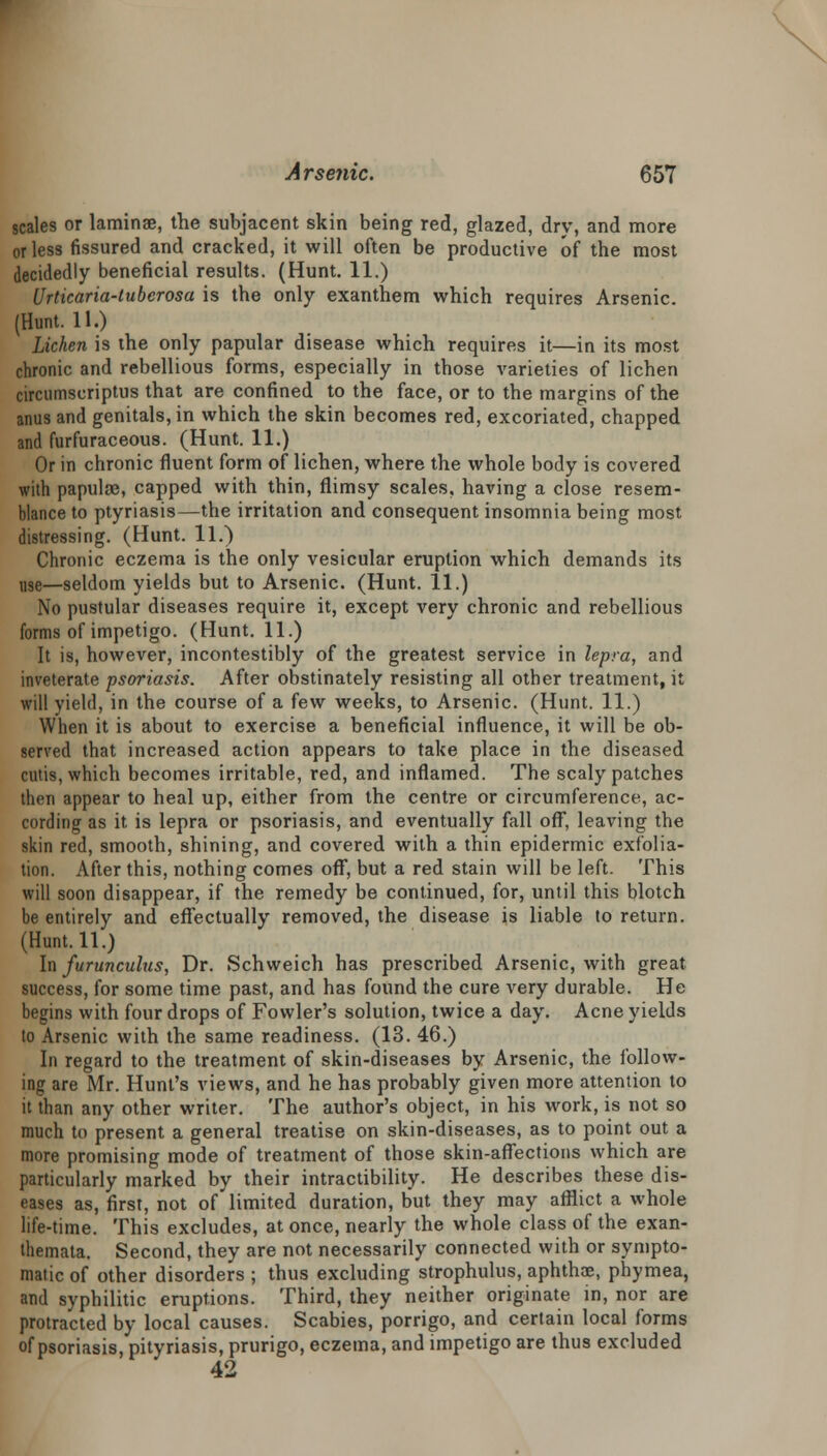 scales or laminae, the subjacent skin being red, glazed, dry, and more or less fissured and cracked, it will often be productive of the most decidedly beneficial results. (Hunt. 11.) Urticaria-luberosa is the only exanthem which requires Arsenic. (Hunt. 11.) Lichen is the only papular disease which requires it—in its most chronic and rebellious forms, especially in those varieties of lichen circumscriptus that are confined to the face, or to the margins of the anus and genitals, in which the skin becomes red, excoriated, chapped and furfuraceous. (Hunt. 11.) Or in chronic fluent form of lichen, where the whole body is covered with papulze, capped with thin, flimsy scales, having a close resem- blance to ptyriasis—the irritation and consequent insomnia being most distressing. (Hunt. 11.) Chronic eczema is the only vesicular eruption which demands its use—seldom yields but to Arsenic. (Hunt. 11.) No pustular diseases require it, except very chronic and rebellious forms of impetigo. (Hunt. 11.) It is, however, incontestibly of the greatest service in lepra, and inveterate psoriasis. After obstinately resisting all other treatment, it will yield, in the course of a few weeks, to Arsenic. (Hunt. 11.) When it is about to exercise a beneficial influence, it will be ob- served that increased action appears to take place in the diseased cutis, which becomes irritable, red, and inflamed. The scaly patches then appear to heal up, either from the centre or circumference, ac- cording as it is lepra or psoriasis, and eventually fall off, leaving the skin red, smooth, shining, and covered with a thin epidermic exfolia- tion. After this, nothing comes off, but a red stain will be left. This will soon disappear, if the remedy be continued, for, until this blotch be entirely and effectually removed, the disease is liable to return. (Hunt. 11.) In furunculus, Dr. Schweich has prescribed Arsenic, with great success, for some time past, and has found the cure very durable. He begins with four drops of Fowler's solution, twice a day. Acne yields to Arsenic with the same readiness. (13. 46.) In regard to the treatment of skin-diseases by Arsenic, the follow- ing are Mr. Hunt's views, and he has probably given more attention to it than any other writer. The author's object, in his work, is not so much to present a general treatise on skin-diseases, as to point out a more promising mode of treatment of those skin-affections which are particularly marked by their intractibility. He describes these dis- eases as, first, not of limited duration, but they may afflict a whole life-time. This excludes, at once, nearly the whole class of the exan- themata. Second, they are not necessarily connected with or sympto- matic of other disorders ; thus excluding strophulus, aphthae, phymea, and syphilitic eruptions. Third, they neither originate in, nor are protracted by local causes. Scabies, porrigo, and certain local forms of psoriasis, pityriasis, prurigo, eczema, and impetigo are thus excluded 42