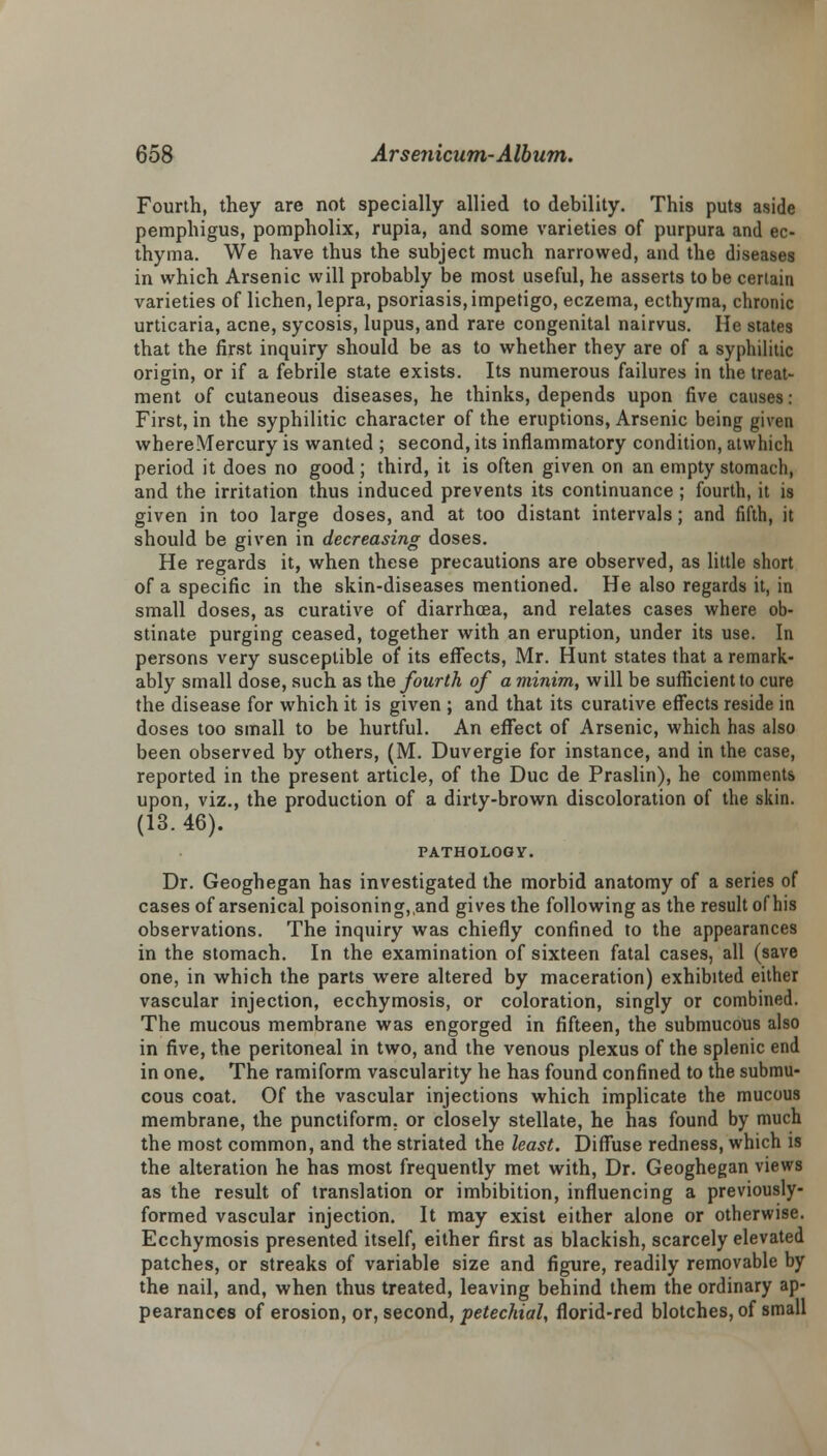 Fourth, they are not specially allied to debility. This puts aside pemphigus, pompholix, rupia, and some varieties of purpura and ec- thyma. We have thus the subject much narrowed, and the diseases in which Arsenic will probably be most useful, he asserts to be certain varieties of lichen, lepra, psoriasis, impetigo, eczema, ecthyma, chronic urticaria, acne, sycosis, lupus, and rare congenital nairvus. He states that the first inquiry should be as to whether they are of a syphilitic origin, or if a febrile state exists. Its numerous failures in the treat- ment of cutaneous diseases, he thinks, depends upon five causes: First, in the syphilitic character of the eruptions, Arsenic being given where Mercury is wanted ; second, its inflammatory condition, atwhich period it does no good ; third, it is often given on an empty stomach, and the irritation thus induced prevents its continuance ; fourth, it is given in too large doses, and at too distant intervals; and fifth, it should be given in decreasing doses. He regards it, when these precautions are observed, as little short of a specific in the skin-diseases mentioned. He also regards it, in small doses, as curative of diarrhoea, and relates cases where ob- stinate purging ceased, together with an eruption, under its use. In persons very susceptible of its effects, Mr. Hunt states that a remark- ably small dose, such as the fourth of a minim, will be sufficient to cure the disease for which it is given ; and that its curative effects reside in doses too small to be hurtful. An effect of Arsenic, which has also been observed by others, (M. Duvergie for instance, and in the case, reported in the present article, of the Due de Praslin), he comments upon, viz., the production of a dirty-brown discoloration of the skin. (13. 46). PATHOLOGY. Dr. Geoghegan has investigated the morbid anatomy of a series of cases of arsenical poisoning,,and gives the following as the result of his observations. The inquiry was chiefly confined to the appearances in the stomach. In the examination of sixteen fatal cases, all (save one, in which the parts were altered by maceration) exhibited either vascular injection, ecchymosis, or coloration, singly or combined. The mucous membrane was engorged in fifteen, the submucous also in five, the peritoneal in two, and the venous plexus of the splenic end in one. The ramiform vascularity he has found confined to the submu- cous coat. Of the vascular injections which implicate the mucous membrane, the punctiform. or closely stellate, he has found by much the most common, and the striated the least. Diffuse redness, which is the alteration he has most frequently met with, Dr. Geoghegan views as the result of translation or imbibition, influencing a previously- formed vascular injection. It may exist either alone or otherwise. Ecchymosis presented itself, either first as blackish, scarcely elevated patches, or streaks of variable size and figure, readily removable by the nail, and, when thus treated, leaving behind them the ordinary ap- pearances of erosion, or, second, petechial, florid-red blotches, of small