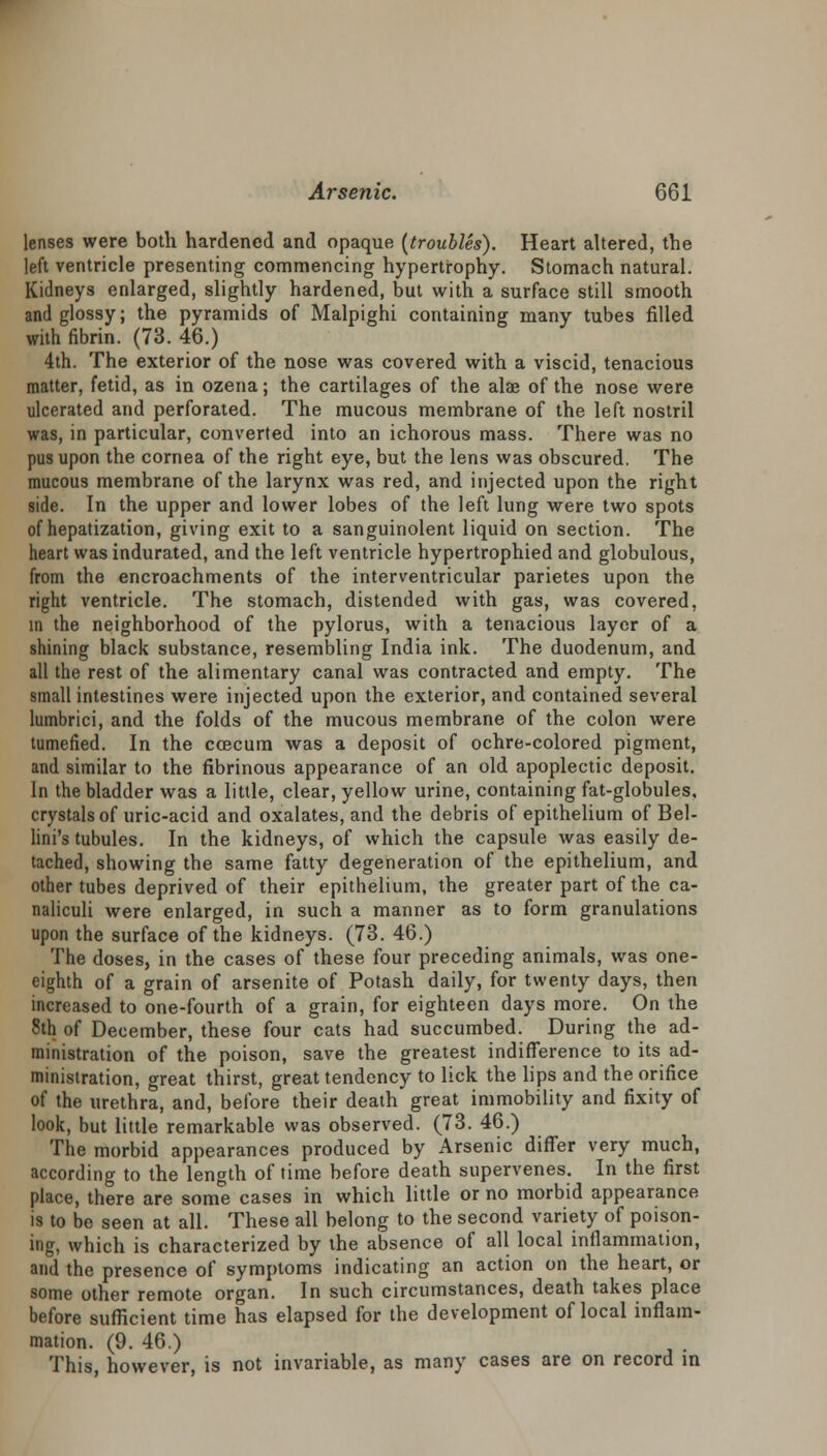 lenses were both hardened and opaque (troubles). Heart altered, the left ventricle presenting commencing hypertrophy. Stomach natural. Kidneys enlarged, slightly hardened, but with a surface still smooth and glossy; the pyramids of Malpighi containing many tubes filled with fibrin. (73. 46.) 4th. The exterior of the nose was covered with a viscid, tenacious matter, fetid, as in ozena; the cartilages of the alae of the nose were ulcerated and perforated. The mucous membrane of the left nostril was, in particular, converted into an ichorous mass. There was no pus upon the cornea of the right eye, but the lens was obscured. The mucous membrane of the larynx was red, and injected upon the right side. In the upper and lower lobes of the left lung were two spots of hepatization, giving exit to a sanguinolent liquid on section. The heart was indurated, and the left ventricle hypertrophied and globulous, from the encroachments of the interventricular parietes upon the right ventricle. The stomach, distended with gas, was covered, in the neighborhood of the pylorus, with a tenacious layer of a shining black substance, resembling India ink. The duodenum, and all the rest of the alimentary canal was contracted and empty. The small intestines were injected upon the exterior, and contained several lumbrici, and the folds of the mucous membrane of the colon were tumefied. In the coecum was a deposit of ochre-colored pigment, and similar to the fibrinous appearance of an old apoplectic deposit. In the bladder was a little, clear, yellow urine, containing fat-globules, crystals of uric-acid and oxalates, and the debris of epithelium of Bel- lini's tubules. In the kidneys, of which the capsule was easily de- tached, showing the same fatty degeneration of the epithelium, and other tubes deprived of their epithelium, the greater part of the ca- naliculi were enlarged, in such a manner as to form granulations upon the surface of the kidneys. (73. 46.) The doses, in the cases of these four preceding animals, was one- eighth of a grain of arsenite of Potash daily, for twenty days, then increased to one-fourth of a grain, for eighteen days more. On the 8th of December, these four cats had succumbed. During the ad- ministration of the poison, save the greatest indifference to its ad- ministration, great thirst, great tendency to lick the lips and the orifice of the urethra, and, before their death great immobility and fixity of look, but little remarkable was observed. (73. 46.) The morbid appearances produced by Arsenic differ very much, according to the length of time before death supervenes. In the first place, there are some cases in which little or no morbid appearance is to be seen at all. These all belong to the second variety of poison- ing, which is characterized by the absence of all local inflammation, and the presence of symptoms indicating an action on the heart, or some other remote organ. In such circumstances, death takes place before sufficient time has elapsed for the development of local inflam- mation. (9. 46.) This, however, is not invariable, as many cases are on record in