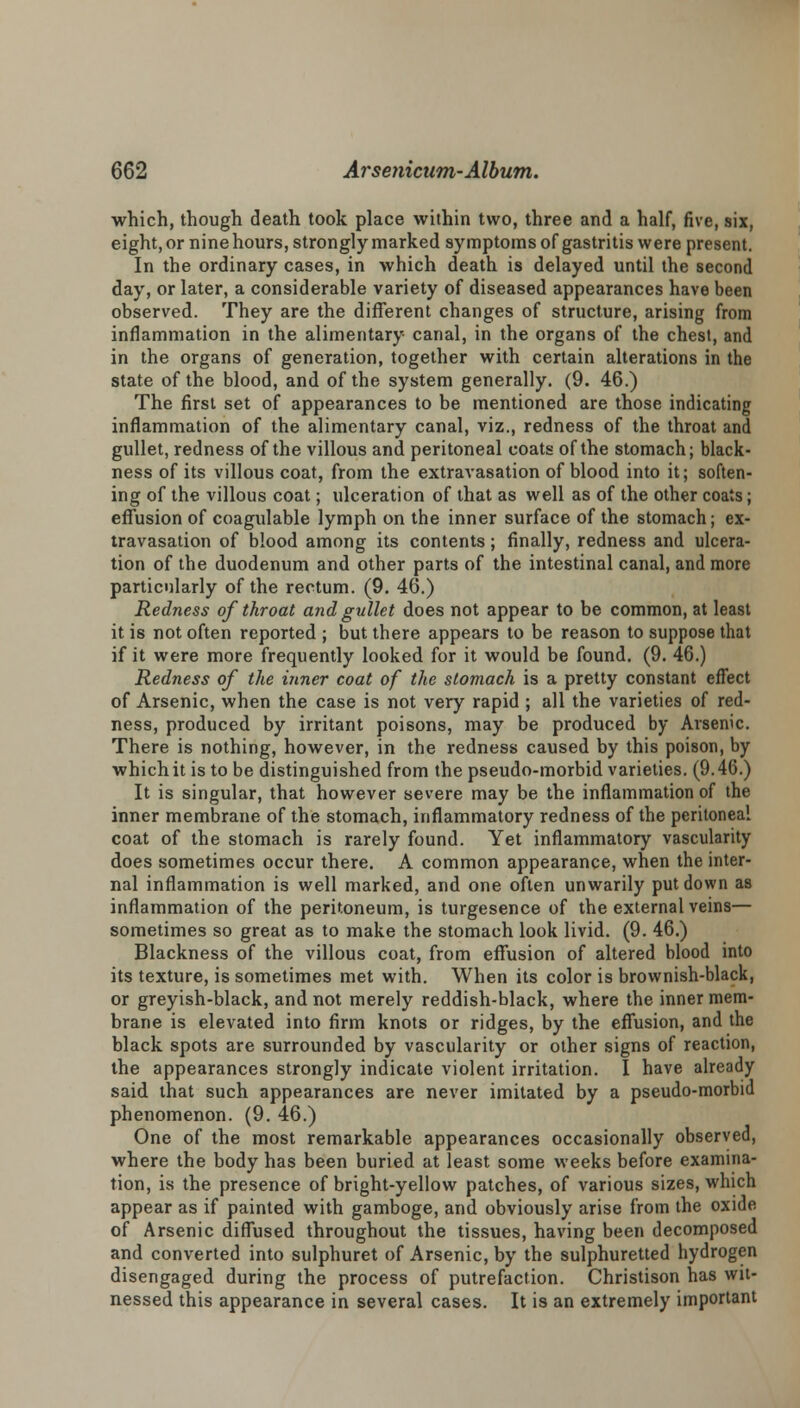 which, though death took place within two, three and a half, five, six, eight, or nine hours, strongly marked symptoms of gastritis were present. In the ordinary cases, in which death is delayed until the second day, or later, a considerable variety of diseased appearances have been observed. They are the different changes of structure, arising from inflammation in the alimentary canal, in the organs of the chest, and in the organs of generation, together with certain alterations in the state of the blood, and of the system generally. (9. 46.) The first set of appearances to be mentioned are those indicating inflammation of the alimentary canal, viz., redness of the throat and gullet, redness of the villous and peritoneal coats of the stomach; black- ness of its villous coat, from the extravasation of blood into it; soften- ing of the villous coat; ulceration of that as well as of the other coats; effusion of coagulable lymph on the inner surface of the stomach; ex- travasation of blood among its contents; finally, redness and ulcera- tion of the duodenum and other parts of the intestinal canal, and more particularly of the rectum. (9. 46.) Redness of throat and gullet does not appear to be common, at least it is not often reported ; but there appears to be reason to suppose that if it were more frequently looked for it would be found. (9. 46.) Redness of the inner coat of the stomach is a pretty constant effect of Arsenic, when the case is not very rapid ; all the varieties of red- ness, produced by irritant poisons, may be produced by Arsenic. There is nothing, however, in the redness caused by this poison, by which it is to be distinguished from the pseudo-morbid varieties. (9.46.) It is singular, that however severe may be the inflammation of the inner membrane of the stomach, inflammatory redness of the peritoneal coat of the stomach is rarely found. Yet inflammatory vascularity does sometimes occur there. A common appearance, when the inter- nal inflammation is well marked, and one often unwarily put down as inflammation of the peritoneum, is turgesence of the external veins— sometimes so great as to make the stomach look livid. (9. 46.) Blackness of the villous coat, from effusion of altered blood into its texture, is sometimes met with. When its color is brownish-black, or greyish-black, and not merely reddish-black, where the inner mem- brane is elevated into firm knots or ridges, by the effusion, and the black spots are surrounded by vascularity or other signs of reaction, the appearances strongly indicate violent irritation. I have already said that such appearances are never imitated by a pseudo-morbid phenomenon. (9. 46.) One of the most remarkable appearances occasionally observed, where the body has been buried at least some weeks before examina- tion, is the presence of bright-yellow patches, of various sizes, which appear as if painted with gamboge, and obviously arise from the oxide of Arsenic diffused throughout the tissues, having been decomposed and converted into sulphuret of Arsenic, by the sulphuretted hydrogen disengaged during the process of putrefaction. Christison has wit- nessed this appearance in several cases. It is an extremely important