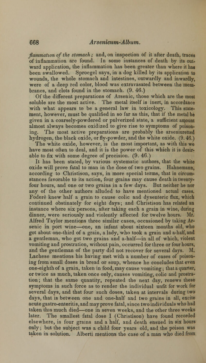 flammation of the stomach; and, on inspection of it after death, traces of inflammation are found. In some instances of death by its out- ward application, the inflammation has been greater than where it hag been swallowed. Sproegel says, in a dog killed by its application to wounds, the whole stomach and intestines, outwardly and inwardly, were of a deep red color, blood was extravasated between the mem- branes, and clots found in the stomach. (9. 46.) Of the different preparations of Arsenic, those which are the most soluble are the most active. The metal itself is inert, in accordance with what appears to be a general law in toxicology. This state- ment, however, must be qualified in so far as this, that if the metal be given in a coarsely-powdered or pulverized state, a sufficient amount almost always becomes oxidized to give rise to symptoms of poison- ing. The most active preparations are probably the arseniuretted hydrogen, the black oxide, or fly-powder, and the white oxide. (9. 46.) The white oxide, however, is the most important, as with this we have most often to deal, and it is the power of this which it is desir- able to fix with some degree of precision. (9. 46.) It has been stated, by various systematic authors, that the white oxide will prove fatal to man in the dose of two grains. Hahnemann, according to Christison, says, in more special terms, that in circum- stances favorable to its action, four grains may cause death in twenty- four hours, and one or two grains in a few days. But neither he nor any of the other authors alluded to have mentioned actual cases. Fodere knew half a grain to cause colic and dysenteric flux, which continued obstinately for eight days; and Christison has related an instance where six persons, after taking each a grain in wine, during dinner, were seriously and violently affected for twelve hours. Mr. Alfred Taylor mentions three similar cases, occasioned by taking Ar- senic in port wine—one, an infant about sixteen months old, who got about one-third of a grain, a lady, who took a grain and a-half, and a gentleman, who got two grains and a-half—in all of which, violent vomiting and prostration, without pain, occurred for three or four hours, and the gentleman of the party did not recover for several days. M. Lachese mentions his having met with a number of cases of poison- ing from small doses in bread or soup, whence he concludes that even one-eighth of a grain, taken in food, may cause vomiting; that a quarter, or twice as much, taken once only, causes vomiting, colic and prostra- tion; that the same quantity, repeated the next day, renews these symptoms in such force as to render the individual unfit for work for several days, and that four such doses, taken at intervals during two days, that is between one and one-half and two grains in all, excite acute gastro-enteritis, and may prove fatal, since two individuals who had taken this much died—one in seven weeks, and the other three weeks later. The smallest fatal dose I (Christison) have found recorded elsewhere, is four grains and a half, and death ensued in six hours only; but the subject was a child four years old, and the poison was taken in solution. Alberti mentions the case of a man who died from