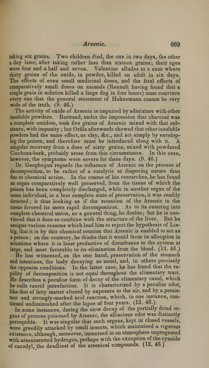 taking six grains. Two children died, the one in two days, the other a day later, after taking rather less than sixteen grains; their ages were four and a half and seven. Valentine alludes to a case where thirty grains of the oxide, in powder, killed an adult in six days. The effects of even small medicinal doses, and the fatal effects of comparatively small doses on animals (Renault having found that a single grain in solution killed a large dog in four hours) must convince every one that the general statement of Hahnemann cannot be very wide of the truth. (9. 46.) The activity of oxide of Arsenic is impaired by admixture with other insoluble powders. Bertrand, under the impression that charcoal was a complete antidote, took five grains of Arsenic mixed with that sub- stance, with impunity; but Orfila afterwards showed that other insoluble powders had the same effect, as clay, &c, and act simply by envelop- ing the poison, and therefore must be introduced along with it. A singular recovery from a dose of sixty grains, mixed with powdered Cinchona-bark, probably arose from this circumstance. In this case, however, the symptoms were severe for three days. (9. 46.) Dr. Geoghegan regards the influence of Arsenic on the process of decomposition, to be rather of a catalytic or disposing nature than due to chemical action. In the course of his researches, he has found an organ comparatively well preserved, from the tissue of which the poison has been completely discharged, while in another organ of the same individual, in a less complete state of preservation, it was readily detected; it thus looking as if the retention of the Arsenic in the tissue favored its more rapid decomposition. As to its entering into complete chemical union, as a general thing, he doubts; but he is con- vinced that it does so combine with the structure of the liver. But he assigns various reasons which lead him to reject the hypothesis of Lie- big, that it is by this chemical reunion that Arsenic is enabled to act as a poison ; on the contrary, he thinks that it would favor its allocation in situations where it is least productive of disturbance to the system at large, and most favorable to its elimination from the blood. (13. 46.) He has witnessed, on the one hand, preservation of the stomach and intestines, the body decaying as usual, and, in others precisely the opposite conditions. In the latter case, he has found that the ra- pidity of decomposition is not equal throughout the alimentary tract. He describes a peculiar form of decay of the alimentary canal, which he calls rancid putrefaction. It is characterized by a peculiar odor, like that of fatty matter altered by exposure to the air, and by a persis- tent and strongly-marked acid reaction, which, in one instance, con- tinued undiminished after the lapse of four years. (13. 46.) In some instances, during the slow decay of the partially dried or- gans of persons poisoned by Arsenic, the alliacious odor was distinctly perceptible. It was singular that such organs, kept in closed vessels, were greedily attacked by small insects, which maintained a vigorous existence, although, moreover, immersed in an atmosphere impregnated with arseniuretted hydrogen, perhaps with the exception of the cyanide of cacodyl, the deadliest of the arsenical compounds. (13. 46.)