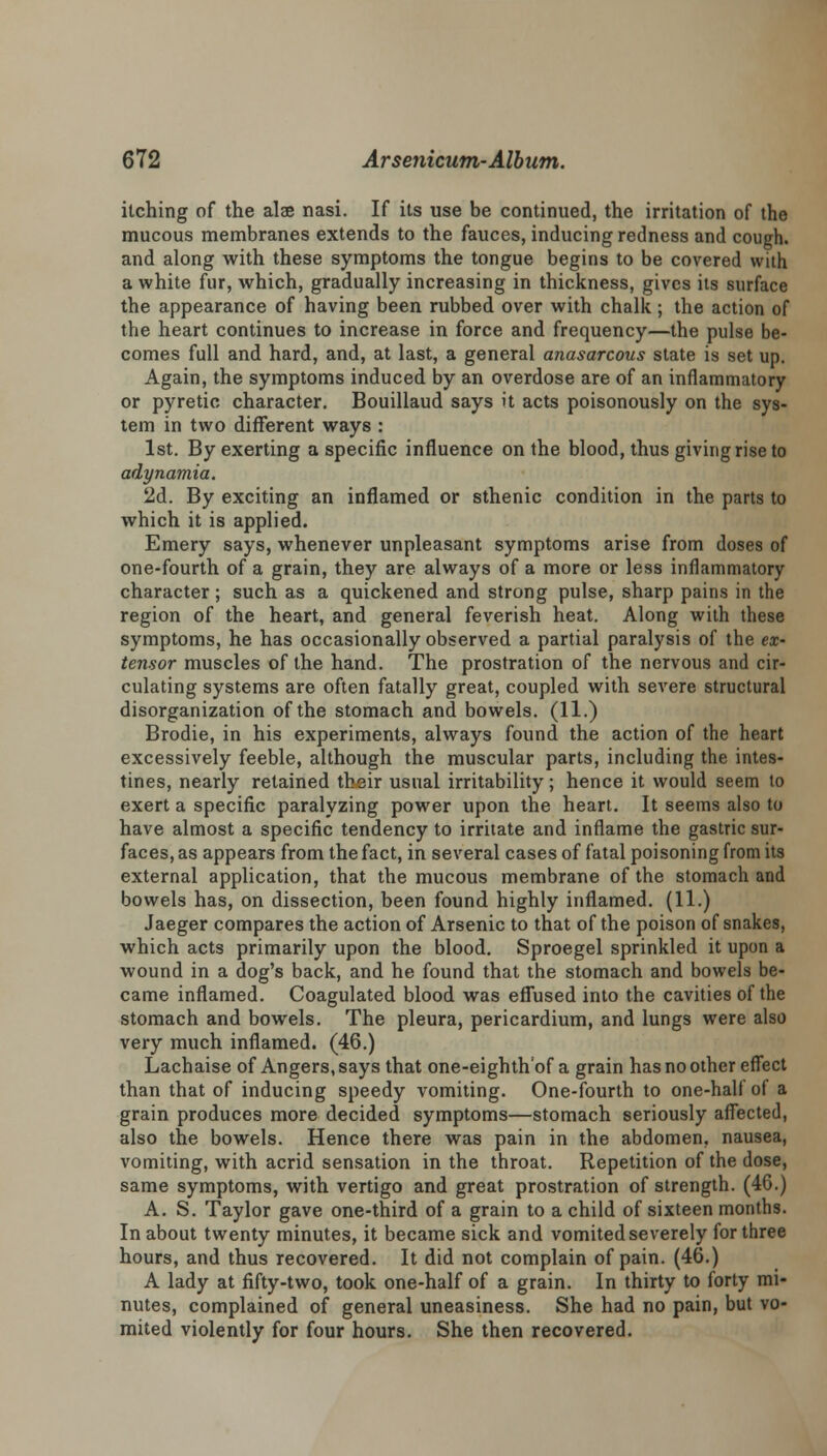 itching of the alae nasi. If its use be continued, the irritation of the mucous membranes extends to the fauces, inducing redness and cough, and along with these symptoms the tongue begins to be covered with a white fur, which, gradually increasing in thickness, gives its surface the appearance of having been rubbed over with chalk; the action of the heart continues to increase in force and frequency—the pulse be- comes full and hard, and, at last, a general anasarcous state is set up. Again, the symptoms induced by an overdose are of an inflammatory or pyretic character. Bouillaud says it acts poisonously on the sys- tem in two different ways : 1st. By exerting a specific influence on the blood, thus giving rise to adynamia. 2d. By exciting an inflamed or sthenic condition in the parts to which it is applied. Emery says, whenever unpleasant symptoms arise from doses of one-fourth of a grain, they are always of a more or less inflammatory character; such as a quickened and strong pulse, sharp pains in the region of the heart, and general feverish heat. Along with these symptoms, he has occasionally observed a partial paralysis of the ex- tensor muscles of the hand. The prostration of the nervous and cir- culating systems are often fatally great, coupled with severe structural disorganization of the stomach and bowels. (11.) Brodie, in his experiments, always found the action of the heart excessively feeble, although the muscular parts, including the intes- tines, nearly retained their usual irritability; hence it would seem to exert a specific paralyzing power upon the heart. It seems also to have almost a specific tendency to irritate and inflame the gastric sur- faces, as appears from the fact, in several cases of fatal poisoning from its external application, that the mucous membrane of the stomach and bowels has, on dissection, been found highly inflamed. (11.) Jaeger compares the action of Arsenic to that of the poison of snakes, which acts primarily upon the blood. Sproegel sprinkled it upon a wound in a dog's back, and he found that the stomach and bowels be- came inflamed. Coagulated blood was effused into the cavities of the stomach and bowels. The pleura, pericardium, and lungs were also very much inflamed. (46.) Lachaise of Angers, says that one-eighth'of a grain has no other effect than that of inducing speedy vomiting. One-fourth to one-half of a grain produces more decided symptoms—stomach seriously affected, also the bowels. Hence there was pain in the abdomen, nausea, vomiting, with acrid sensation in the throat. Repetition of the dose, same symptoms, with vertigo and great prostration of strength. (46.) A. S. Taylor gave one-third of a grain to a child of sixteen months. In about twenty minutes, it became sick and vomited severely for three hours, and thus recovered. It did not complain of pain. (46.) A lady at fifty-two, took one-half of a grain. In thirty to forty mi- nutes, complained of general uneasiness. She had no pain, but vo- mited violently for four hours. She then recovered.