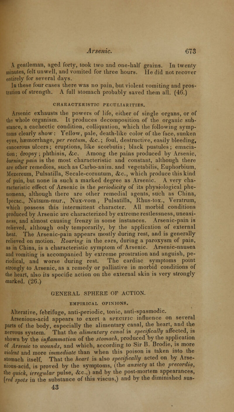 A gentleman, aged forty, took two and one-half grains. In twenty minutes, felt unwell, and vomited for three hours. He did not recover entirely for several days. In these four cases there was no pain, but violent vomiting and pros- tration of strength. A full stomach probably saved them all. (46.) CHARACTERISTIC PECULIARITIES. Arsenic exhausts the powers of life, either of single organs, or of the whole organism. It produces decomposition of the organic sub- stance, a cachectic condition, colliquation, which the following symp- toms clearly show : Yellow, pale, death-like color of the face, sunken eyes, haemorrhage, per rectum, &c; foul, destructive, easily bleeding, cancerous ulcers; eruptions, like scorbutus ; black pustules; emacia- tion; dropsy; phthisis, &c. Among the pains produced by Arsenic, burning pain is the most characteristic and constant, although there are other remedies, such as Carbo-anim. and vegetabilis, Euphorbium, Mezereum, Pulsatilla, Secale-cornutum, &c, which produce this kind of pain, but none in such a marked degree as Arsenic. A very cha- racteristic effect of Arsenic is the periodicity of its physiological phe- nomena, although there are other remedial agents, such as China, Ipecac, Natrum-mur., Nux-vom . Pulsatilla, Rhus-tox., Veratrum, which possess this intermittent character. All morbid conditions produced by Arsenic are characterized by extreme restlessness, uneasi- ness, and almost causing frenzy in some instances. Arsenic-pain is relieved, although only temporarily, by the application of external heat. The Arsenic-pain appears mostly during rest, and is generally relieved on motion. Roaring in the ears, during a paroxysm of pain, as in China, is a characteristic symptom of Arsenic. Arsenic-nausea and vomiting is accompanied by extreme prostration and anguish, pe- riodical, and worse during rest. The cardiac symptoms point strongly to Arsenic, as a remedy or palliative in morbid conditions of the heart, also its specific action on the external skin is very strongly marked. (26.) GENERAL SPHERE OF ACTION. EMPIRICAL OPINIONS. Alterative, febrifuge, anti-periodic, tonic, anti-spasmodic. Arsenious-acid appears to exert a specific influence on several parts of the body, especially the alimentary canal, the heart, and the nervous system. That the alimentary canal is specifically affected, is shown by the inflammation of the stomach, produced by the application of Arsenic to wounds, and which, according to Sir B. Brodie, is more violent and more immediate than when this poison is taken into the stomach itself. That the heart is also specifically acted on by Arse- nious-acid, is proved by the symptoms, (the anxiety at the precordia, the quick, irregular pulse, &c.,) and by the post-mortem appearances, [red spots in the substance of this viscus,) and by the diminished sus- 43