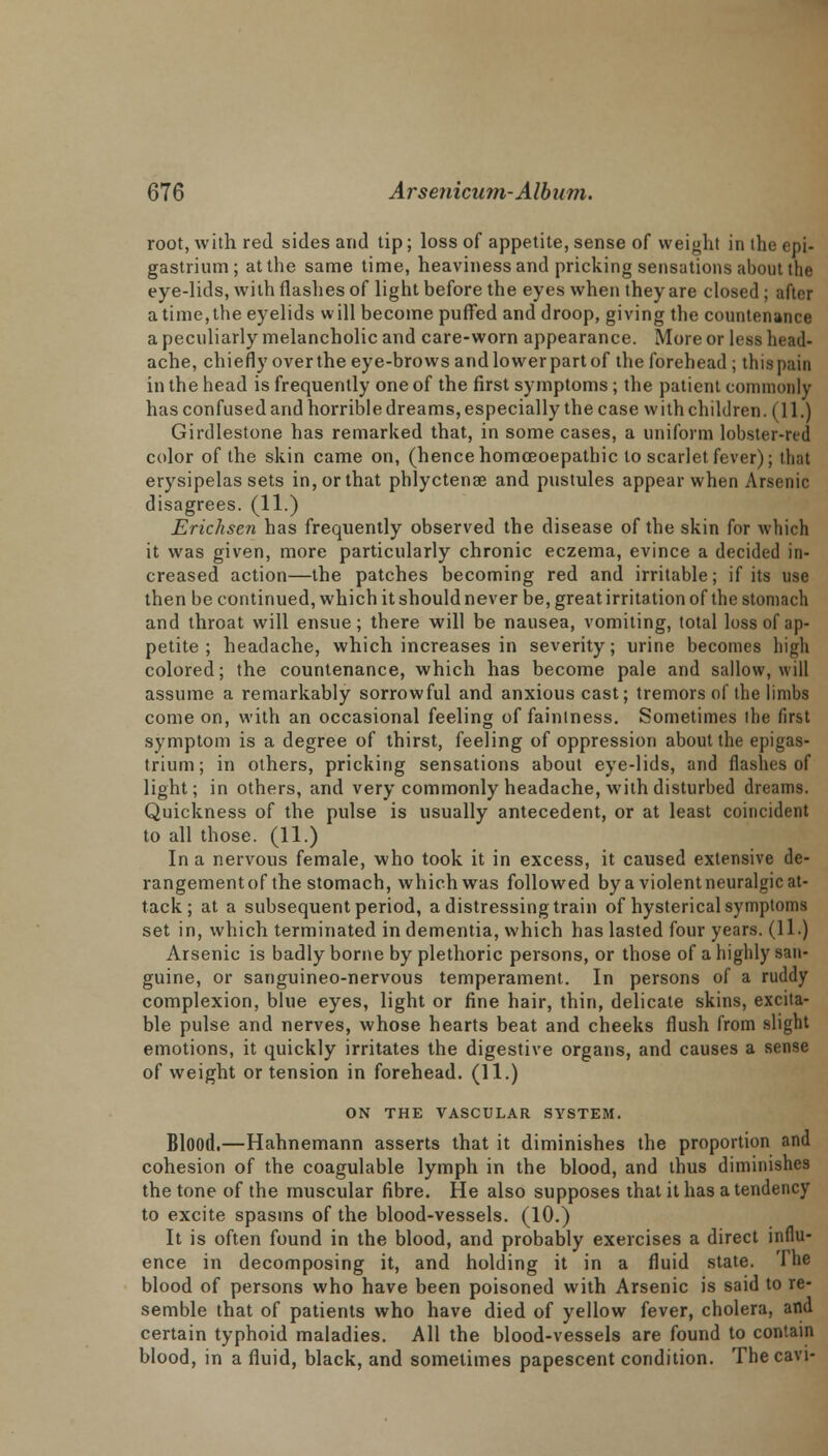 root, with red sides and tip; loss of appetite, sense of weight in the epi- gastrium; at the same time, heaviness and pricking sensations about the eye-lids, with (lashes of light before the eyes when they are closed; after a time, the eyelids will become puffed and droop, giving the countenance a peculiarly melancholic and care-worn appearance. More or less head- ache, chiefly over the eye-brows and lower part of the forehead ; this pain in the head is frequently one of the first symptoms; the patient commonly has confused and horrible dreams, especially the case with children (11.) Girdlestone has remarked that, in some cases, a uniform lobster-red color of the skin came on, (hence homceoepathic to scarlet fever); that erysipelas sets in, or that phlyctenae and pustules appear when Arsenic disagrees. (11.) Erichsen has frequently observed the disease of the skin for which it was given, more particularly chronic eczema, evince a decided in- creased action—the patches becoming red and irritable; if its use then be continued, which it should never be, great irritation of the stomach and throat will ensue; there will be nausea, vomiting, total loss of ap- petite ; headache, which increases in severity; urine becomes high colored; the countenance, which has become pale and sallow, will assume a remarkably sorrowful and anxious cast; tremors of the limbs come on, with an occasional feeling of fainlness. Sometimes ihe first symptom is a degree of thirst, feeling of oppression about the epigas- trium; in others, pricking sensations about eye-lids, and flashes of light; in others, and very commonly headache, with disturbed dreams. Quickness of the pulse is usually antecedent, or at least coincident to all those. (11.) In a nervous female, who took it in excess, it caused extensive de- rangementof the stomach, which was followed bya violentneuralgic at- tack ; at a subsequent period, a distressing train of hysterical symptoms set in, which terminated in dementia, which has lasted four years. (11.) Arsenic is badly borne by plethoric persons, or those of a highly san- guine, or sanguineo-nervous temperament. In persons of a ruddy complexion, blue eyes, light or fine hair, thin, delicate skins, excita- ble pulse and nerves, whose hearts beat and cheeks flush from slight emotions, it quickly irritates the digestive organs, and causes a sense of weight or tension in forehead. (11.) ON THE VASCULAR SYSTEM. Blood.—Hahnemann asserts that it diminishes the proportion and cohesion of the coagulable lymph in the blood, and thus diminishes the tone of the muscular fibre. He also supposes that it has a tendency to excite spasms of the blood-vessels. (10.) It is often found in the blood, and probably exercises a direct influ- ence in decomposing it, and holding it in a fluid state. The blood of persons who have been poisoned with Arsenic is said to re- semble that of patients who have died of yellow fever, cholera, and certain typhoid maladies. All the blood-vessels are found to contain blood, in a fluid, black, and sometimes papescent condition. Thecavi-