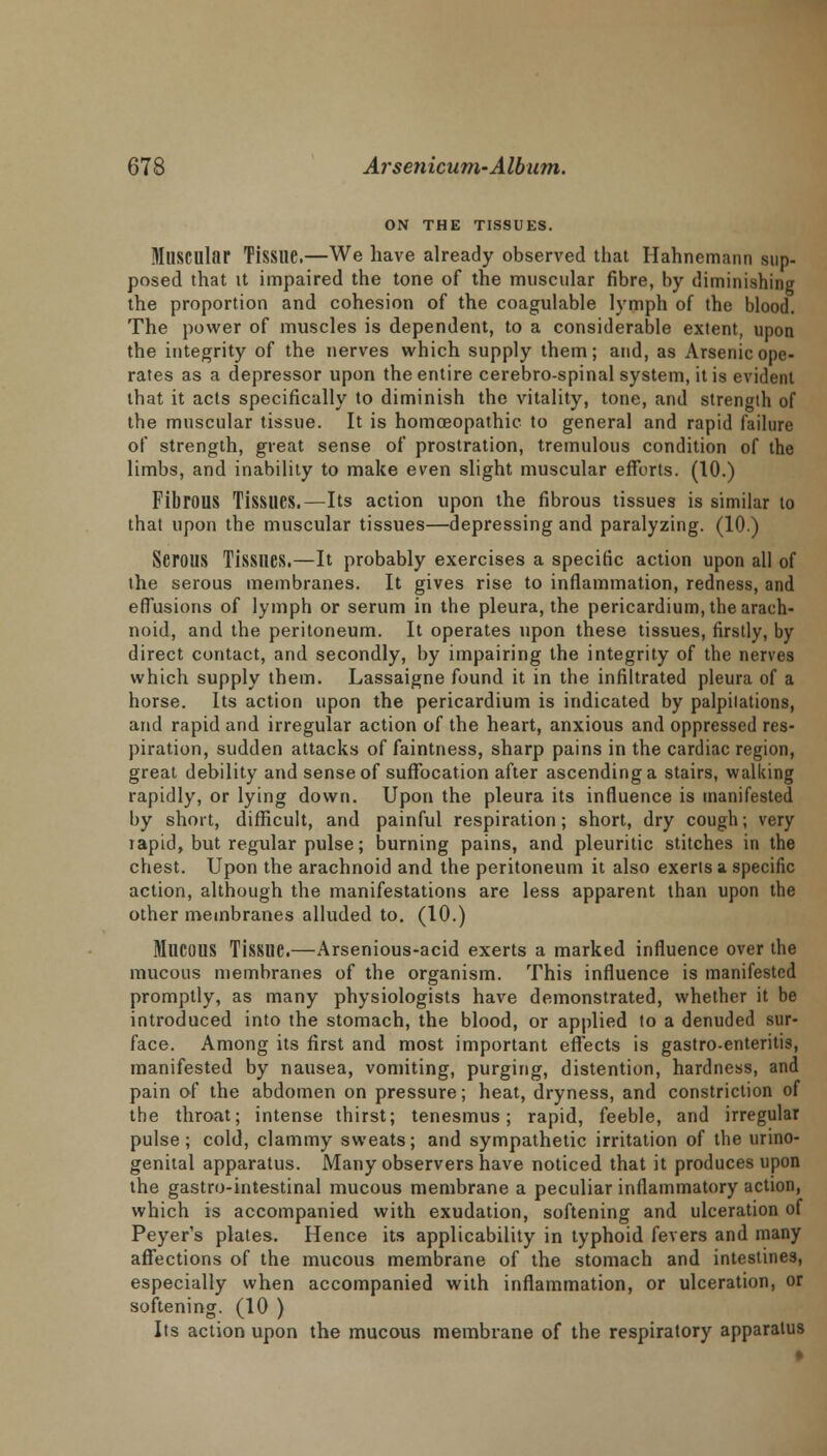 ON THE TISSUES. Muscular Tissue.—We have already observed that Hahnemann sup- posed that it impaired the tone of the muscular fibre, by diminishing the proportion and cohesion of the coagulable lymph of the blood. The power of muscles is dependent, to a considerable extent, upon the integrity of the nerves which supply them; and, as Arsenic ope- rates as a depressor upon the entire cerebro-spinal system, it is evident that it acts specifically to diminish the vitality, tone, and strength of the muscular tissue. It is homoeopathic to general and rapid failure of strength, great sense of prostration, tremulous condition of the limbs, and inability to make even slight muscular efforts. (10.) Fibrous Tissues.—Its action upon the fibrous tissues is similar to that upon the muscular tissues—depressing and paralyzing. (10.) Serous Tissues.—It probably exercises a specific action upon all of the serous membranes. It gives rise to inflammation, redness, and effusions of lymph or serum in the pleura, the pericardium, the arach- noid, and the peritoneum. It operates upon these tissues, firstly, by direct contact, and secondly, by impairing the integrity of the nerves which supply them. Lassaigne found it in the infiltrated pleura of a horse. Its action upon the pericardium is indicated by palpitations, and rapid and irregular action of the heart, anxious and oppressed res- piration, sudden attacks of faintness, sharp pains in the cardiac region, great debility and sense of suffocation after ascending a stairs, walking rapidly, or lying down. Upon the pleura its influence is manifested by short, difficult, and painful respiration; short, dry cough; very rapid, but regular pulse; burning pains, and pleuritic stitches in the chest. Upon the arachnoid and the peritoneum it also exerts a specific action, although the manifestations are less apparent than upon the other membranes alluded to. (10.) MUCOUS Tissue.—Arsenious-acid exerts a marked influence over the mucous membranes of the organism. This influence is manifested promptly, as many physiologists have demonstrated, whether it be introduced into the stomach, the blood, or applied to a denuded sur- face. Among its first and most important effects is gastro-enteritis, manifested by nausea, vomiting, purging, distention, hardness, and pain of the abdomen on pressure; heat, dryness, and constriction of the throat; intense thirst; tenesmus; rapid, feeble, and irregular pulse; cold, clammy sweats; and sympathetic irritation of the urino- genital apparatus. Many observers have noticed that it produces upon the gastro-intestinal mucous membrane a peculiar inflammatory action, which is accompanied with exudation, softening and ulceration of Peyer's plates. Hence its applicability in typhoid fevers and many affections of the mucous membrane of the stomach and intestines, especially when accompanied with inflammation, or ulceration, or softening. (10 ) Its action upon the mucous membrane of the respiratory apparatus