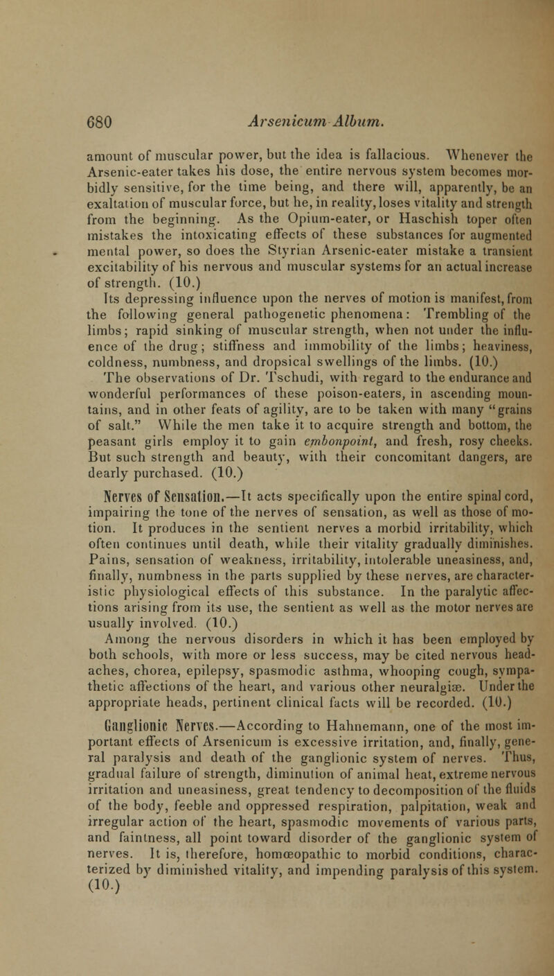 amount of muscular power, but the idea is fallacious. Whenever the Arsenic-eater takes his dose, the entire nervous system becomes mor- bidly sensitive, for the time being, and there will, apparently, be an exaltation of muscular force, but he, in reality, loses vitality and strength from the beginning. As the Opium-eater, or Haschish toper often mistakes the intoxicating effects of these substances for augmented mental power, so does the Styrian Arsenic-eater mistake a transient excitability of his nervous and muscular systems for an actual increase of strength. (10.) Its depressing influence upon the nerves of motion is manifest, from the following general pathogenetic phenomena: Trembling of the limbs; rapid sinking of muscular strength, when not under the influ- ence of the drug; stiffness and immobility of the limbs; heaviness, coldness, numbness, and dropsical swellings of the limbs. (10.) The observations of Dr. Tschudi, with regard to the endurance and wonderful performances of these poison-eaters, in ascending moun- tains, and in other feats of agility, are to be taken with many grains of salt. While the men take it to acquire strength and bottom, the peasant girls employ it to gain embonpoint, and fresh, rosy cheeks. But such strength and beauty, with their concomitant dangers, are dearly purchased. (10.) Nerves Of Sensation.—It acts specifically upon the entire spinal cord, impairing (he tone of the nerves of sensation, as well as those of mo- tion. It produces in the sentient nerves a morbid irritability, which often continues until death, while their vitality gradually diminishes. Pains, sensation of weakness, irritability, intolerable uneasiness, and, finally, numbness in the parts supplied by these nerves, are character- istic physiological effects of this substance. In the paralytic affec- tions arising from its use, the sentient as well as the motor nerves are usually involved. (10.) Among the nervous disorders in which it has been employed by both schools, with more or less success, may be cited nervous head- aches, chorea, epilepsy, spasmodic asthma, whooping cough, sympa- thetic affections of the heart, and various other neuralgiae. Under the appropriate heads, pertinent clinical facts will be recorded. (10.) Ganglionic Nerves.—According to Hahnemann, one of the most im- portant effects of Arsenicum is excessive irritation, and, finally, gene- ral paralysis and death of the ganglionic system of nerves. Thus, gradual failure of strength, diminution of animal heat, extreme nervous irritation and uneasiness, great tendency to decomposition of the fluids of the body, feeble and oppressed respiration, palpitation, weak and irregular action of the heart, spasmodic movements of various parts, and faintness, all point toward disorder of the ganglionic system of nerves. It is, therefore, homoeopathic to morbid conditions, charac- terized by diminished vitality, and impending paralysis of this system.