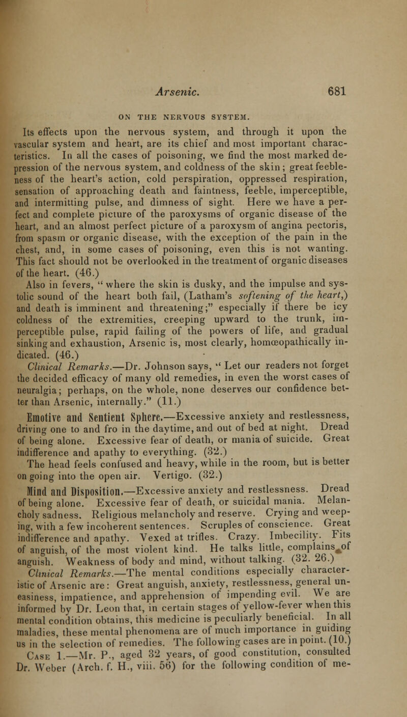 ON THE NERVOUS SYSTEM. Its effects upon the nervous system, and through it upon the vascular system and heart, are its chief and most important charac- teristics. In all the cases of poisoning, we find the most marked de- pression of the nervous system, and coldness of the skin ; great feeble- ness of the heart's action, cold perspiration, oppressed respiration, sensation of approaching death and faintness, feeble, imperceptible, and intermitting pulse, and dimness of sight. Here we have a per- fect and complete picture of the paroxysms of organic disease of the heart, and an almost perfect picture of a paroxysm of angina pectoris, from spasm or organic disease, with the exception of the pain in the chest, and, in some cases of poisoning, even this is not wanting. This fact should not be overlooked in the treatment of organic diseases of the heart. (46.) Also in fevers,  where the skin is dusky, and the impulse and sys- tolic sound of the heart both fail, (Latham's softening of the heart,) and death is imminent and threatening; especially if there be icy coldness of the extremities, creeping upward to the trunk, im- perceptible pulse, rapid failing of the powers of life, and gradual sinking and exhaustion, Arsenic is, most clearly, homoeopathically in- dicated. (46.) Clinical Remarks.—Dr. Johnson says,  Let our readers not forget the decided efficacy of many old remedies, in even the worst cases of neuralgia; perhaps, on the whole, none deserves our confidence bet- ter than Arsenic, internally. (11.) Emotive and Sentient Sphere.—Excessive anxiety and restlessness, driving one to and fro in the daytime, and out of bed at night. Dread of being alone. Excessive fear of death, or mania of suicide. Great indifference and apathy to everything. (32.) The head feels confused and heavy, while in the room, but is better ongoing into the open air. Vertigo. (32.) Mind and Disposition.—Excessive anxiety and restlessness. Dread of being alone. Excessive fear of death, or suicidal mania. Melan- choly sadness. Religious melancholy and reserve. Crying and weep- ing, with a few incoherent sentences. Scruples of conscience. Great indifference and apathy. Vexed at trifles. Crazy. Imbecility. Fits of anguish, of the most violent kind. He talks little, complains^of anguish. Weakness of body and mind, without talking. (32. 26.) Clinical Remarks.—The mental conditions especially character- istic of Arsenic are: Great anguish, anxiety, restlessness, general un- easiness, impatience, and apprehension of impending evil. We are informed by Dr. Leon that, in certain stages of yellow-fever when this mental condition obtains, this medicine is peculiarly beneficial. In all maladies, these mental phenomena are of much importance in guiding us in the selection of remedies. The following cases are in point. (10.) Case 1.—Mr. P., aged 32 years, of good constitution, consulted Dr. Weber (Arch. f. H., viii. 56) for the following condition of me-