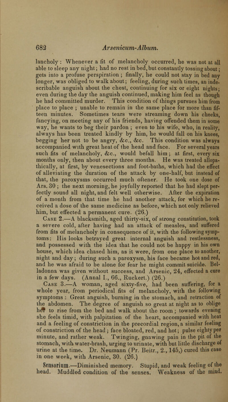 lancholy : Whenever a fit of melancholy occurred, he was not at all able to sleep any night; had no rest in bed, but constantly tossing about; gets into a profuse perspiration ; finally, he could not stay in bed any longer, was obliged to walk about; feeling, during such times, an inde- scribable anguish about the chest, continuing for six or eight nights; even during the day the anguish continued, making him feel as though he had committed murder. This condition of things pursues him from place to place ; unable to remain in the same place for more than fif- teen minutes. Sometimes tears were streaming down his cheeks, fancying, on meeting any of his friends, having offended them in some way, he wants to beg their pardon ; even to his wife, who, in reality, always has been treated kindly by him, he would fall on his knees, begging her not to be angry, Sic, &c. This condition was always accompanied with great heat of the head and face. For several years such fits of melancholy, &c, would befall him ; at first, every six months only, then about every three months. He was treated allopa- thically, at first, by venesections and foot-baths, which had the effect of alleviating the duration of the attack by one-half, but instead of that, the paroxysms occurred much oftener. He took one dose of Ars. 30 ; the next morning, he joyfully reported that he had slept per- fectly sound all night, and felt well otherwise. After the expiration of a month from that time he had another attack, for which he re- ceived a dose of the same medicine as before, which not only relieved him, but effected a permanent cure. (26.) Case 2.—A blacksmith, aged thirty-six, of strong constitution, took a severe cold, after having had an attack of measles, and suffered from fits of melancholy in consequence of it, with the following symp- toms: His looks betrayed great internal anguish and restlessness, and possessed with the idea that he could not be happy in his own house, which idea chased him, as it were, from one place to another, night and day; during such a paroxysm, his face became hot and red, and he was afraid to be alone for fear he might commit suicide. Bel- ladonna was given without success, and Arsenic, 24, effected a cure in a few days. (Annal I., 66., Ruckert.) (26.) Case 3.—A woman, aged sixty-five, had been suffering, for a whole year, from periodical fits of melancholy, with the following symptoms : Great anguish, burning in the stomach, and retraction of the abdomen. The degree of anguish so great at night as to oblige hSf to rise from the bed and walk about the room ; towards evening she feels timid, with palpitation of the heart, accompanied with heat and a feeling of constriction in the precordial region, a similar feeling of constriction of the head ; face bloated, red, and hot; pulse eighty per minute, and rather weak. Twinging, gnawing pain in the pit of the stomach, with water-brash, urging to urinate, with but little discharge of urine at the time. Dr. Neumann (Pr. Beitr., 2., 145,) cured this case in one week, with Arsenic, 30. (26.) Sensorium.—Diminished memory. Stupid, and weak feeling of the head. Muddled condition of the senses. Weakness of the mind.