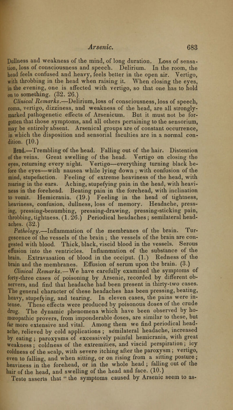 Dullness and weakness of the mind, of long duration. Loss of sensa- tion, loss of consciousness and speech. Delirium. In the room, the head feels confused and heavy, feels better in the open air. Vertigo, with throbbing in the head when raising it. When closing the eyes, in the evening, one is affected with vertigo, so that one has to hold onto something. (32. 26.) Clinical Remarks.—Delirium, loss of consciousness, loss of speech, coma, vertigo, dizziness, and weakness of the head, are all strongly- marked pathogenetic effects of Arsenicum. But it must not be for- gotten that those symptoms, and all others pertaining to the sensorium, may be entirely absent. Arsenical groups are of constant occurrence, in which the disposition and sensorial faculties are in a normal con- dition. (10.) Head.—Trembling of the head. Falling out of the hair. Distention of the veins. Great swelling of the head. Vertigo on closing the eyes, returning every night. Vertigo—everything turning black be- fore the eyes—with nausea while lying down ; with confusion of the mind, stupefaction. Feeling of extreme heaviness of the head, with roaring in the ears. Aching, stupefying pain in the head, with heavi- ness in the forehead. Beating pain in the forehead, with inclination to vomit. Hemicrania. (19.) Feeling in the head of tightness, heaviness, confusion, dullness, loss of memory. Headache, press- ing, pressing-benumbing, pressing-drawing, pressing-sticking pain, throbbing, tightness. (1. 26.) Periodical headaches; semilateral head- aches. (32.) Pathology.—Inflammation of the membranes of the brain. Tur- gescence of the vessels of the brain ; the vessels of the brain are con- gested with blood. Thick, black, viscid blood in the vessels. Serous effusion into the ventricles. Inflammation of the substance of the brain. Extravasation of blood in the occiput. (1.) Redness of the brain and the membranes. Effusion of serum upon the brain. (3.) Clinical Remarks.—We have carefully examined the symptoms of forty-three cases of poisoning by Arsenic, recorded by different ob- servers, and find that headache had been present in thirty-two cases. The general character of these headaches has been pressing, beating, heavy, stupefying, and tearing. In eleven cases, the pains were in- tense. These effects were produced by poisonous doses of the crude drug. The dynamic phenomena which have been observed by ho- moeopathic provers, from imponderable doses, are similar to these, but far more extensive and vital. Among them we find periodical head- ache, relieved by cold applications ; semilateral headache, increased by eating ; paroxysms of excessively painful hemicrania, with great weakness; coldness of the extremities, and viscid perspiration; icy coldness of the scalp, with severe itching after the paroxysm ; vertigo, even to falling, and when sitting, or on rising from a sitting posture; heaviness in the forehead, or in the whole head ; falling out of the hair of the head, and swelling of the head and face. (10.) Teste asserts that  the symptoms caused by Arsenic seem to as-