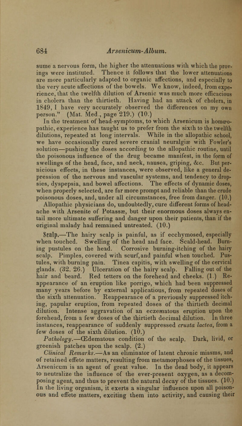 surae a nervous form, the higher the attenuations with which the prov- ings were instituted. Thence it follows that the lower attenuations are more particularly adapted to organic affections, and especially to the very acute affections of the bowels. We know, indeed, from expe- rience, that the twelfth dilution of Arsenic was much more efficacious in cholera than the thirtieth. Having had an attack of cholera, in 1849, I have very accurately observed the differences on my own person. (Mat. Med., page 219.) (10.) In the treatment of head-symptoms, to which Arsenicum is homoeo- pathic, experience has taught us to prefer from the sixth to the twelfth dilutions, repeated at long intervals. While in the allopathic school, we have occasionally cured severe cranial neuralgia? with Fowler's solution—pushing the doses according to the allopathic routine, until the poisonous influence of the drug became manifest, in the form of swellings of the head, face, and neck, nausea, griping, &c. But per- nicious effects, in these instances, were observed, like a general de- pression of the nervous and vascular systems, and tendency to drop- sies, dyspepsia, and bowel affections. The effects of dynamic doses, when properly selected, are far more prompt and reliable than the crude poisonous doses, and, under all circumstances, free from danger. (10.) Allopathic physicians do, undoubtedly, cure different forms of head- ache with Arsenite of Potassae, but their enormous doses always en- tail more ultimate suffering and danger upon their patients, than if the original malady had remained untreated. (10.) Scalp.—The hairy scalp is painful, as if ecchymosed, especially when touched. Swelling of the head and face. Scald-head. Burn- ing pustules on the head. Corrosive burning-itching of the hairy scalp. Pimples, covered with scurf, and painful when touched. Pus- tules, with burning pain. Tinea capitis, with swelling of the cervical glands. (32. 26.) Ulceration of the hairy scalp. Falling out of the hair and beard. Red tetters on the forehead and cheeks. (1) Re- appearance of an eruption like porrigo, which had been suppressed many years before by external applicatious, from repeated doses of the sixth attenuation. Reappearance of a previously suppressed itch- ing, papular eruption, from repeated doses of the thirtieth decimal dilution. Intense aggravation of an eczematous eruption upon the forehead, from a few doses of the thirtieth decimal dilution. In three instances, reappearance of suddenly suppressed crusta lactea, from a few doses of the sixth dilution. (10.) Pathology.—(Edematous condition of the scalp. Dark, livid, or greenish patches upon the scalp. (2.) Clinical Remarks.—As an eliminator of latent chronic miasms, and of retained effete matters, resulting from metamorphoses of the tissues, Arsenicum is an agent of great value. In the dead body, it appears to neutralize the influence of the ever-present oxygen, as a decom- posing agent, and thus to prevent the natural decay of the tissues. (10.) In the living organism, it exerts a singular influence upon all poison- ous and effete matters, exciting them into activity, and causing their