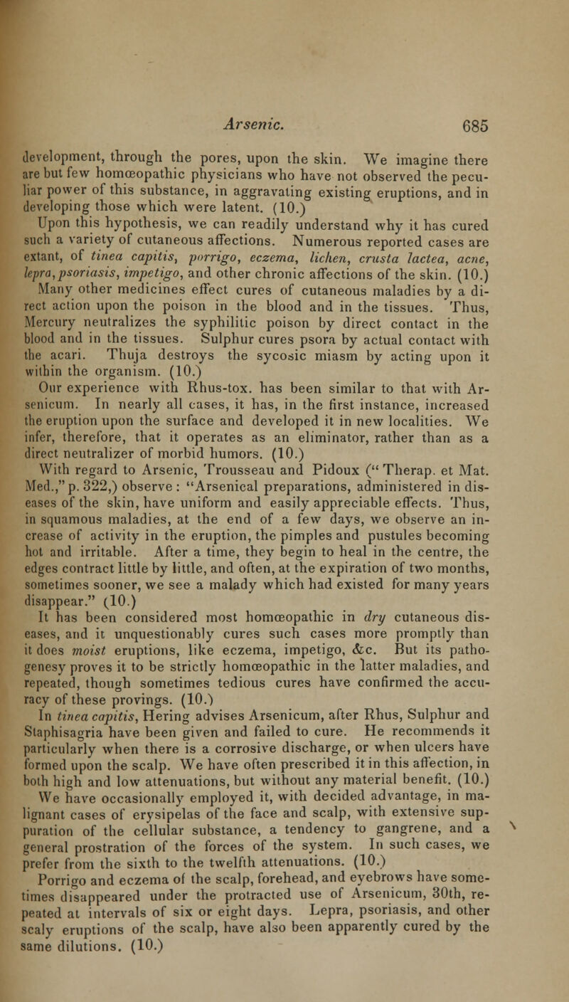 development, through the pores, upon the skin. We imagine there are but few homoeopathic physicians who have not observed the pecu- liar power of this substance, in aggravating existing eruptions, and in developing those which were latent. (10.) Upon this hypothesis, we can readily understand why it has cured such a variety of cutaneous affections. Numerous reported cases are extant, of tinea capitis, porrigo, eczema, lichen, crusta lactea, acne, lepra,psoriasis, impetigo, and other chronic affections of the skin. (10.) Many other medicines effect cures of cutaneous maladies by a di- rect action upon the poison in the blood and in the tissues. Thus, Mercury neutralizes the syphilitic poison by direct contact in the blood and in the tissues. Sulphur cures psora by actual contact with the acari. Thuja destroys the sycosic miasm by acting upon it within the organism. (10.) Our experience with Rhus-tox. has been similar to that with Ar- senicum. In nearly all cases, it has, in the first instance, increased the eruption upon the surface and developed it in new localities. We infer, therefore, that it operates as an eliminator, rather than as a direct neutralizer of morbid humors. (10.) With regard to Arsenic, Trousseau and Pidoux ( Therap. et Mat. Med., p. 322,) observe : Arsenical preparations, administered in dis- eases of the skin, have uniform and easily appreciable effects. Thus, in squamous maladies, at the end of a few days, we observe an in- crease of activity in the eruption, the pimples and pustules becoming hot and irritable. After a time, they begin to heal in the centre, the edges contract little by little, and often, at the expiration of two months, sometimes sooner, we see a malady which had existed for many years disappear. (10.) It has been considered most homoeopathic in dry cutaneous dis- eases, and it unquestionably cures such cases more promptly than it does moist eruptions, like eczema, impetigo, &c. But its patho- genesy proves it to be strictly homoeopathic in the latter maladies, and repeated, though sometimes tedious cures have confirmed the accu- racy of these provings. (10.) In tinea capitis, Hering advises Arsenicum, after Rhus, Sulphur and Staphisagria have been given and failed to cure. He recommends it particularly when there is a corrosive discharge, or when ulcers have formed upon the scalp. We have often prescribed it in this affection, in both high and low attenuations, but without any material benefit. (10.) We have occasionally employed it, with decided advantage, in ma- lignant cases of erysipelas of the face and scalp, with extensive sup- puration of the cellular substance, a tendency to gangrene, and a general prostration of the forces of the system. In such cases, we prefer from the sixth to the twelfth attenuations. (10.) Porrigo and eczema of the scalp, forehead, and eyebrows have some- times disappeared under the protracted use of Arsenicum, 30th, re- peated at intervals of six or eight days. Lepra, psoriasis, and other scaly eruptions of the scalp, have also been apparently cured by the same dilutions. (10.)