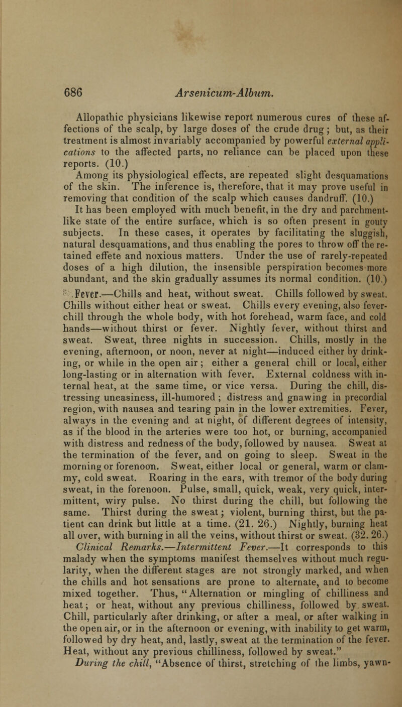 Allopathic physicians likewise report numerous cures of these af- fections of the scalp, by large doses of the crude drug; but, as their treatment is almost invariably accompanied by powerful external appli- cations to the affected parts, no reliance can be placed upon these reports. (10.) Among its physiological effects, are repeated slight desquamations of the skin. The inference is, therefore, that it may prove useful in removing that condition of the scalp which causes dandruff. (10.) It has been employed with much benefit, in the dry and parchment- like state of the entire surface, which is so often present in gouty subjects. In these cases, it operates by facilitating the sluggish, natural desquamations, and thus enabling the pores to throw off the re- tained effete and noxious matters. Under the use of rarely-repeated doses of a high dilution, the insensible perspiration becomes more abundant, and the skin gradually assumes its normal condition. (10.) ' . Fever.—Chills and heat, without sweat. Chills followed by sweat. Chills without either heat or sweat. Chills every evening, also fever- chill through the whole body, with hot forehead, warm face, and cold hands—without thirst or fever. Nightly fever, without thirst and sweat. Sweat, three nights in succession. Chills, mostly in the evening, afternoon, or noon, never at night—induced either by drink- ing, or while in the open air; either a general chill or local, either long-lasting or in alternation with fever. External coldness with in- ternal heat, at the same time, or vice versa. During the chill, dis- tressing uneasiness, ill-humored ; distress and gnawing in precordial region, with nausea and tearing pain in the lower extremities. Fever, always in the evening and at night, of different degrees of intensity, as if the blood in the arteries were too hot, or burning, accompanied with distress and redness of the body, followed by nausea. Sweat at the termination of the fever, and on going to sleep. Sweat in the morning or forenoon. Sweat, either local or general, warm or clam- my, cold sweat. Roaring in the ears, with tremor of the body during sweat, in the forenoon. Pulse, small, quick, weak, very quick, inter- mittent, wiry pulse. No thirst during the chill, but following the same. Thirst during the sweat; violent, burning thirst, but the pa- tient can drink but little at a time. (21. 26.) Nightly, burning heat all over, with burning in all the veins, without thirst or sweat. (32. 26.) Clinical Remarks.—Intermittent Fever.—It corresponds to this malady when the symptoms manifest themselves without much regu- larity, when the different stages are not strongly marked, and when the chills and hot sensations are prone to alternate, and to become mixed together. Thus, Alternation or mingling of chilliness and heat; or heat, without any previous chilliness, followed by sweat. Chill, particularly after drinking, or after a meal, or after walking in the open air, or in the afternoon or evening, with inability to get warm, followed by dry heat, and, lastly, sweat at the termination of the fever. Heat, without any previous chilliness, followed by sweat. During the chill, Absence of thirst, stretching of the limbs, yawn-