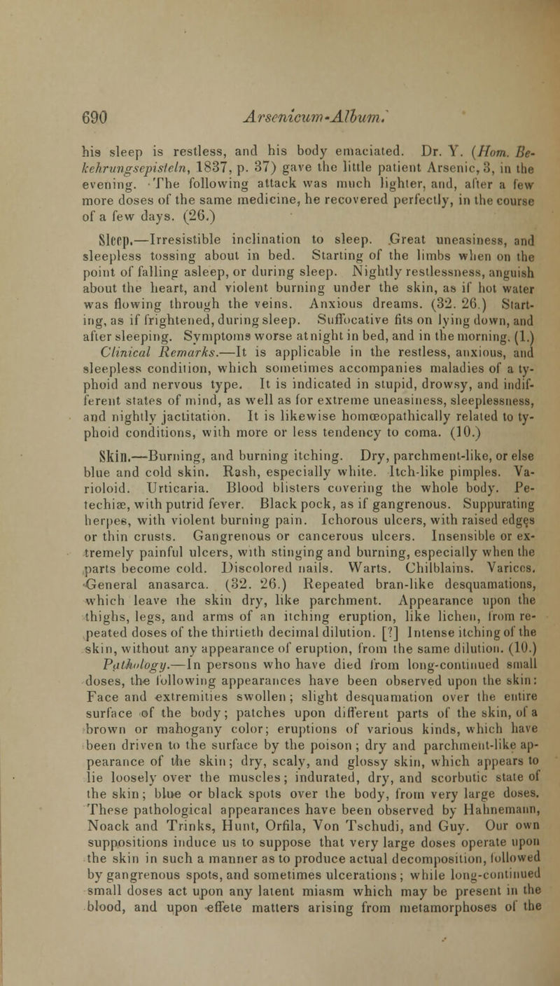 his sleep is restless, and his body emaciated. Dr. Y. (Horn. Be- kehrungsepisteln, 1837, p. 37) gave the little patient Arsenic, 3, in the evening. The following attack was much lighter, and, after a few more doses of the same medicine, he recovered perfectly, in the course of a few days. (26.) Slttp.—Irresistible inclination to sleep. .Great uneasiness, and sleepless tossing about in bed. Starting of the limbs when on the point of falling asleep, or during sleep. Nightly restlessness, anguish about the heart, and violent burning under the skin, as if hot water was flowing through the veins. Anxious dreams. (32. 26.) Start- ing, as if frightened, during sleep. Suffocative fits on lying down, and after sleeping. Symptoms worse at night in bed, and in the morning. (1.) Clinical Remarks.—It is applicable in the restless, anxious, and sleepless condition, which sometimes accompanies maladies of a ty- phoid and nervous type. It is indicated in stupid, drowsy, and indif- ferent states of mind, as well as for extreme uneasiness, sleeplessness, and nightly jactitation. It is likewise homceopathically related to ty- phoid conditions, with more or less tendency to coma. (10.) Skin.—Burning, and burning itching. Dry, parchment-like, or else blue and cold skin. Rash, especially white. Itch-like pimples. Va- rioloid. Urticaria. Blood blisters covering the whole body. Pe- techia?, with putrid fever. Black pock, as if gangrenous. Suppurating herpe6, with violent burning pain. Ichorous ulcers, with raised edges or thin crusts. Gangrenous or cancerous ulcers. Insensible or ex- tremely painful ulcers, with stinging and burning, especially when the parts become cold. Discolored nails. Warts. Chilblains. Varices, General anasarca. (32. 26.) Repeated bran-like desquamations, which leave lhe skin dry, like parchment. Appearance upon the thighs, legs, and arms of an itching eruption, like lichen, from re- peated doses of the thirtieth decimal dilution. [?] Intense itching of the skin, without any appearance of eruption, from the same dilution. (10.) Pathology.—In persons who have died from long-continued small doses, the following appearances have been observed upon the skin: Face and extremities swollen ; slight desquamation over the entire surface of the body; patches upon different parts of the skin, of a brown or mahogany color; eruptions of various kinds, which have been driven to the surface by the poison ; dry and parchment-like ap- pearance of the skin; dry, scaly, and glossy skin, which appears to lie loosely over the muscles; indurated, dry, and scorbutic state of the skin ; blue or black spots over the body, from very large doses. These pathological appearances have been observed by Hahnemann, Noack and Trinks, Hunt, Orfila, Von Tschudi, and Guy. Our own suppositions induce us to suppose that very large doses operate upon the skin in such a manner as to produce actual decomposition, followed by gangrenous spots, and sometimes ulcerations ; while long-continued small doses act upon any latent miasm which may be present in the blood, and upon effete matters arising from metamorphoses ol the