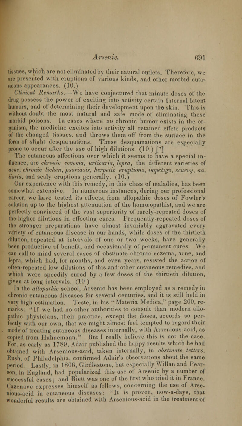 Arsenic tjyi tissues, which are not eliminated by their natural outlets. Therefore, we are presented with eruptions of various kinds, and other morbid cuta- neous appearances. (10.) Clinical Remarks.—We have conjectured that minute doses of the drug possess the power of exciting into activity certain internal latent humors, and of determining their development upon the skin. This is without doubt the most natural and safe mode of eliminating these morbid poisons. In cases where no chronic humor exists in the or- ganism, the medicine excites into activity all retained effete products of the changed tissues, and throws them off from the surface in the form of slight desquamations. These desquamations are especially prone to occur after the use of high dilutions. (10.) [?] The cutaneous affections over which it seems to have a special in- fluence, are chronic eczema, urticaria, lepra, the different varieties of acne, chronic lichen, psoriasis, herpetic eruptions, impetigo, scurvy, mi- liaria, and scaly eruptions generally. (10.) Our experience with this remedy, in this class of maladies, has been somewhat extensive. In numerous instances, during our professional career, we have tested its effects, from allopathic doses of Fowler's . solution up to the highest attenuation of the homceopaihist, and we are perfectly convinced of the vast superiority of rarely-repeated doses of the higher dilutions in effecting cures. Frequently-repeated doses of the stronger preparations have almost invariably aggravated every variety of cutaneous disease in our hands, while doses of the thirtieth dilution, repeated at intervals of one or two weeks, have generally been productive of benefit, and occasionally of permanent cures. We can call to mind several cases of obstinate chronic eczema, acne, and lepra, which had, for months, and even years, resisted the action of often-repeated low dilutions of this and other cutaneous remedies, and which were speedily cured by a few doses of the thirtieth dilution, given at long intervals. (10.) In the allopathic school, Arsenic has been employed as a remedy in chronic cutaneous diseases for several centuries, and it is still held in very high estimation. Teste, in his Materia Medica, page 200, re- marks: uIf we had no other authorities to consult than modern allo- pathic physicians, their practice, except the doses, accords so per- fectly with our own, that we might almost feel tempted to regard their mode of treating cutaneous diseases internally, with Arsenious-acid, as copied from Hahnemann. But I really believe this is not. the case. For, as early as 1789, Adair published the happy results which he had obtained with Arsenious-acid, taken internally, in obstinate tetters. Rush, of Philadelphia, confirmed Adair's observations about the same period. Lastly, in 1806, Girdlestone, but especially Willan and Pear- son, in England, had popularized this use of Arsenic by a number of successful cases; and Biett was one of the first who tried it in France. Cazenave expresses himself as follows, concerning the use of Arse- nious-acid in cutaneous diseases: It is proven, now-a-days, that wonderful results are obtained with Arsenious-acid in the treatment of