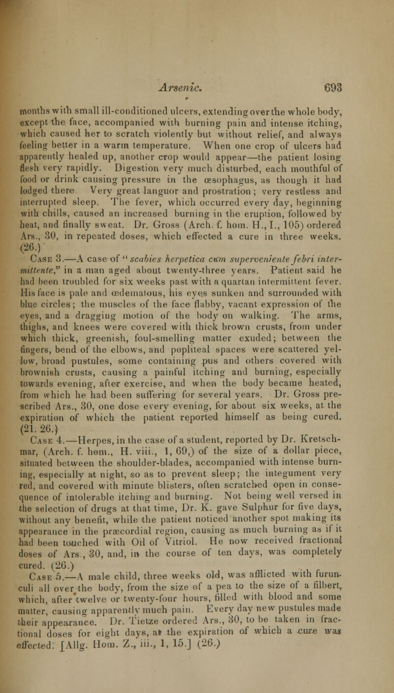 months with small ill-conditioned ulcers, extendingoverthe whole body, except the face, accompanied with burning pain and intense itching, which caused her to scratch violently but without relief, and always feeling better in a warm temperature. When one crop of ulcers had apparently healed up, another crop would appear—the patient losing flesh very rapidly. Digestion very much disturbed, each mouthful of food or drink causing pressure in the oesophagus, as though it had lodged there Very great languor and prostration; very restless and interrupted sleep. The fever, which occurred every day, beginning with chills, caused an increased burning in the eruption, followed by heat, and finally sweat. Dr. Gross (Arch. f. horn. H., I., 105) ordered Ars., 30, in repeated doses, whieh effected a cure in three weeks. (26.) Case 3.—A case of  scabies kcrpetica earn superveniente febri inter- tnittrnte in a man aged about twenty-three years. Patient said he had been troubled for six weeks past with a quartan intermittent fever. His lace is pale and edematous, his eyes sunken and surrounded with blue circles; the muscles of the face flabby, vacant expression of the eyes, and a dragging motion of the body on walking. The arms, thighs, and knees were covered with thick brown crusts, from under which thick, greenish, foul-smelling matter exuded; between the fingers, bend of the elbows, and popliteal spaces were scattered yel- low, broad pustules, some containing pus and others covered with brownish crusts, causing a painful itching and burning, especially towards evening, after exercise, and when the body became heated, from which he had been suffering for several years. Dr. Gross pre- scribed Ars., 30, one dose every evening, for about six weeks, at the expiration of which the patient reported himself as being cured. <21. 26.) Case 4.—Herpes, in the case of a student, reported by Dr. Kretsch- mar, (Arch. f. horn., H. viii., 1, 69,) of the size of a dollar piece, situated between the shoulder-blades, accompanied with intense burn- ing, especially at night, so as to prevent sleep; the integument very red, and covered with minute blisters, often scratched open in conse- quence of intolerable itching and burning. Not being well versed in the selection of drugs at that time, Dr. K. gave Sulphur for five days, without any benefit, while the patient noticed another spot making its appearance in the praecordial region, causing as much burning as if it had been touched with Oil of Vitriol. He now received fractional doses of Ars., 30, and, in the course of ten days, was completely cured. (26.) Case 6.—A male child, three weeks old, was afflicted with furun. culi all over the body, from the size of a pea to the size of a filbert, which, after'twelve or twenty-four hours, filled with blood and some matter', causing apparently much pain. Every day new pustules made their appearanee. Dr. Tietze ordered Ars., 30, to be taken in frac- tional doses for eight days, alt the expiration of which a cure was effected. £Allg. Horn. Z.f iii.f 1, 15.] (26.)