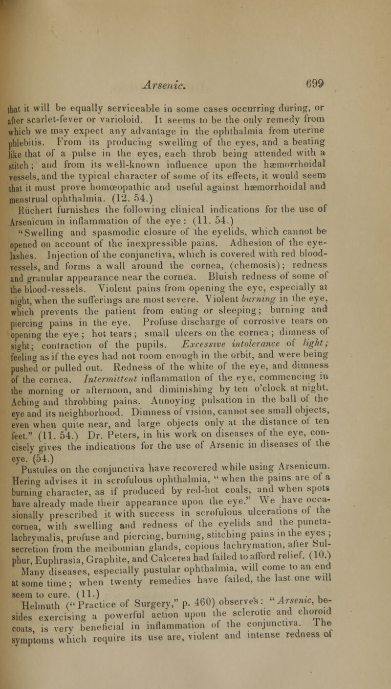 that it will be equally serviceable in some cases occurring during, or after scarlet-fever or varioloid. It seems to be the only remedy from which we may expect any advantage in the ophthalmia from uterine phlebitis. From its producing swelling of the eyes, and a beating like that of a pulse in the eyes, each throb being attended with a stitch; and from its well-known influence upon the hacmorrhoidal vessels, and the typical character of some of its effects, it would seem that it must prove homoeopathic and useful against hsemorrhoidal and menstrual ophthalmia. (12. 54.) Kiichert furnishes the following clinical indications for the use of Arsenicum in inflammation of the eye: (11. 54.) Swelling and spasmodic closure of the eyelids, which cannot be opened on account of the inexpressible pains. Adhesion of the eye- lashes. Injection of the conjunctiva, which is covered with red blood- vessels, and forms a wall around the cornea, (chemosis); redness and granular appearance near the cornea. Bluish redness of some of the blood-vessels. Violent pains from opening the eye, especially at night, when the sufferings are most severe. Violent burning in the eye, which prevents the patient from eating or sleeping; burning and piercing pains in the eye. Profuse discharge of corrosive tears on opening the eye ; hot tears; small ulcers on the cornea; dimness of sight; contraction of the pupils. Excessive intolerance ol light; feeling as if the eyes had not room enough in the orbit, and were being- pushed or pulled'out. Redness of the white of the eye, and dimness of the cornea. Intermittent inflammation of the eye, commencing in the morning or afternoon, and diminishing by ten o'clock at night. Aching and throbbing pains. Annoying pulsation in the ball of the eye and its neighborhood. Dimness of vision, cannot see small objects, even when quite near, and large objects only at the distance ot ten feet. (11. 54.) Dr. Peters, in his work on diseases of the eye, con- cisely gives the indications for the use of Arsenic in diseases of the eye. (54.) Pustules on the conjunctiva have recovered while using Arsenicum. Hering advises it in scrofulous ophthalmia,  when the pains are of a burning character, as if produced by red-hot coals, and when spots have already made their appearance upon the eye. We have occa- sionally prescribed it with success in scrofulous ulcerations ot the cornea, with swelling and redness of the eyelids and the puncta- lachrymalis, profuse and piercing, burning, stitching pains in the eyes ; secretion from the meibomian glands, copious lachrymation, alter bul- phur, Euphrasia, Graphite, and Calcerea had failed to afford relief. (10.) Many diseases, especially pustular ophthalmia, will come to an end at some time ; when twenty remedies have failed, the last one will seem to cure. (11.) „_. , . .. . • , Hel.nuth (Practice of Surgery, p. 460) observes: «Arsemc, be- sides exercising a powerful action upon the sclerotic and choroid coats is very beneficial in inflammation of the conjunctiva The symptoms which require its use are, violent and intense redness of