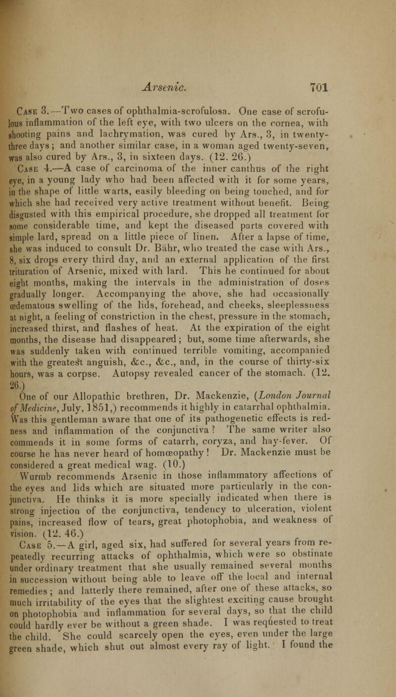 Case 3.—Two cases of ophthalmia-scrofulosa. One case of scrofu- lous inflammation of the left eye, with two ulcers on the cornea, with shooting pains and lachrymation, was cured by Ars., 3, in twenty- three days; and another similar case, in a woman aged twenty-seven, was also cured by Ars., 3, in sixteen days. (12. 26.) Case 4.—A case of carcinoma of the inner canthus of the right eye, in a young lady who had been affected with it for some years, in the shape of little warts, easily bleeding on being touched, and for which she had received very active treatment without benefit. Being disgusted with this empirical procedure, she dropped all treatment for sonic considerable time, and kept the diseased parts covered with simple lard, spread on a little piece of linen. After a lapse of time, she was induced to consult Dr. Bahr, who treated the case with Ars.r 8, six drops every third day, and an external application of the first trituration of Arsenic, mixed with lard. This he continued for about eight months, making the intervals in the administration of doses gradually longer. Accompanying the above, she had occasionally (edematous swelling of the lids, forehead, and cheeks, sleeplessness at night, a feeling of constriction in the chest, pressure in the stomach, increased thirst, and flashes of heat. At the expiration of the eight months, the disease had disappeared; but, some time afterwards, she was suddenly taken with continued terrible vomiting, accompanied with the greatest anguish, &c, &c, and, in the course of thirty-six hours, was a corpse. Autopsy revealed cancer of the stomach. (12. 26.) One of our Allopathic brethren, Dr. Mackenzie, {London Journal of Medicine, July, 1851,) recommends it highly in catarrhal ophthalmia. Was this gentleman aware that one of its pathogenetic effects is red- ness and inflammation of the conjunctiva ? The same writer also commends it in some forms of catarrh, coryza, and hay-fever. Of course he has never heard of homoeopathy! Dr. Mackenzie must be considered a great medical wag. (10.) Wurmb recommends Arsenic in those inflammatory affections of the eyes and lids which are situated more particularly in the con- junctiva. He thinks it is more specially indicated when there is strong injection of the conjunctiva, tendency to ulceration, violent pains, increased flow of tears, great photophobia, and weakness of vision. (12. 46.) Case 5. —A girl, aged six, had suffered for several years from re- peatedly recurring attacks of ophthalmia, which were so obstinate under ordinary treatment that she usually remained several months in succession without being able to leave off' the local and internal remedies; and latterly there remained, after one of these attacks, so much irritability of the eyes that the slightest exciting cause brought on photophobia and inflammation for several days, so that the chdd could hardly ever be without a green shade. I was requested to treat the child. She could scarcely open the eyes, even under the large green shade, which shut out almost every ray of light. I found the