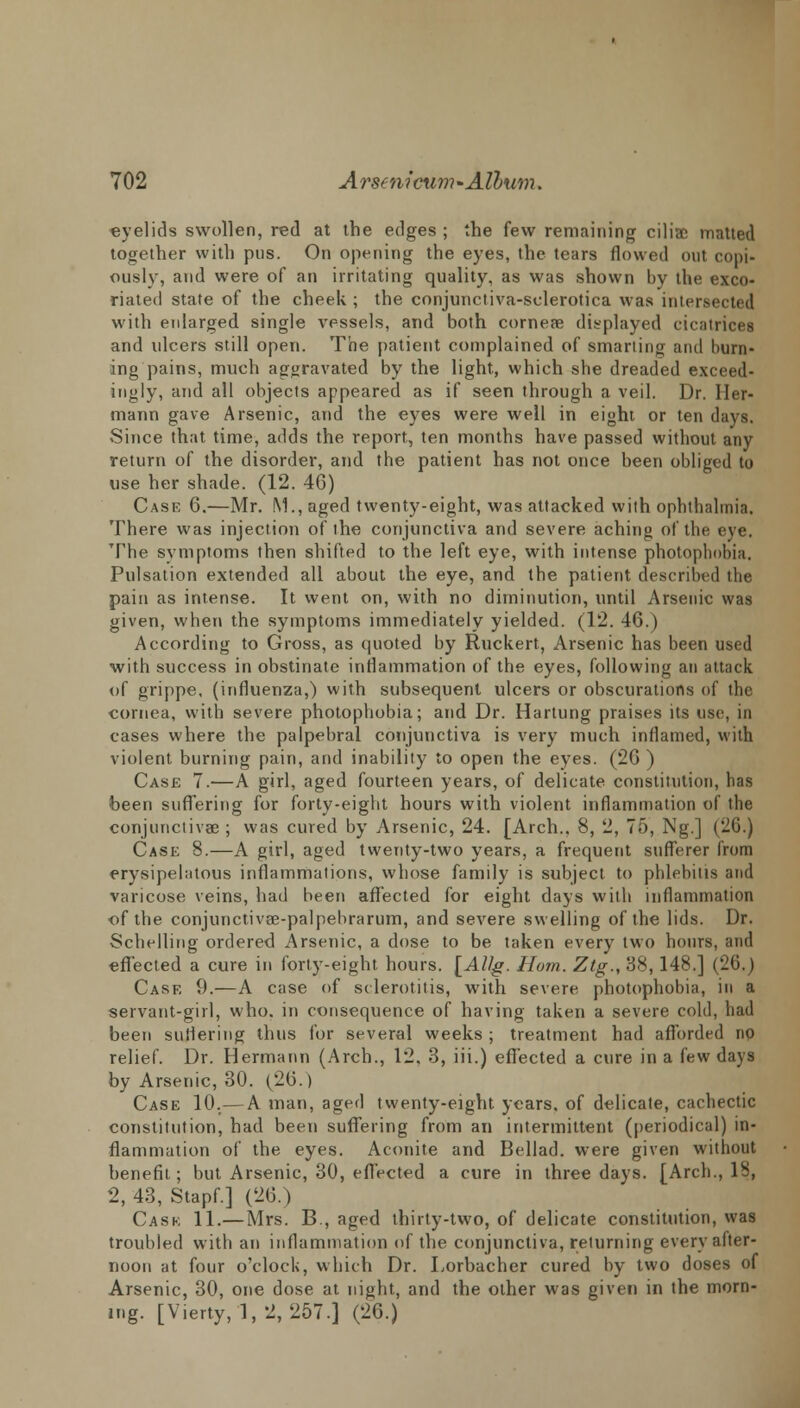 eyelids swollen, red at the edges ; the few remaining ciliac matted together with pus. On opening the eyes, the tears flowed out copi- ously, and were of an irritating quality, as was shown by the exco- riated state of the cheek ; the conjurtctiva-sclerotica was intersected with eidarged single vessels, and both corneae displayed cicatrices and ulcers still open. The patient complained of smarting and burn- ing pains, much aggravated by the light, which she dreaded exceed- ingly, and all objects appeared as if seen through a veil. Dr. Her- mann gave Arsenic, and the eyes were well in eight or ten days. Since that time, adds the report, ten months have passed without any return of the disorder, and the patient has not once been obliged to use her shade. (12. 46) Case 6.—Mr. M., aged twenty-eight, was attacked with ophthalmia. There was injection of the conjunctiva and severe aching of the eye. The symptoms then shifted to the left eye, with intense photophobia. Pulsation extended all about the eye, and the patient described the pain as intense. It went on, with no diminution, until Arsenic was given, when the symptoms immediately yielded. (12. 46.) According to Gross, as quoted by Ruckert, Arsenic has been used with success in obstinate inflammation of the eyes, following an attack of grippe, (influenza,) with subsequent ulcers or obscurations of the cornea, with severe photophobia; and Dr. Hartung praises its use, in cases where the palpebral conjunctiva is very much inflamed, with violent burning pain, and inability to open the eyes. (26 ) Case 7.—A girl, aged fourteen years, of delicate constitution, has been suffering for forty-eight hours with violent inflammation of the conjunctivae ; was cured by Arsenic, 24. [Arch.. 8, 2, 75, Ng.] (26.) Case 8.—A girl, aged twenty-two years, a frequent sufferer from erysipelatous inflammations, whose family is subject to phlebitis and varicose veins, had been affected for eight days with inflammation ■of the conjunctivae-palpebrarum, and severe swelling of the lids. Dr. Schelling ordered Arsenic, a dose to be taken every two hours, and effected a cure in forty-eight hours. [AUg. Horn. Ztg., 38,148.] (26.) Case 9.—A case of sclerotitis, with severe photophobia, in a servant-girl, who. in consequence of having taken a severe cold, had been suffering thus for several weeks ; treatment had afforded no relief. Dr. Hermann (Arch., 12. 3, iii.) effected a cure in a few days by Arsenic, 30. (26.) Case 10.—A man, aged twenty-eight years, of delicate, cachectic constitution, had been suffering from an intermittent (periodical) in- flammation of the eyes. Aconite and Bellad. were given without benefit; but Arsenic, 30, effected a cure in three days. [Arch., 18, 2, 43, Stapf.] (26.) Cask 11.— Mrs. B., aged thirty-two, of delicate constitution, was troubled with an inflammation of the conjunctiva, returning every after- noon at four o'clock, which Dr. Lorbacher cured by two doses of Arsenic, 30, one dose at night, and the other was given in the morn- ing. [Vierty,l,2,257.] (26.)