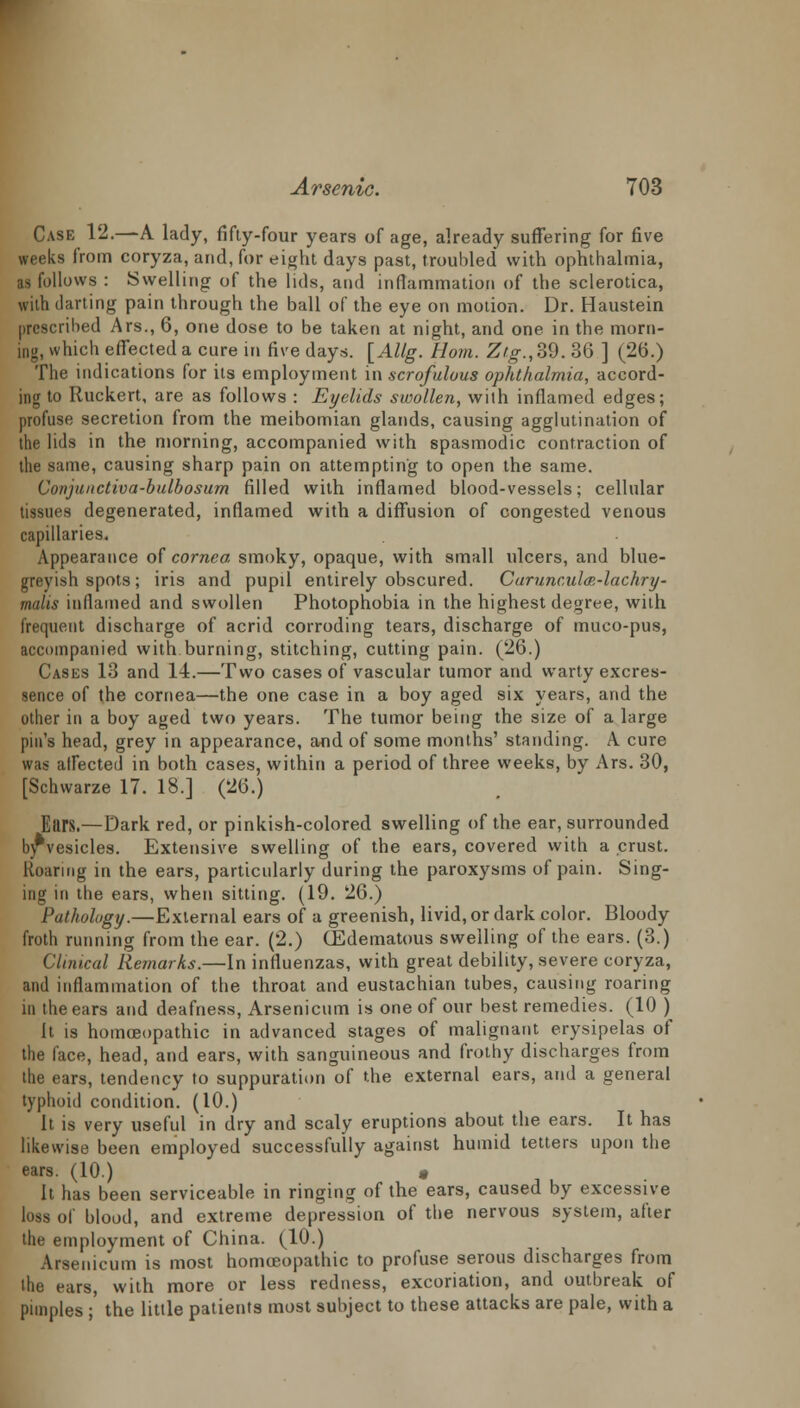 Case 12.—A lady, fifty-four years of age, already suffering for five weeks from coryza, and, for eight days past, troubled with ophthalmia, as follows : Swelling of the lids, and inflammation of the sclerotica, with darting pain through the ball of the eye on motion. Dr. Haustein prescribed Ars., 6, one dose to be taken at night, and one in the morn- ing, which effected a cure in five days. [AUg. Horn. Ztg.,39. 36 ] (26.) The indications for its employment in scrofulous ophthalmia, accord- ing to Ruckert, are as follows : Eyelids swollen, with inflamed edges; profuse secretion from the meibomian glands, causing agglutination of the lids in the morning, accompanied with spasmodic contraction of the same, causing sharp pain on attempting to open the same. Conjnnctiva-bulbosum filled with inflamed blood-vessels; cellular tissues degenerated, inflamed with a diffusion of congested venous capillaries. Appearance of cornea smoky, opaque, with small ulcers, and blue- greyish spots; iris and pupil entirely obscured. Carunculm-lachry- malis inflamed and swollen Photophobia in the highest degree, with frequent discharge of acrid corroding tears, discharge of muco-pus, accompanied with burning, stitching, cutting pain. (26.) Casks 13 and 14.—Two cases of vascular tumor and warty excres- sence of the cornea—the one case in a boy aged six years, and the other in a boy aged two years. The tumor being the size of a large pin's head, grey in appearance, and of some months' standing. A cure was affected in both cases, within a period of three weeks, by Ars. 30, [Schvvarze 17. 18.] (26.) Ears.—Dark red, or pinkish-colored swelling of the ear, surrounded byvesicles. Extensive swelling of the ears, covered with a crust. Roaring in the ears, particularly during the paroxysms of pain. Sing- ing in the ears, when sitting. (19. 26.) Pathology.—External ears of a greenish, livid, or dark color. Bloody froth running from the ear. (2.) (Edematous swelling of the ears. (3.) Clinical Remarks.—In influenzas, with great debility, severe coryza, and inflammation of the throat and eustachian tubes, causing roaring in the ears and deafness, Arsenicum is one of our best remedies. (10 ) it is homoeopathic in advanced stages of malignant erysipelas of the face, head, and ears, with sanguineous and frothy discharges from the ears, tendency to suppuration of the external ears, and a general typhoid condition. (10.) It is very useful in dry and scaly eruptions about the ears. It has likewise been employed successfully against humid tetters upon the ears. (10) * It has been serviceable in ringing of the ears, caused by excessive loss ol blood, and extreme depression of the nervous system, after the employment of China. (10.) Arsenicum is most homoeopathic to profuse serous discharges from the ears, with more or less redness, excoriation, and outbreak of pimples ;' the little patients most subject to these attacks are pale, with a