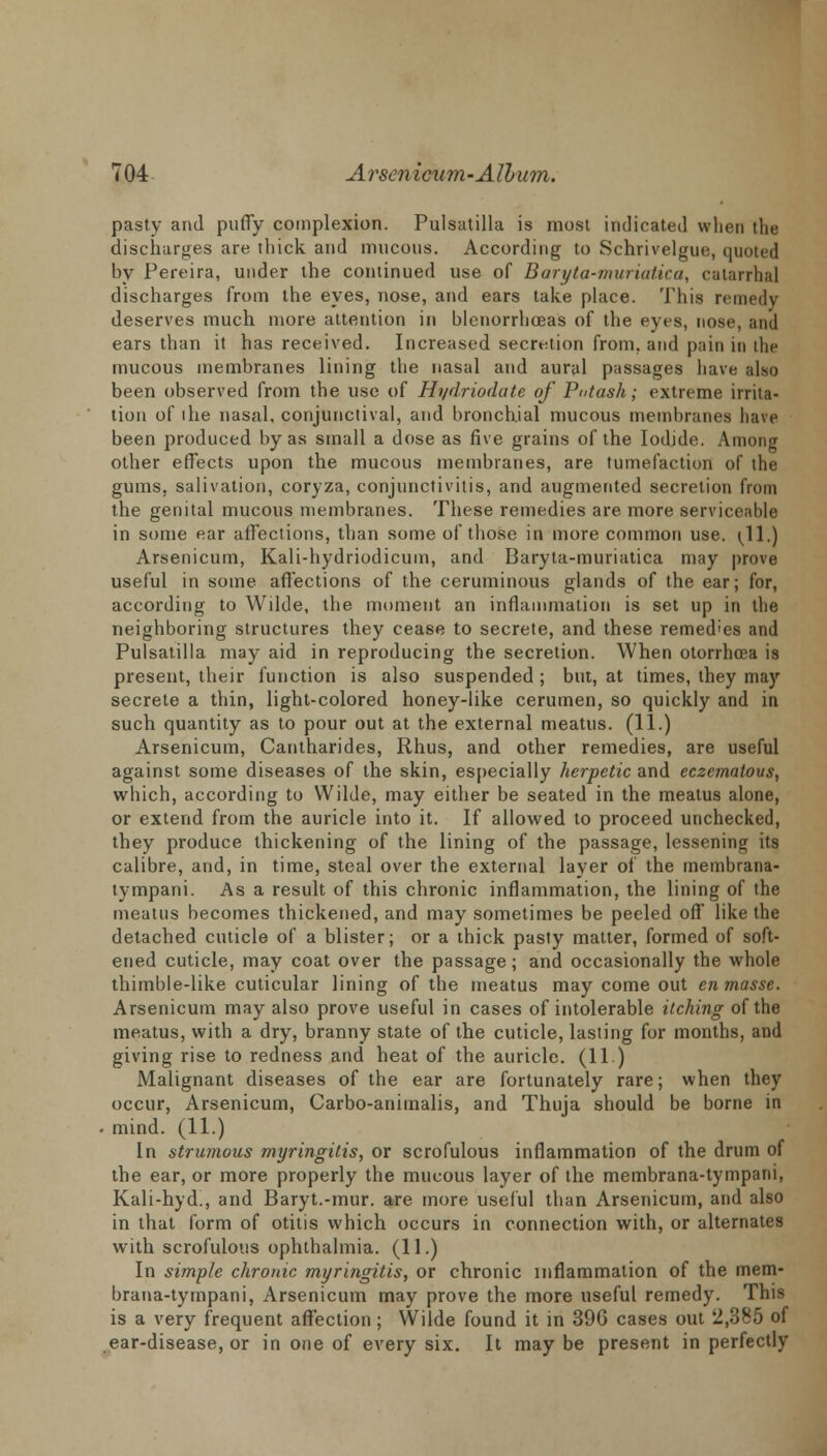 pasty and puffy complexion. Pulsatilla is most indicated when the discharges are thick and mucous. According to Schrivelgue, quoted by Pereira, under the continued use of Baryta-muriatica, catarrhal discharges from the eyes, nose, and ears take place. This remedy deserves much more attention in blenorrhoeas of the eyes, nose, and ears than it has received. Increased secretion from, and pain in the mucous membranes lining the nasal and aural passages have also been observed from the use of Hydriodate of Putash; extreme irrita- tion of lhe nasal, conjunctival, and bronchial mucous membranes have been produced by as small a dose as five grains of the Iodide. Among other effects upon the mucous membranes, are tumefaction of the gums, salivation, coryza, conjunctivitis, and augmented secretion from the genital mucous membranes. These remedies are more serviceable in some ear affections, than some of those in more common use. (11.) Arsenicum, Kali-hydriodicum, and Baryta-muriatica may prove useful in some affections of the ceruminous glands of the ear; for, according to Wilde, the moment an inflammation is set up in the neighboring structures they cease to secrete, and these remedies and Pulsatilla may aid in reproducing the secretion. When otorrhcea is present, their function is also suspended ; but, at times, they may secrete a thin, light-colored honey-like cerumen, so quickly and in such quantity as to pour out at the external meatus. (11.) Arsenicum, Cantharides, Rhus, and other remedies, are useful against some diseases of the skin, especially herpetic and eczematous, which, according to Wilde, may either be seated in the meatus alone, or extend from the auricle into it. If allowed to proceed unchecked, they produce thickening of the lining of the passage, lessening its calibre, and, in time, steal over the external layer of the membrana- tympani. As a result of this chronic inflammation, the lining of the meatus becomes thickened, and may sometimes be peeled off like the detached cuticle of a blister; or a thick pasty matter, formed of soft- ened cuticle, may coat over the passage; and occasionally the whole thimble-like cuticular lining of the meatus may come out en masse. Arsenicum may also prove useful in cases of intolerable itching of the meatus, with a dry, branny state of the cuticle, lasting for months, and giving rise to redness and heat of the auricle. (11 ) Malignant diseases of the ear are fortunately rare; when they occur, Arsenicum, Carbo-animalis, and Thuja should be borne in mind. (11.) In strumous myringitis, or scrofulous inflammation of the drum of the ear, or more properly the mucous layer of the membrana-tympani, Kali-hyd., and Baryt.-mur. are more useful than Arsenicum, and also in that form of otitis which occurs in connection with, or alternates with scrofulous ophthalmia. (11.) In simple chronic myringitis, or chronic inflammation of the mem- brana-tympani, Arsenicum may prove the more useful remedy. This is a very frequent affection; Wilde found it in 396 cases out 2,385 of ear-disease, or in one of every six. It may be present in perfectly