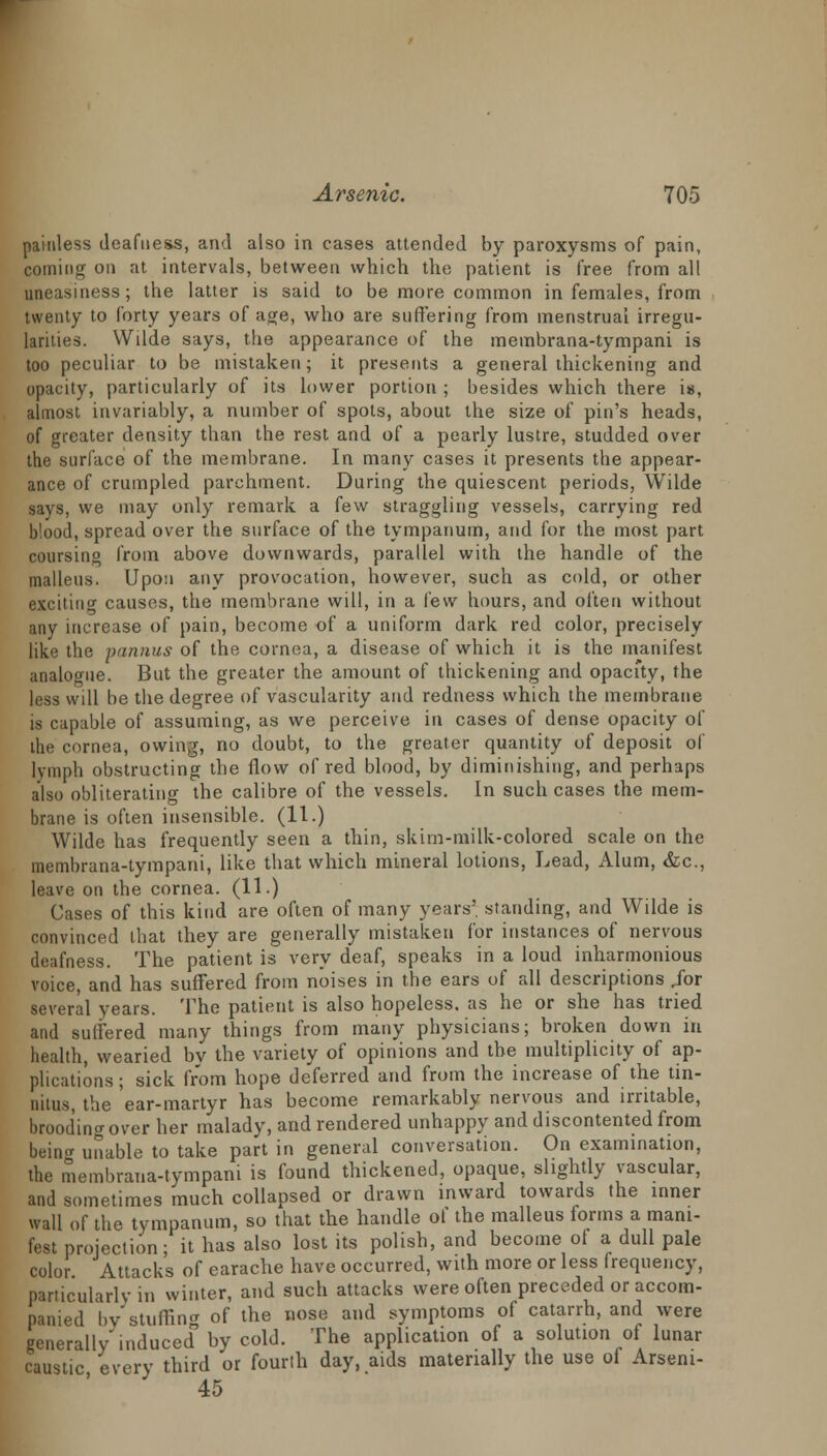 painless deafness, and also in cases attended by paroxysms of pain, coming on at intervals, between which the patient is free from all uneasiness ; the latter is said to be more common in females, from twenty to forty years of age, who are suffering from menstrual irregu- larities. Wilde says, the appearance of the membrana-tympani is too peculiar to be mistaken; it presents a general thickening and opacity, particularly of its lower portion ; besides which there is, almost invariably, a number of spots, about the size of pin's heads, of greater density than the rest and of a pearly lustre, studded over the surface of the membrane. In many cases it presents the appear- ance of crumpled parchment. During the quiescent periods, Wilde says, we may only remark a few straggling vessels, carrying red blood, spread over the surface of the tympanum, and for the most part coursing from above downwards, parallel with the handle of the malleus. Upon any provocation, however, such as cold, or other exciting causes, the membrane will, in a lew hours, and often without any increase of pain, become of a uniform dark red color, precisely like the punnus of the cornea, a disease of which it is the manifest analogue. But the greater the amount of thickening and opacity, the less will be the degree of vascularity and redness which the membrane is capable of assuming, as we perceive in cases of dense opacity of the cornea, owing, no doubt, to the greater quantity of deposit of lymph obstructing the flow of red blood, by diminishing, and perhaps also obliterating the calibre of the vessels. In such cases the mem- brane is often insensible. (11.) Wilde has frequently seen a thin, skim-milk-colored scale on the membrana-tympani, like that which mineral lotions, Lead, Alum, &c, leave on the cornea. (11.) Cases of this kind are often of many years' standing, and Wilde is convinced that they are generally mistaken for instances of nervous deafness. The patient is very deaf, speaks in a loud inharmonious voice, and has suffered from noises in the ears of all descriptions /or several years. The patient is also hopeless, as he or she has tried and suffered many things from many physicians; broken down in health, wearied bv the variety of opinions and the multiplicity of ap- plications ; sick from hope deferred and from the increase of the tin- nitus, the ear-martyr has become remarkably nervous and irritable, brooding over her malady, and rendered unhappy and discontented from being unable to take part in general conversation. On examination, the membrana-tympani is found thickened, opaque, slightly vascular, and sometimes much collapsed or drawn inward towards the inner wall of the tympanum, so that the handle ol the malleus forms a mani- fest projection; it has also lost its polish, and become ol a dull pale color Attacks of earache have occurred, with more or less frequency, particularly in winter, and such attacks were often preceded or accom- panied bv stuffing of the nose and symptoms of catarrh, and were generally'induced by cold. The application of a solution of lunar caustic every third or fourth day, aids materially the use oi Arseni- 45