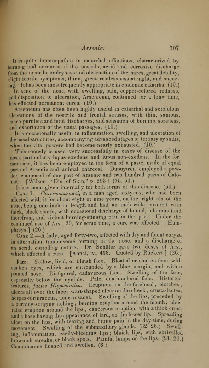 It is quite homoeopathic in catarrhal affections, characterized by burning and soreness of the nostrils, acrid and corrosive discharge from the nostrils, or dryness and obstruction of the nares, great debility, slight febrile symptoms, thirst, great restlessness at night, and sneez- ing It has been most frequently appropriate in epidemic catarrhs. (10.) In acne of the nose, with swelling, pain, copper-colored redness, and disposition to ulceration, Arsenicum, continued for a long time, has effected permanent cures. (10.) Arsenicum has often been highly useful in catarrhal and scrofulous ulcerations of the nostrils and frontal sinuses, with thin, sanious, muco-purulent and fetid discharges, and sensation of burning, soreness, and excoriation of the nasal passages. (10.) It is occasionally useful in inflammation, swelling, and ulceration of the nasal structures, accompanying advanced stages of tertiary syphilis, when the vital powers had become nearly exhausted. (10.) This remedy is used very successfully in cases of disease of the nose, particularly lupus exedens and lupus non-exedens. In the for mer case, it has been employed in the form of a paste, made of equal parts of Arsenic and animal charcoal. Dupuytren employed a pow- der, composed of one part of Arsenic and two hundred parts of Calo- mel. [Wilson, Dis. of Skin, p. 295] (75. 54.) It has been given internally for both forms of this disease. (54.) Case 1.— Carcinoma-nasi, in a man aged sixty-six, who had been affected with it for about eight or nine years, on the right ala of the nose, being one inch in length and half an inch wide, covered with thick, black scurfs, with occasional discharge of humid, ichorous fluid therefrom, and violent burning-stinging pain in the part. Under the continued use of Ars., 30, for some time, a cure was effected. [Hum- phreys.] (26.) Case 2.—A lady, aged forty-two, affected with dry and fluent coryza in alternation, troublesome burning in the nose, and a discharge of an acrid, corroding nature. Dr. Schuler gave two doses of Ars., which effected a cure. [Annal, iv, 433. Quoted by Riickert.] (26.) pace—Yellow, livid, or bluish face. Bloated or sunken face, with sunken eyes, which are surrounded by a blue margin, and with a pointed nose. Disfigured, cadaverous face. Swelling of the face, especially below the eyelids. Pale, death-colored face. Distorted features, fades Hippocralica. Eruptions on the forehead ; blotches ; ulcers all over the face; wart-shaped ulcer on the cheek ; crusta-lactea, herpes-furfuraceus, acne-rosacea. Swelling of the lips, preceded by a burning-stinging itching; burning eruption around the mouth; ulce rated eruption around the lips; cancerous eruption, with a thick crust, and a base having the appearance of lard, on the lower Up. Spreading ulcer on the lips, with tearing and biting pain in the day-time, during movement. Swelling of the submaxillary glands. (32. 26.) Swell- ing, inflammation, easily-bleeding lips; bluish lips, with shrivelled brownish streaks, or black spots. Painful lumps on the lips. (21. 26.) Countenance flushed and swollen. (3.)