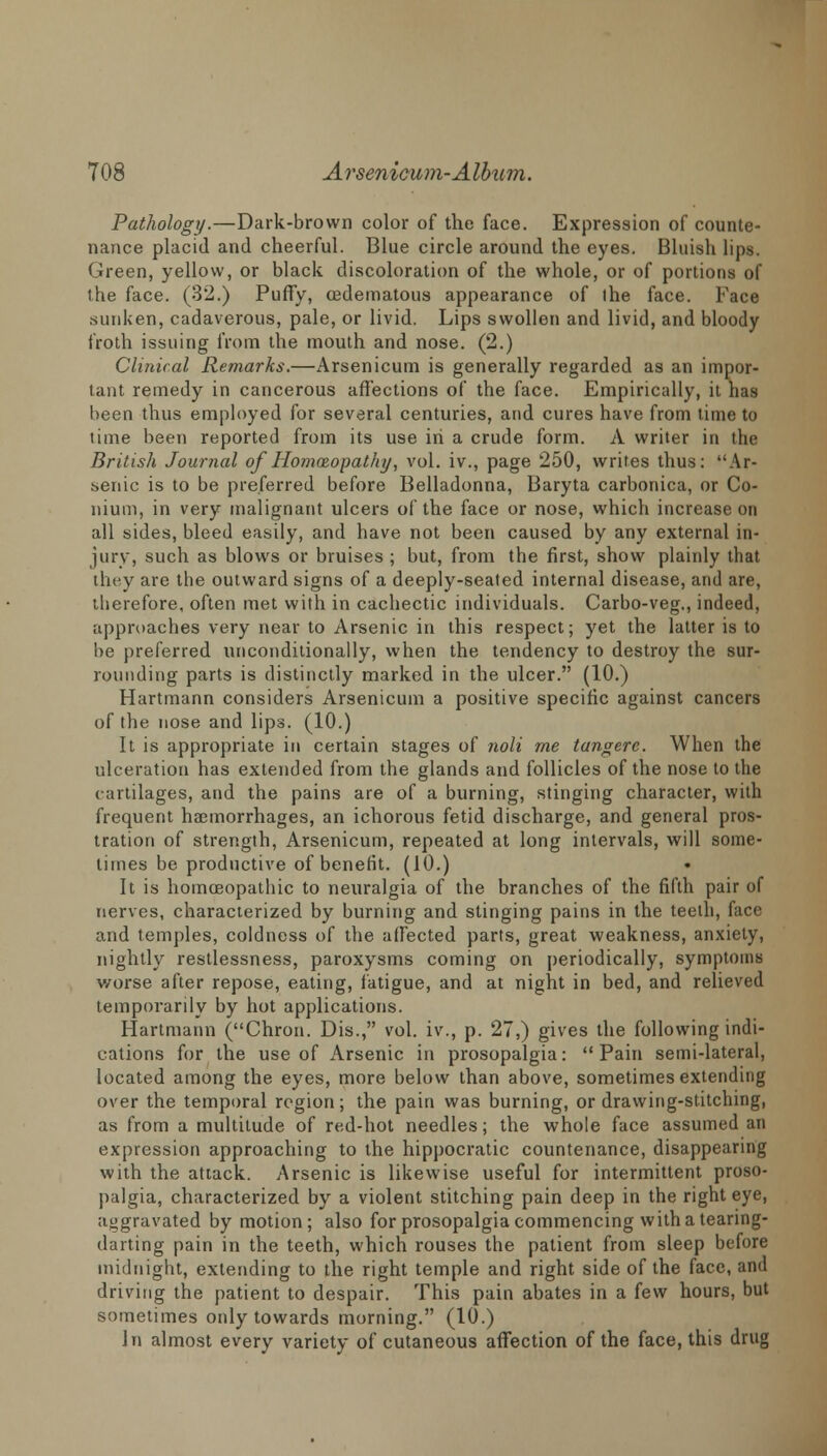 Pathology.—Dark-brown color of the face. Expression of counte- nance placid and cheerful. Blue circle around the eyes. Bluish lips. Green, yellow, or black discoloration of the whole, or of portions of the face. (32.) Puffy, oedematous appearance of ihe face. Face sunken, cadaverous, pale, or livid. Lips swollen and livid, and bloody froth issuing from the mouth and nose. (2.) Clinical Remarks.—Arsenicum is generally regarded as an impor- tant remedy in cancerous affections of the face. Empirically, it has been thus employed for several centuries, and cures have from time to time been reported from its use in a crude form. A writer in the British Journal of Homoeopathy, vol. iv., page 250, writes thus: Ar- senic is to be preferred before Belladonna, Baryta carbonica, or Co- nium, in very malignant ulcers of the face or nose, which increase on all sides, bleed easily, and have not been caused by any external in- jury, such as blows or bruises ; but, from the first, show plainly that they are the outward signs of a deeply-seated internal disease, and are, therefore, often met with in cachectic individuals. Carbo-veg., indeed, approaches very near to Arsenic in this respect; yet the latter is to be preferred unconditionally, when the tendency to destroy the sur- rounding parts is distinctly marked in the ulcer. (10.) Hartmann considers Arsenicum a positive specific against cancers of the nose and lips. (10.) It is appropriate in certain stages of noli me tangere. When the ulceration has extended from the glands and follicles of the nose to the cartilages, and the pains are of a burning, stinging character, with frequent haemorrhages, an ichorous fetid discharge, and general pros- tration of strength, Arsenicum, repeated at long intervals, will some- times be productive of benefit. (10.) It is homoeopathic to neuralgia of the branches of the fifth pair of nerves, characterized by burning and stinging pains in the teeth, face and temples, coldness of the affected parts, great weakness, anxiety, nightly restlessness, paroxysms coming on periodically, symptoms v/orse after repose, eating, fatigue, and at night in bed, and relieved temporarily by hot applications. Hartmann (Chron. Dis., vol. iv., p. 27,) gives the following indi- cations for the use of Arsenic in prosopalgia: Pain semi-lateral, located among the eyes, more below than above, sometimes extending over the temporal region; the pain was burning, or drawing-stitching, as from a multitude of red-hot needles; the whole face assumed an expression approaching to the hippocratic countenance, disappearing with the attack. Arsenic is likewise useful for intermittent proso- palgia, characterized by a violent stitching pain deep in the right eye, aggravated by motion; also for prosopalgia commencing with a tearing- darting pain in the teeth, which rouses the patient from sleep before midnight, extending to the right temple and right side of the face, and driving the patient to despair. This pain abates in a few hours, but sometimes only towards morning. (10.) In almost every variety of cutaneous affection of the face, this drug