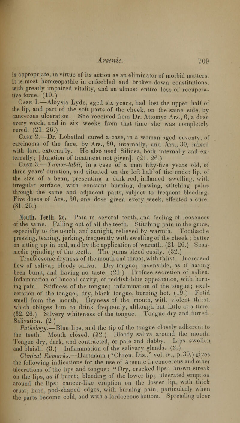 is appropriate, in virtue of its action as an eliminator of morbid matters. It is most homoeopathic in enfeebled and broken-down constitutions, with greatly impaired vitality, and an almost entire loss of recupera- tive force. (10.) Case 1.—Aloysia Lyde, aged six years, had lost the upper half of the lip, and part of the soft parts of the cheek, on the same side, by cancerous ulceration. She received from Dr. Attomyr Ars., 6, a dose every week, and in six weeks from that time she was completely cured. (21. 26.) Case 2.—Dr. Lobethal cured a case, in a woman aged severity, of carcinoma of the face, by Ars., 30, internally, and Ars., 30, mixed with lard, externally. He also used Silicea, both internally and ex- ternally; [duration of treatment not given]. (21. 26.) Case 3.—Tumor-labii, in a case of a man fifty-five years old, of three years' duration, and situated on the left half of the under lip, of the size of a bean, presenting a dark red, inflamed swelling, with irregular surface, with constant burning, drawing, stitching pains through the same and adjacent parts, subject to frequent bleeding. Five doses of Ars., 30, one dose given every week, effected a cure. (81. 26.) Mouth, Teeth, &C.—Pain in several teeth, and feeling of looseness of the same. Falling out of all the teeth. Stitching pain in the gums, especially to the touch, and atnight, relieved by warmth. Toothache pressing, tearing, jerking, frequently with swelling of the cheek ; better on sitting up in bed, and by the application of warmth. (21. 26.) Spas- modic grinding of the teeth. The gums bleed easily. (32.) Troub'lesome dryness of the mouth and throat, with thirst. Increased flow of saliva; bloody saliva. Dry tongue; insensible, as if having been burnt, and having no taste. (21.) Profuse secretion of saliva. Inflammation of buccal cavity, of reddish-blue appearance, with burn- ing pain. Stiffness of the tongue; inflammation of the tongue; exul- ceration of the tongue; dry, black tongue, burning hot. (19.) Fetid smell from the mouth. Dryness of the mouth, with violent thirst, which obliges him to drink frequently, although but little at a time. (32. 26.) Silvery whiteness of the tongue. Tongue dry and furred. Salivation. (2 ) Pathology.—Blue lips, and the tip of the tongue closely adherent to the teeth. Mouth closed. (32.) Bloody saliva around the mouth. Tongue dry, dark, and contracted, or pale and flabby. Lips swollen, and bluish. (3.) Inflammation of the salivary glands. (2.) Clinical Remarks.—Hartmann (Chron. Dis.,r vol. iv., p.30,) gives the following indications for the use of Arsenic in cancerous and other ulcerations of the lips and tongue: Dry, cracked lips; brown streak on the lips, as if burnt; bleeding of the lower lip; ulcerated eruption around the lips; cancer-like eruption on the lower lip, with thick crust; hard, pod-shaped edges, with burning pain, particularly when the parts become cold, and with a lardaceous bottom. Spreading ulcer