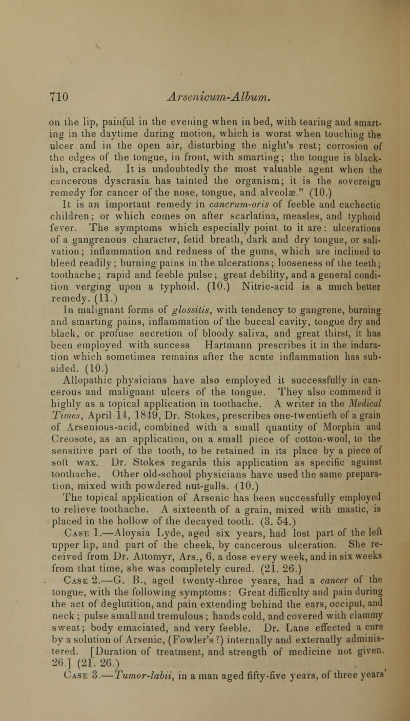 on the lip, painful in the evening when in bed, with tearing and smart- ing in the daytime during motion, which is worst when touching the ulcer and in the open air, disturbing the night's rest; corrosion of the edges of the tongue, in front, with smarting; the tongue is black- ish, cracked. It is undoubtedly the most valuable agent when the cancerous dyscrasia has tainted the organism; it is the sovereign remedy for cancer of the nose, tongue, and alveolae. (10.) It is an important remedy in cancrum-oris of feeble and cachectic children; or which comes on after scarlatina, measles, and typhoid fever. The symptoms which especially point to it are: ulcerations of a gangrenous character, fetid breath, dark and dry tongue, or sali- vation ; inflammation and redness of the gums, which are inclined to bleed readily ; burning pains in the ulcerations ; looseness of the teeth; toothache; rapid and feeble pulse ; great debility, and a general condi- tion verging upon a typhoid. (10.) Nitric-acid is a much better remedy. (11.) In malignant forms of glossitis, with tendency to gangrene, burning and smarting pains, inflammation of the buccal cavity, tongue dry and black, or profuse secretion of bloody saliva, and great thirst, it has been employed with success Hartmann prescribes it in the indura- tion which sometimes remains after the acute inflammation has sub- sided. (10.) Allopathic physicians have also employed it successfully in can- cerous and malignant ulcers of the tongue. They also commend it highly as a topical application in toothache. A writer in the Medical Times, April 14, 1849, Dr. Stokes, prescribes one-twentieth of a grain of Arsenious-acid, combined with a small quantity of Morphia and Creosote, as an application, on a small piece of cotton-wool, to the sensitive part of the tooth, to be retained in its place by a piece of soft wax. Dr. Stokes regards this application as specific against toothache. Other old-school physicians have used the same prepara- tion, mixed with powdered nut-galls. (10.) The topical application of Arsenic has been successfully employed to relieve toothache. A sixteenth of a grain, mixed with mastic, is placed in the hollow of the decayed tooth. (3. 54.) Case 1.—Aloysia Lyde, aged six years, had lost part of the left upper lip, and part of the cheek, by cancerous ulceration. She re- ceived from Dr. Attomyr, Ars., 6, a dose every week, and in six weeks from that time, she was completely cured. (21. 26.) Case 2.—G. B., aged twenty-three years, had a cancer of the tongue, with the following symptoms : Great difficulty and pain during the act of deglutition, and pain extending behind the ears, occiput, and neck; pulse small and tremulous; hands cold, and covered with clammy sweat; body emaciated, and very feeble. Dr. Lane effected a cure by a solution of Arsenic, (Fowler's ?) internally and externally adminis- tered. [Duration of treatment, and strength of medicine not given. 26.] (21. 26.) Case 3.—Tumor-labii, in a man aged fifty-five years, of three years'