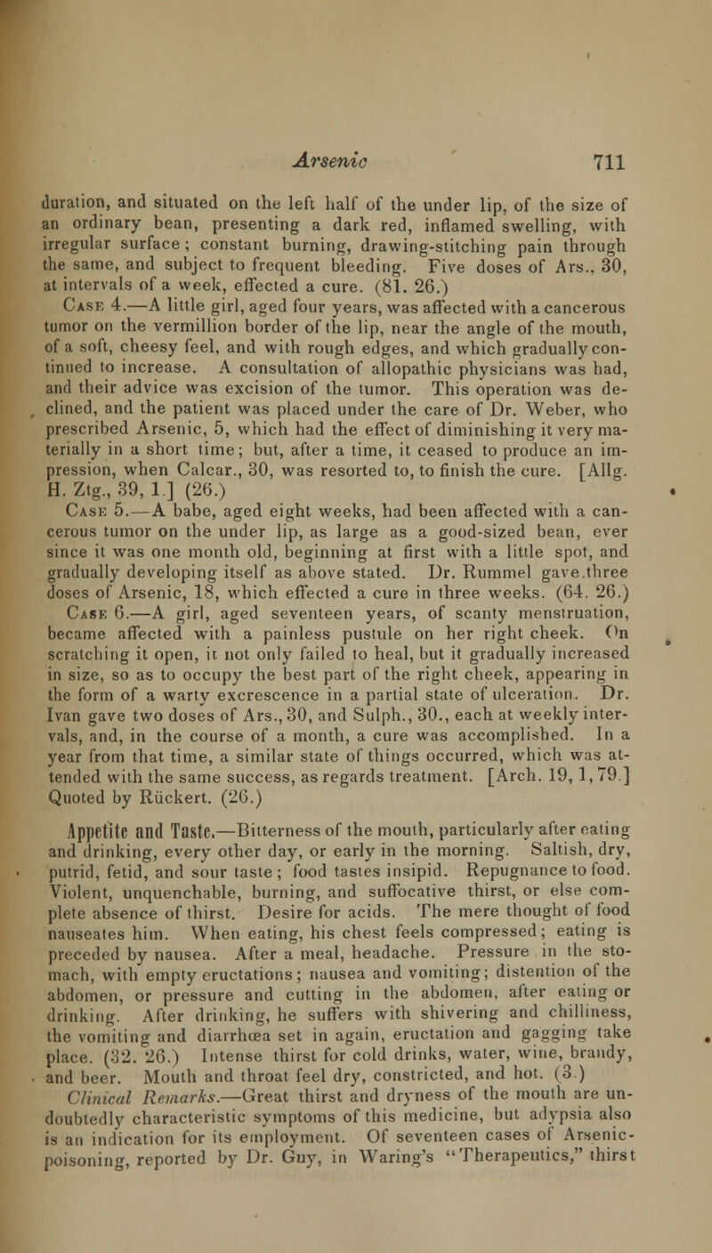 duration, and situated on the left half of the under lip, of the size of an ordinary bean, presenting a dark red, inflamed swelling, with irregular surface; constant burning, drawing-stitching pain through the same, and subject to frequent bleeding. Five doses of Ars., 30, at intervals of a week, effected a cure. (81. 26.) Case 4.—A little girl, aged four years, was affected with a cancerous tumor on the vermillion border of the lip, near the angle of the mouth, of a soft, cheesy feel, and with rough edges, and which gradually con- tinned to increase. A consultation of allopathic physicians was had, and their advice was excision of the tumor. This operation was de- clined, and the patient was placed under the care of Dr. Weber, who prescribed Arsenic, 5, which had the effect of diminishing it very ma- terially in a short time; but, after a time, it ceased to produce an im- pression, when Calcar., 30, was resorted to, to finish the cure. [Allg. H. Ztg., 39, 1] (26.) Case 5.—A babe, aged eight weeks, had been affected with a can- cerous tumor on the under lip, as large as a good-sized bean, ever since it was one month old, beginning at first with a little spot, and gradually developing itself as above stated. Dr. Rummel gave.three doses of Arsenic, 18, which effected a cure in three weeks. (64. 26.) Case 6.—A girl, aged seventeen years, of scanty menstruation, became affected with a painless pustule on her right cheek. On scratching it open, it not only failed to heal, but it gradually increased in size, so as to occupy the best part of the right cheek, appearing in the form of a warty excrescence in a partial state of ulceration. Dr. Ivan gave two doses of Ars., 30, and Sulph., 30., each at weekly inter- vals, and, in the course of a month, a cure was accomplished. In a year from that time, a similar state of things occurred, which was at- tended with the same success, as regards treatment. [Arch. 19, 1, 79] Quoted by Riickert. (26.) Appetite and Taste.—Bitterness of the mouth, particularly after eating and drinking, every other day, or early in the morning. Saltish, dry, putrid, fetid, and sour taste; food tastes insipid. Repugnance to food. Violent, unquenchable, burning, and suffocative thirst, or else com- plete absence of thirst. Desire for acids. The mere thought of food nauseates him. When eating, his chest feels compressed; eating is preceded by nausea. After a meal, headache. Pressure in the sto- mach, with empty eructations; nausea and vomiting; distention of the abdomen, or pressure and cutting in the abdomen, after eating or drinking. After drinking, he suffers with shivering and chilliness, the vomiting and diarrhcea set in again, eructation and gagging take place. (32. 26.) Intense thirst for cold drinks, water, wine, brandy, and beer. Mouth and throat feel dry, constricted, and hot. (3) Clinical Remarks.—Great thirst and dryness of the mouth are un- doubtedly characteristic symptoms of this medicine, but adypsia also is an indication for its employment. Of seventeen cases of Arsenic- poisoning, reported by Dr. Guy, in Waring's Therapeutics, thirst