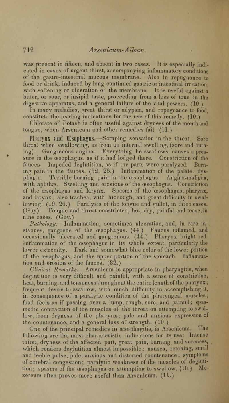 was present in fifteen, and absent in two cases. It is especially indi- cated in cases of urgent thirst, accompanying inflammatory condition! of the gastro-intestinal mucous membrane. Also in repugnance to food or drink, induced by long-continued gastric or intestinal irritation, with softening or ulceration of the membrane. It is useful against a bitter, or sour, or insipid taste, proceeding from a loss of tone in the digestive apparatus, and a general failure of the vital powers. (10 i In many maladies, great thirst or adypsia, and repugnance to food, constitute the leading indications for the use of this remedy. (10.) Chlorate of Potash is often useful against dryness of the mouth and tongue, when Arsenicum and other remedies fail. (11.) Pharynx and (Esophagus.—Scraping sensation in the throat. Sore throat when swallowing, as from an internal swelling, (sore and burn- ing). Gangrenous angina. Everything he swallows causes a pres- sure in the oesophagus, as if it had lodged there. Constriction of the fauces. Impeded deglutition, as if the parts were paralyzed. Burn- ing pain in the fauces. (32. 26.) Inflammation of the palate; dys- phagia. Terrible burning pain in the oesophagus. Angina-maligna, with aphthae. Swelling and erosions of the oesophagus. Constriction of the oesophagus and larynx. Spasms of the oesophagus, pharynx, and larynx; also trachea, with hiccough, and great difficulty in swal- lowing. (19. 26.) Paralysis of the tongue and gullet, in three cases. (Guy). Tongue and throat constricted, hot, dry, painful and tense, in nine cases. (Guy.) Pathology.—Inflammation, sometimes ulceration, and, in rare in- stances, gangrene of the oesophagus. (44.) Fauces inflamed, and occasionally ulcerated and gangrenous. (44.) Pharynx bright red. Inflammation of the oesophagus in its whole extent, particularly the lower extremity. Dark and somewhat blue color of the lower portion of the oesophagus, and the upper portion of the stomach. Inflamma- tion and erosion of the fauces. (32.) Clinical Remarks.—Arsenicum is appropriate in pharyngitis, when deglutition is very difficult and painful, with a sense of constriction, heat, burning, and tenseness throughout the entire length of the pharynx; frequent desire to swallow, with much difficulty in accomplishing it, in consequence of a paralytic condition of the pharyngeal muscles; food feels as if passing over a lump, rough, sore, and painful; spas- modic contraction of the muscles of the throat on attempting to swal- low, from dryness of the pharynx; pale and anxious expression of the countenance, and a general loss of strength. (10.) One of the principal remedies in oesophagitis, is Arsenicum. The following are the most characteristic indications for its use: Intense thirst, dryness of the affected part, great pain, burning, and soreness, which renders deglutition almost impossible; nausea, retching, small and feeble pulse, pale, anxious and distorted countenance; symptoms of cerebral congestion; paralytic weakness of the muscles of degluti- tion; spasms of the oesophagus on attempting to swallow. (10.) Me- zereum often proves more useful than Arsenicum. (11.)