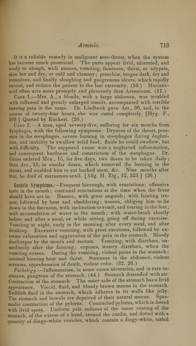 It is a reliable remedy in malignant sore-throat, when the system has become much prostrated. The parts appear livid, ulcerated, and ready to slough, with nausea, vomiting, faintness, thirst, or adypsia, skin hot and dry, or cold and clammy; petechia?, tongue dark, dry and tremulous, and finally sloughing and gangrenous ulcers, which rapidly extend, and reduce the patient to the last extremity. (10.) Muriatic- acid often acts more promptly and pleasantly than Arsenicum. (11.) Case 1.—Mrs. A., a blonde, with a large abdomen, was troubled with inflamed and greatly enlarged tonsils, accompanied with terrible burning pain in the same. Dr. Liedbeck gave Ars., 30, and, in the course of twenty-four hours, she was cured completely. [Hyg. F., 309.] Quoted by Ruckert. (26.) Case 2.— A man, aged seventy-five, suffering for six months from dysphagia, with the following symptoms : Dryness of the throat, pres- sure in the oesophagus, severe burning in oesophagus during degluti- tion, and inability to swallow solid food; fluids he could swallow, but with difficulty. The supposed cause was a neglected inflammation, and consequent hardness and constriction of the oesophagus. Dr. Gross ordered Mez., 15, for five days, two doses to be taken daily; then Ars., 15, in similar doses, which removed the burning in the throat, and enabled him to eat hashed meat, &c. Nine months after that, he died of marasmus-senil. [Allg. H. Ztg., 12, 323.] (26.) Gastric Symptoms.—Frequent hiccough, with eructations; offensive taste in the mouth; continual eructations at the time when the fever should have set in. Nausea, with great anguish; with fainting tre- mor, followed by heat and shuddering; nausea, obliging him to lie down in the forenoon, with inclination to vomit, and tearing in the feet; with accumulation of water in the mouth; with water-brash shortly before and after a meal, or while sitting, going off during exercise. Vomiting at night, early in the morning after every meal, and after drinking. Excessive vomiting, with great exertions, followed by ex- treme exhaustion and aggravation of the pain in the stomach. Bloody discharges by the mouth and rectum. Vomiting, with diarrhoea, im- mediately after the fainting; copious, watery diarrhoea, when the vomiting ceases. During the vomiting, violent pains in the stomach: internal burning heat and thirst. Soreness in the abdomen, violent screams, apprehension of death, violent colic. (32. 26.) Pathology.—Inflammation, in some cases ulceration, and in rare in- stances, gangrene of the stomach. (44.) Stomach distended with air. Contraction of the stomach The outer side of the stomach has a livid appearance. Viscid, fluid, and bloody brown mucus in the stomach. Reddish fluid in the stomach, which adheres to its walls like jelly. The stomach and bowels are deprived of their natural mucus. Spas- modic contraction of the pylorus. Contracted pylorus, which is dotted with livid spots. Uniform pale redness of the inner coating of the stomach, of the extent of a hand, around the cardia, and dotted with a quantity of dingy-white vesicles, which contain a dingy-white, turbid