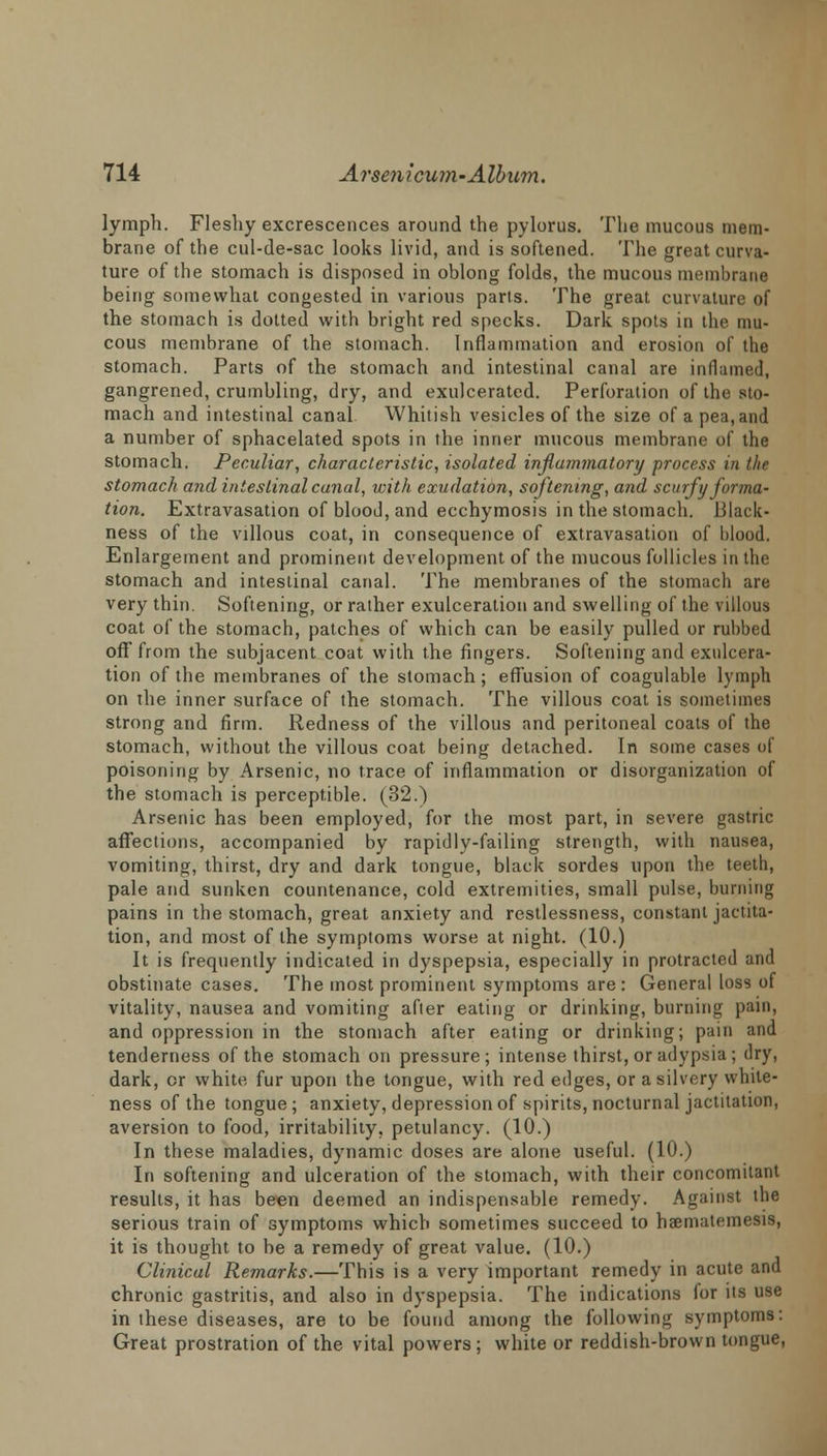 lymph. Fleshy excrescences around the pylorus. The mucous mem- brane of the cul-de-sac looks livid, and is softened. The great curva- ture of the stomach is disposed in oblong folds, the mucous membrane being somewhat congested in various parts. The great curvature of the stomach is dotted with bright red specks. Dark spots in the mu- cous membrane of the stomach. Inflammation and erosion of the stomach. Parts of the stomach and intestinal canal are inflamed, gangrened, crumbling, dry, and exulcerated. Perforation of the sto- mach and intestinal canal Whitish vesicles of the size of a pea, and a number of sphacelated spots in the inner mucous membrane of the stomach. Peculiar, characteristic, isolated injla7nmatory process in the stomach a7id intestinal canal, with exudation, softening, and scurfy forma- tion. Extravasation of blood, and ecchymosis in the stomach. Black- ness of the villous coat, in consequence of extravasation of blood. Enlargement and prominent development of the mucous follicles in the stomach and intestinal canal. The membranes of the stomach are very thin. Softening, or rather exulceration and swelling of the villous coat of the stomach, patches of which can be easily pulled or rubbed off from the subjacent coat with the fingers. Softening and exulcera- tion of the membranes of the stomach; effusion of coagulable lymph on ihe inner surface of the stomach. The villous coat is sometimes strong and firm. Redness of the villous and peritoneal coats of the stomach, without the villous coat being detached. In some cases of poisoning by Arsenic, no trace of inflammation or disorganization of the stomach is perceptible. (32.) Arsenic has been employed, for the most part, in severe gastric affections, accompanied by rapidly-failing strength, with nausea, vomiting, thirst, dry and dark tongue, black sordes upon the teeth, pale and sunken countenance, cold extremities, small pulse, burning pains in the stomach, great anxiety and restlessness, constant jactita- tion, and most of the symptoms worse at night. (10.) It is frequently indicated in dyspepsia, especially in protracted and obstinate cases. The most prominent symptoms are : General loss of vitality, nausea and vomiting after eating or drinking, burning pain, and oppression in the stomach after eating or drinking; pain and tenderness of the stomach on pressure; intense thirst, or adypsia ; dry, dark, or white fur upon the tongue, with red edges, or a silvery white- ness of the tongue; anxiety, depression of spirits, nocturnal jactitation, aversion to food, irritability, petulancy. (10.) In these maladies, dynamic doses are alone useful. (10.) In softening and ulceration of the stomach, with their concomitant results, it has been deemed an indispensable remedy. Against the serious train of symptoms which sometimes succeed to haematemesis, it is thought to be a remedy of great value. (10.) Clinical Remarks.—This is a very important remedy in acute and chronic gastritis, and also in dyspepsia. The indications for its use in these diseases, are to be found among the following symptoms: Great prostration of the vital powers; white or reddish-brown tongue,