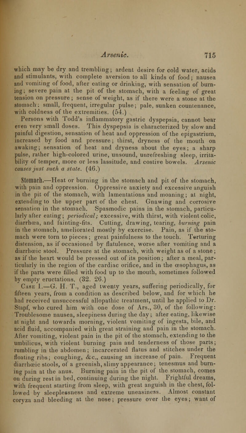 which may be dry and trembling; ardent desire for cold water, acids and stimulants, with complete aversion to all kinds of food; nausea and vomiting of food, after eating or drinking, with sensation of burn- ing; severe pain at the pit of the stomach, with a feeling of great tension on pressure; sense of weight, as if there were a stone at the stomach; small, frequent, irregular pulse; pale, sunken countenance, with coldness of the extremities. (54.) Persons with Todd's inflammatory gastric dyspepsia, cannot bear even very small doses. This dyspepsia is characterized by slow and painful digestion, sensation of heat and oppression of the epigastrium, increased by food and pressure; thirst, dryness of the mouth on awaking; sensation of heat and dryness about the eyes; a sharp pulse, rather high-colored urine, unsound, unrefreshing sleep, irrita- bility of temper, more or less lassitude, and costive bowels. Arsenic causes just such a state. (46.) Stomach.—Heat or burning in the stomach and pit of the stomach, with pain and oppression. Oppressive anxiety and excessive anguish in the pit of the stomach, with lamentations and moaning; at night, extending to the upper part of the chest. Gnawing and corrosive sensation in the stomach. Spasmodic pains in the stomach, particu- larly after eating; periodical; excessive, with thirst, with violent colic, diarrhoea, and fainting-fits. Cutting, drawing, tearing, burning pain in the stomach, ameliorated mostly by exercise. Pain, as if the sto- mach were torn to pieces ; great painfulness to the touch. Torturing distension, as if occasioned by flatulence, worse after vomiting and a diarrhceic stool. Pressure at the stomach, with weight as of a stone ; as if the heart would be pressed out of its position ; after a meal, par- ticularly in the region of the cardiac orifice, and in the oesophagus, as if the parts were filled with food up to the mouth, sometimes followed by empty eructations. (32. 26.) Case 1.—G. H. T., aged twenty years, suffering periodically, for fifteen years, from a condition as described below, and for which he had received unsuccessful allopathic treatment, until he applied to Dr. Stapf, who cured him with one dose of Ars., 30, of the following: Troublesome nausea, sleepiness during the day; after eating, likewise at night and towards morning, violent vomiting of ingesta, bile, and acid fluid, accompanied with great straining and pain in the stomach. After vomiting, violent pain in the pit of the stomach, extending to the umbilicus, with violent burning pain and tenderness of those parts; rumbling in the abdomen; incarcerated flatus and stitches under the floating ribs; coughing, &c, causing an increase of pain. Frequent diarrhceic stools, of a greenish, slimy appearance; tenesmus and burn- ing pain at the anus. Burning pain in the pit of the stomach, comes on during rest in bed, continuing during the night. Frightful dreams, with frequent starting from sleep, with great anguish in the chest, fol- lowed by sleeplessness and extreme uneasiness. Almost constant coryza and bleeding at the nose; pressure over the eyes; want of