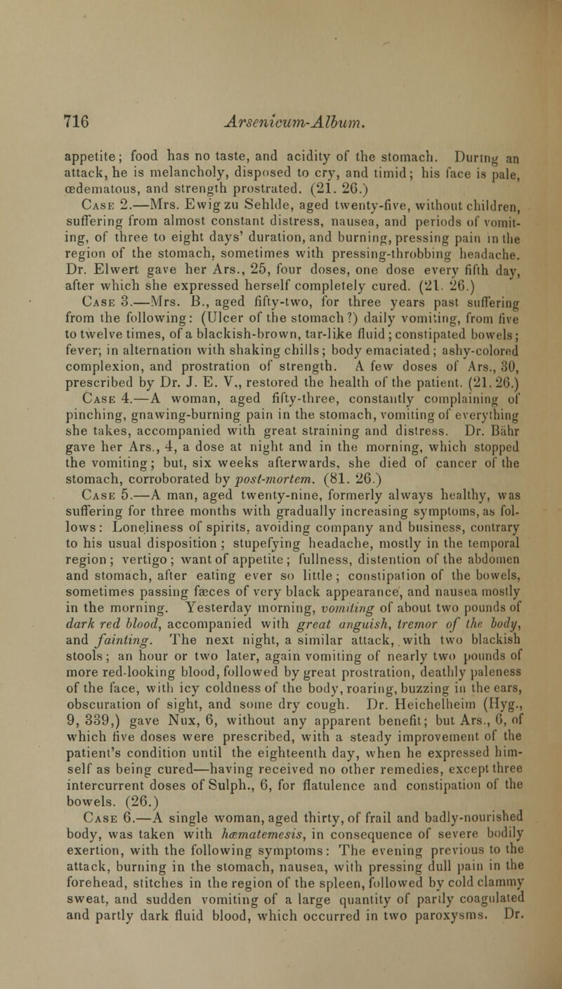 appetite; food has no taste, and acidity of the stomach. During an attack, he is melancholy, disposed to cry, and timid; his face is pale, cedematous, and strength prostrated. (21. 26.) Case 2.—Mrs. Ewigzu Sehlde, aged twenty-five, without children, suffering from almost constant distress, nausea, and periods of vomit- ing, of three to eight days' duration, and burning, pressing pain in the region of the stomach, sometimes with pressing-throbbing headache. Dr. Elwert gave her Ars., 25, four doses, one dose every fifth day, after which she expressed herself completely cured. (21. 26.) Case 3.—Mrs. B., aged fifty-two, for three years past suffering from the following: (Ulcer of the stomach?) daily vomiting, from five to twelve times, of a blackish-brown, tar-like fluid ; constipated bowels; fever; in alternation with shaking chills; body emaciated ; ashy-colored complexion, and prostration of strength. A. few doses of Ars., 30, prescribed by Dr. J. E. V., restored the health of the patient. (21.26.) Case 4.—A woman, aged fifty-three, constantly complaining of pinching, gnawing-burning pain in the stomach, vomiting of everything she takes, accompanied with great straining and distress. Dr. Bahi gave her Ars., 4, a dose at night and in the morning, which stopped the vomiting; but, six weeks afterwards, she died of cancer of the stomach, corroborated by post-mortem. (81. 26.) Case 5.—A man, aged twenty-nine, formerly always healthy, was suffering for three months with gradually increasing symptoms, as fol- lows: Loneliness of spirits, avoiding company and business, contrary to his usual disposition ; stupefying headache, mostly in the temporal region; vertigo; want of appetite ; fullness, distention of the abdomen and stomach, after eating ever so little; constipation of the bowels, sometimes passing faeces of very black appearance, and nausea mostly in the morning. Yesterday morning, vomiting of about two pounds of dark red blood, accompanied with great anguish, tremor of thr, body, and fainting. The next night, a similar attack, with two blackish stools; an hour or two later, again vomiting of nearly two pounds of more red-looking blood, followed by great prostration, deathly paleness of the face, with icy coldness of the body, roaring, buzzing in the ears, obscuration of sight, and some dry cough. Dr. Heichelheim (Hyg., 9, 339,) gave Nux, 6, without any apparent benefit; but Ars., G, of which five doses were prescribed, with a steady improvement of the patient's condition until the eighteenth day, when he expressed him- self as being cured—having received no other remedies, except three intercurrent doses of Sulph., 6, for flatulence and constipation of the bowels. (26.) Case 6.—A single woman, aged thirty, of frail and badly-nourished body, was taken with hcematemesis, in consequence of severe bodily exertion, with the following symptoms: The evening previous to the attack, burning in the stomach, nausea, with pressing dull pain in the forehead, stitches in the region of the spleen, followed by cold clammy sweat, and sudden vomiting of a large quantity of partly coagulated and partly dark fluid blood, which occurred in two paroxysms. Dr.