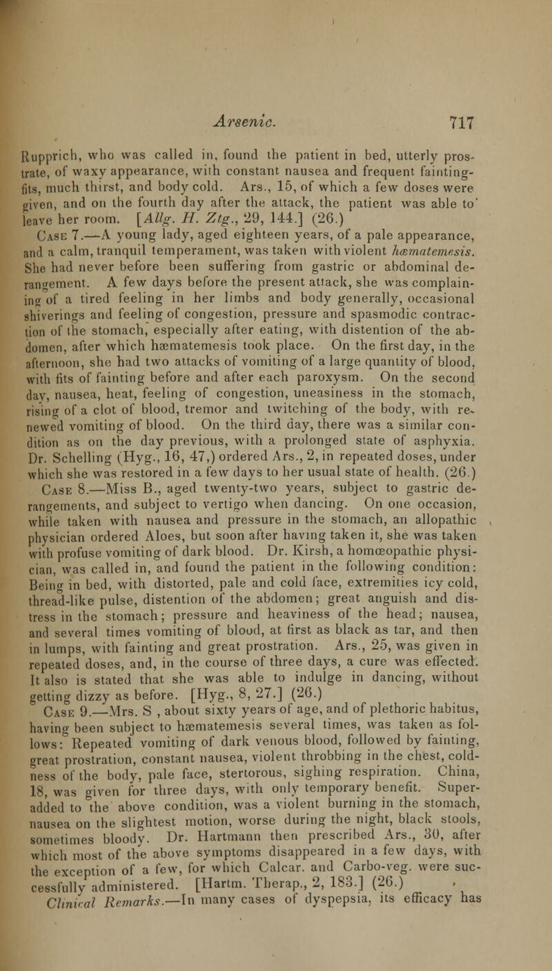 Ilupprich, who was called in, found the patient in bed, utterly pros- trate, of waxy appearance, with constant nausea and frequent fainting- fits, much thirst, and body cold. Ars., 15, of which a few doses were given, and on the fourth day after the attack, the patient was able to' leave her room. [Allg. H. Ztg., 29, 144.] (26.) Case 7.—A young lady, aged eighteen years, of a pale appearance, and a calm, tranquil temperament, was taken with violent hmmatemesis. She had never before been suffering from gastric or abdominal de- rangement. A few days before the present attack, she was complain- ing of a tired feeling in her limbs and body generally, occasional shiverings and feeling of congestion, pressure and spasmodic contrac- tion of the stomach, especially after eating, with distention of the ab- domen, after which haematemesis took place. On the first day, in the afternoon, she had two attacks of vomiting of a large quantity of blood, with fits of fainting before and after each paroxysm. On the second day, nausea, heat, feeling of congestion, uneasiness in the stomach, rising of a clot of blood, tremor and twitching of the body, with re- newed vomiting of blood. On the third day, there was a similar con- dition as on the day previous, with a prolonged state of asphyxia. Dr. Schelling (Hyg., 16, 47,) ordered Ars., 2, in repeated doses, under which she was restored in a few days to her usual state of health. (26.) Case 8.—Miss B., aged twenty-two years, subject to gastric de- rangements, and subject to vertigo when dancing. On one occasion, while taken with nausea and pressure in the stomach, an allopathic physician ordered Aloes, but soon after having taken it, she was taken with profuse vomiting of dark blood. Dr. Kirsh, a homoeopathic physi- cian, was called in, and found the patient in the following condition: Being in bed, with distorted, pale and cold face, extremities icy cold, thread-like pulse, distention of the abdomen; great anguish and dis- tress in the stomach; pressure and heaviness of the head; nausea, and several times vomiting of blood, at (irst as black as tar, and then in lumps, with fainting and great prostration. Ars., 25, was given in repeated doses, and, in the course of three days, a cure was effected. It also is stated that she was able to indulge in dancing, without getting dizzy as before. [Hyg., 8, 27.] (26.) Cask 9.—Mrs. S , about sixty years of age, and of plethoric habitus, having been subject to haematemesis several times, was taken as fol- lows: Repeated vomiting of dark venous blood, followed by fainting, great prostration, constant nausea, violent throbbing in the chest, cold- ness of the body, pale face, stertorous, sighing respiration. China, 18, was given for three days, with only temporary benefit. Super- added to the above condition, was a violent burning in the stomach, nausea on the slightest motion, worse during the night, black stools, sometimes bloody. Dr. Hartmann then prescribed Ars., 30, after which most of the above symptoms disappeared in a few days, with the exception of a few, for which Calcar. and Carbo-veg. were suc- cessfully administered. [Hartm. Therap., 2, 183.] (26.) Clinical Remarks.—In many cases of dyspepsia, its efficacy has