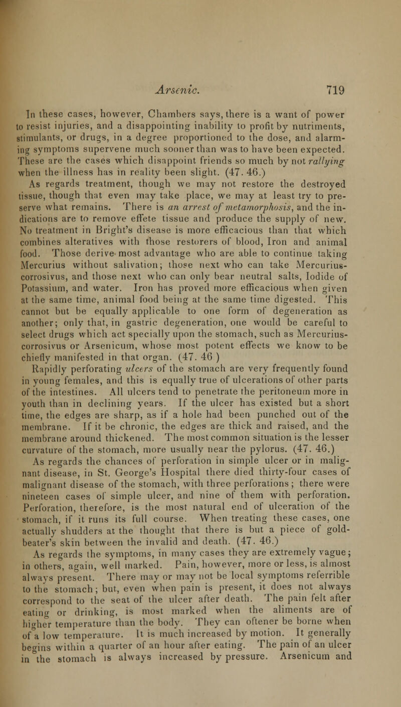 In these cases, however, Chambers says, there is a want of power to resist injuries, and a disappointing inability to profit by nutriments, stimulants, or drugs, in a degree proportioned to the dose, and alarm- ing symptoms supervene much sooner than was to have been expected. These are the cases which disappoint friends so much by not rallying when the illness has in reality been slight. (47. 46.) As regards treatment, though we may not restore the destroyed tissue, though that even may take place, we may at least try to pre- serve what remains. There is an arrest of metamorphosis, and the in- dications are to remove effete tissue and produce the supply of new. No treatment in Bright's disease is more efficacious than that which combines alteratives with those restorers of blood, Iron and animal food. Those derive most advantage who are able to continue taking Mercurius without salivation; those next who can take Mercuriu6- corrosivus, and those next who can only bear neutral salts, Iodide of Potassium, and water. Iron has proved more efficacious when given at the same time, animal food being at the same time digested. This cannot but be equally applicable to one form of degeneration as another; only that, in gastric degeneration, one would be careful to select drugs which act specially upon the stomach, such as Mercurius- corrosivus or Arsenicum, whose most potent effects we know to be chiefly manifested in that organ. (47. 46 ) Rapidly perforating ulcers of the stomach are very frequently found in young females, and this is equally true of ulcerations of other parts of the intestines. All ulcers tend to penetrate the peritoneum more in youth than in declining years. If the ulcer has existed but a short time, the edges are sharp, as if a hole had been punched out of the membrane. If it be chronic, the edges are thick and raised, and the membrane around thickened. The most common situation is the lesser curvature of the stomach, more usually near the pylorus. (47. 46.) As regards the chances of perforation in simple ulcer or in malig- nant disease, in St. George's Hospital there died thirty-four cases of malignant disease of the stomach, with three perforations; there were nineteen cases of simple ulcer, and nine of them with perforation. Perforation, therefore, is the most natural end of ulceration of the stomach, if it runs its full course. When treating these cases, one actually shudders at the thought that there is but a piece of gold- beater's skin between the invalid and death. (47. 46.) As regards the symptoms, in many cases they are extremely vague; in others, again, well marked. Pain, however, more or less, is almost always present. There may or may not be local symptoms referrible to the stomach; but, even when pain is present, it does not always correspond to the seat of the ulcer after death. The pain felt after eatinu- or drinking, is most marked when the aliments are of higher temperature than the body. They can oftener be borne when of a low temperature. It is much increased by motion. It generally begins within a quarter of an hour after eating. The pain of an ulcer in the stomach is always increased by pressure. Arsenicum and