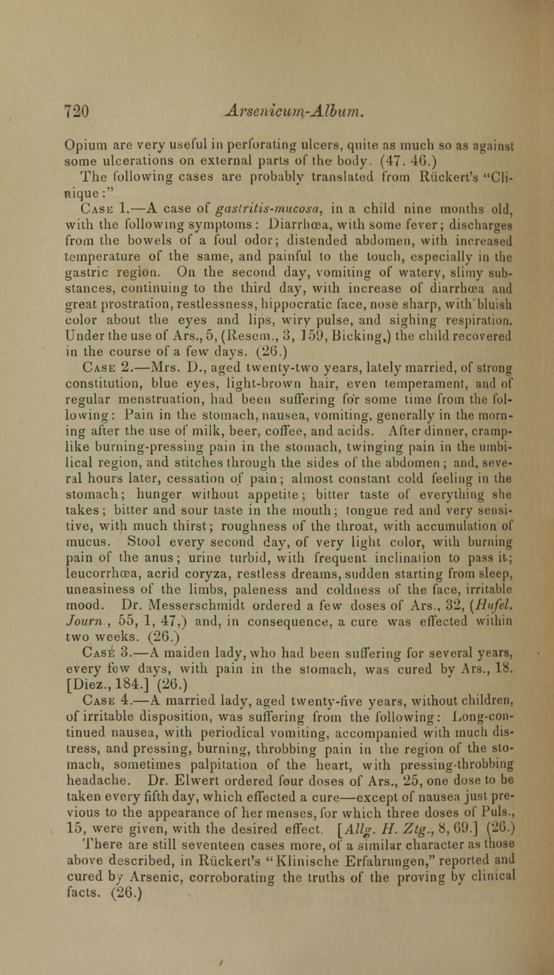 Opium are very useful in perforating ulcers, quite as much so as a some ulcerations on external parts of the- body. (47. 40.) The following cases are probably translated from Ruckert's Cli- nique: Cask 1.—A case of gastritis-mucosa, in a child nine months old, with the following symptoms : Diarrhoea, with some fever; discharges from the bowels of a foul odor; distended abdomen, with increased temperature of the same, and painful to the touch, especially in the gastric region. On the second, day, vomiting of watery, slimy sub- stances, continuing to the third day, with increase of diarrhoea and great prostration, restlessness, hippocratic face, nose sharp, with bluish color about the eyes and lips, wiry pulse, and sighing respiration. Under the use of Ars., 5, (Resem., 3, ] 59, Bicking,) the child recovered in the course of a few days. (20.) Case 2.—Mrs. D., aged twenty-two years, lately married, of strong constitution, blue eyes, light-brown hair, even temperament, and of regular menstruation, had been suffering for some time from the fol- lowing: Pain in the stomach, nausea, vomiting, generally in the morn- ing after the use of milk, beer, coffee, and acids. After dinner, cramp- like burning-pressing pain in the stomach, twinging pain in the umbi- lical region, and stitches through the sides of the abdomen ; and, seve- ral hours later, cessation of pain; almost constant cold feeling in the stomach; hunger without appetite; bitter taste of everything she takes; bitter and sour taste in the mouth; tongue red and very sensi- tive, with much thirst; roughness of the throat, with accumulation of mucus. Stool every second day, of very light color, with burning pain of the anus; urine turbid, with frequent inclination to pass it; leucorrhoea, acrid coryza, restless dreams, sudden starting from sleep, uneasiness of the limbs, paleness and coldness of the face, irritable mood. Dr. Messerschmidt ordered a few doses of Ars., 32, (Bufel. Journ , 55, 1, 47,) and, in consequence, a cure was effected within two weeks. (26.) Case 3.—A maiden lady, who had been suffering for several years, every few days, with pain in the stomach, was cured by Ars., 18. [Diez.,184.] (26.) Case 4.—A married lady, aged twenty-five years, without children, of irritable disposition, was suffering from the following: Long-con- tinued nausea, with periodical vomiting, accompanied with much dis- tress, and pressing, burning, throbbing pain in the region of the sto- mach, sometimes palpitation of the heart, with pressing-throbbing headache. Dr. Elwert ordered four doses of Ars., 25, one dose to be taken every fifth day, which effected a cure—except of nausea just pre- vious to the appearance of her menses, for which three doses of Puis., 15, were given, with the desired effect. [Allg. H. Ztg., 8, 69.] (26.) There are still seventeen cases more, of a similar character as those above described, in Ruckert's Klinische Erfahrungen, reported and cured by Arsenic, corroborating the truths of the proving by clinical facts. (26.)