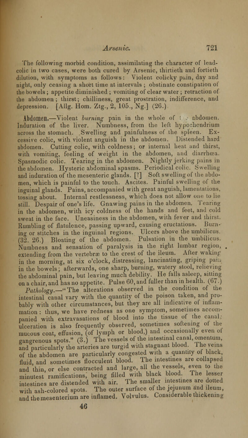 The following morbid condition, assimilating the character of lead- colic in two cases, were both cured by Arsenic, thirtieth and fortieth dilution, with symptoms as follows: Violent colicky pain, day and night, only ceasing a short time at intervals ; obstinate constipation of the bowels ; appetite diminished ; vomiting of clear water ; retraction of the abdomen; thirst; chilliness, great prostration, indifference, and depression. [Allg. Horn. Ztg., 2, 105., Ng.] (26.) Abdomen.—Violent burning pain in the whole of 1 j abdomen. Induration of the liver. Numbness, from the left hypochcndrium across the stomach. Swelling and painfulness of the spleen. Ex- cessive colic, with violent anguish, in the abdomen. Distended hard abdomen. Cutting colic, with coldness; or internal heat and thirst, with vomiting, feeling of weight in the abdomen, and diarrhoea. Spasmodic colic. Tearing in the abdomen. Nightly jerking pains in the abdomen. Hysteric abdominal spasms. Periodical colic. Swelling and induration of the mesenteric glands. [1] Soft swelling of the abdo- men, which is painful to the touch. Ascites. Painful swelling of the inguinal glands. Pains, accompanied with great anguish, lamentations, tossing about. Internal restlessness, which does not allow one to lie still. Despair of one's life. Gnawing pains in the abdomen. Tearing in the abdomen, with icy coldness of the hands and feet, and cold sweat in the face. Uneasiness in the abdomen, with fever and thirst. Rumbling of flatulence, passing upward, causing eructations. Burn- ing or stitches in the inguinal regions. Ulcers above the umbilicus. (32. 26.) Bloating of the abdomen. Pulsation in the umbilicus. Numbness and sensation of paralysis in the right lumbar region, extending from the vertebrae to the crest of the ileum. After waking in the morning, at six o'clock, distressing, lancinating, griping pain in the bowels; afterwards, one sharp, burning, watery stool, relieving the abdominal pain, but leaving much debility. He falls asleep, sitting on a chair, and has no appetite. Pulse 60, and fuller than in health. (67.) Pathology.—The alterations observed in the condition of the intestinal canal vary with the quantity of the poison taken, and pro- bably with other circumstances, but they are all indicative of inflam- mation : thus, we have redness as one symptom, sometimes accom- panied with extravasations of blood into the tissue of the canal; ulceration is also frequently observed, sometimes softening of the mucous coat, effusion, (of lymph or blood,) and occasionally even ol gangrenous spots. (3.) The vessels of the intestinal canal, omentum, and particularly the arteries are turgid with stagnant blood. The veins of the abdomen are particularly congested with a quantity of black fluid and sometimes flocculent blood. The intestines are collapsed and thin, or else contracted and large, all the vessels, even to the minutest ramifications,' being filled with black blood. The lesser intestines are distended with air. The smaller intestines are dotted with ash-colored spots. The outer surface of the jejunum and ileum, and themesenterium are inflamed. Volvulus. Considerable thickening 46