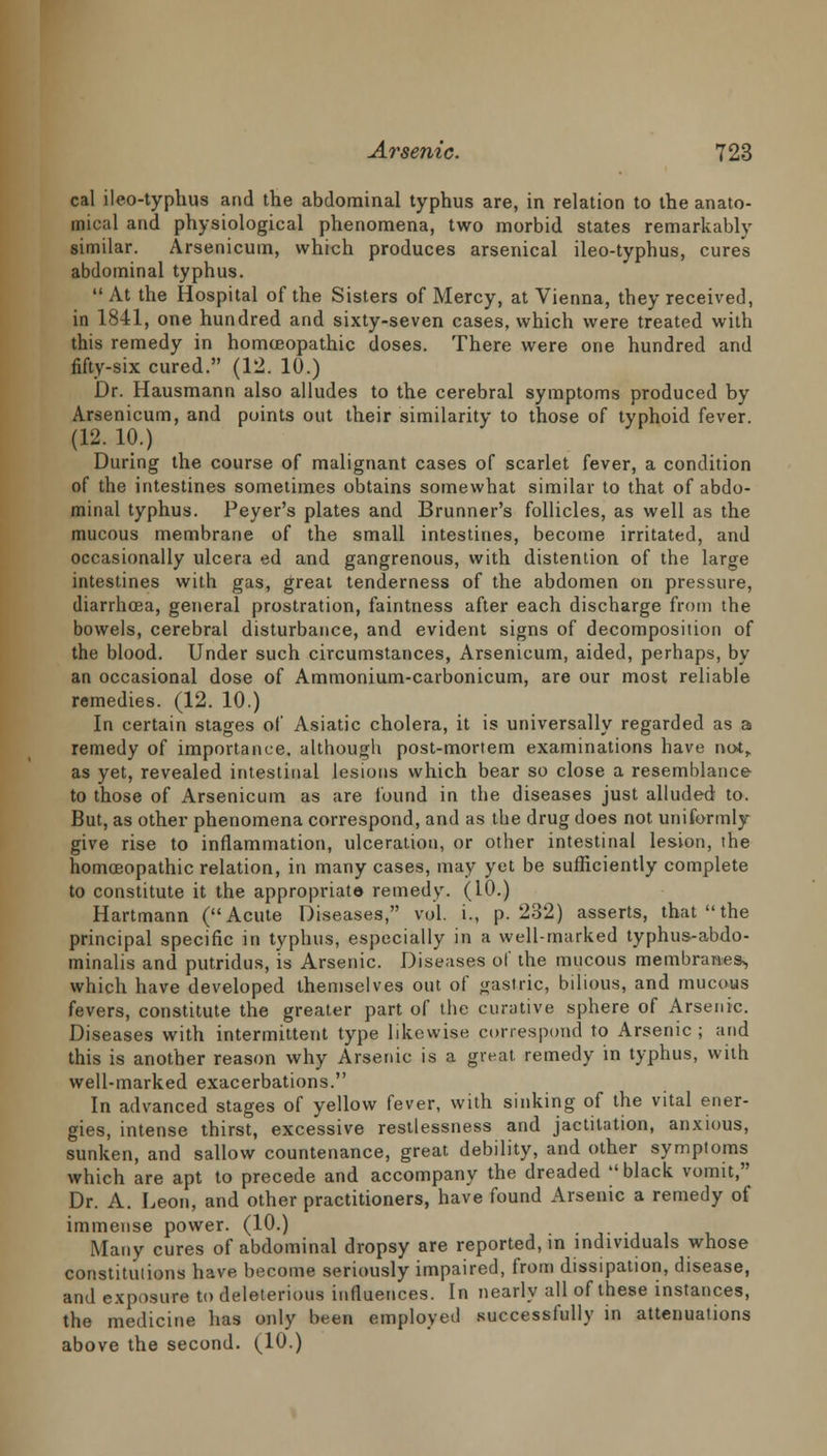 cal ileo-typhus and the abdominal typhus are, in relation to the anato- mical and physiological phenomena, two morbid states remarkably similar. Arsenicum, which produces arsenical ileo-typhus, cures abdominal typhus. At the Hospital of the Sisters of Mercy, at Vienna, tbey received, in 1841, one hundred and sixty-seven cases, which were treated with this remedy in homoeopathic doses. There were one hundred and fifty-six cured. (12. 10.) Dr. Hausmann also alludes to the cerebral symptoms produced by Arsenicum, and points out their similarity to those of typhoid fever. (12. 10.) During the course of malignant cases of scarlet fever, a condition of the intestines sometimes obtains somewhat similar to that of abdo- minal typhus. Peyer's plates and Brunner's follicles, as well as the mucous membrane of the small intestines, become irritated, and occasionally ulcera ed and gangrenous, with distention of the large intestines with gas, great tenderness of the abdomen on pressure, diarrhoea, general prostration, faintness after each discharge from the bowels, cerebral disturbance, and evident signs of decomposition of the blood. Under such circumstances, Arsenicum, aided, perhaps, by an occasional dose of Ammonium-carbonicum, are our most reliable remedies. (12. 10.) In certain stages of Asiatic cholera, it is universally regarded as a remedy of importance, although post-mortem examinations have not,, as yet, revealed intestinal lesions which bear so close a resemblance to those of Arsenicum as are found in the diseases just alluded to. But, as other phenomena correspond, and as the drug does not uniformly give rise to inflammation, ulceration, or other intestinal lesion, the homoeopathic relation, in many cases, may yet be sufficiently complete to constitute it the appropriate remedy. (10.) Hartmann (Acute Diseases, vol. i., p. 232) asserts, that the principal specific in typhus, especially in a well-marked typhus-abdo- minalis and putridus, is Arsenic. Diseases of the mucous membranes^ which have developed themselves out of gastric, bilious, and mucous fevers, constitute the greater part of the curative sphere of Arsenic. Diseases with intermittent type likewise correspond to Arsenic ; and this is another reason why Arsenic is a great remedy in typhus, with well-marked exacerbations. In advanced stages of yellow fever, with sinking of the vital ener- gies, intense thirst, excessive restlessness and jactitation, anxious, sunken, and sallow countenance, great debility, and other symptoms which are apt to precede and accompany the dreaded black vomit, Dr. A. Leon, and other practitioners, have found Arsenic a remedy of immense power. (10.) Many cures of abdominal dropsy are reported, in individuals whose constitutions have become seriously impaired, from dissipation, disease, and exposure to deleterious influences. In nearly all of these instances, the medicine has only been employed successfully in attenuations above the second. (10.)