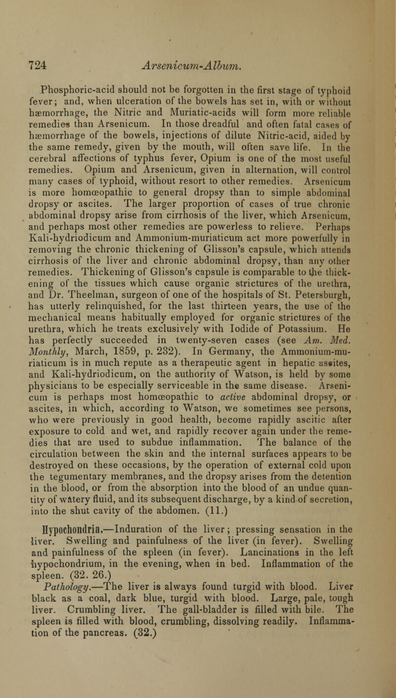 Phosphoric-acid should not be forgotten in the first stage of typhoid fever; and, when ulceration of the bowels has set in, with or without haemorrhage, the Nitric and Muriatic-acids will form more reliable remedies than Arsenicum. In those dreadful and often fatal cases of haemorrhage of the bowels, injections of dilute Nitric-acid, aided by the same remedy, given by the mouth, will often save life. In the cerebral affections of typhus fever, Opium is one of the most useful remedies. Opium and Arsenicum, given in alternation, will control many cases of typhoid, without resort to other remedies. Arsenicum is more homoeopathic to general dropsy than to simple abdominal dropsy or ascites. The larger proportion of cases of true chronic abdominal dropsy arise from cirrhosis of the liver, which Arsenicum, and perhaps most other remedies are powerless to relieve. Perhaps Kali-hydriodicum and Ammonium-muriaticum act more powerfully in removing the chronic thickening of Glisson's capsule, which attends cirrhosis of the liver and chronic abdominal dropsy, than any other remedies. Thickening of Glisson's capsule is comparable to the thick- ening of the tissues which cause organic strictures of the urethra, and Dr. Theelman, surgeon of one of the hospitals of St. Petersburgh, has utterly relinquished, for the last thirteen years, the use of the mechanical means habitually employed for organic strictures of the urethra, which he treats exclusively with Iodide of Potassium. He has perfectly succeeded in twenty-seven cases (see Am. Med. Monthly, March, 1859, p. 232). In Germany, the Ammonium-mu- riaticum is in much repute as a therapeutic agent in hepatic as«ites, and Kali-hydriodicum, on the authority of Watson, is held by some physicians to be especially serviceable in the same disease. Arseni- cum is perhaps most homoeopathic to active abdominal dropsy, or ascites, in which, according to Watson, we sometimes see persons, who were previously in good health, become rapidly ascitic after exposure to cold and wet, and rapidly recover again under the reme- dies that are used to subdue inflammation. The balance of the circulation between the skin and the internal surfaces appears to be destroyed on these occasions, by the operation of external cold upon the tegumentary membranes, and the dropsy arises from the detention in the blood, or from the absorption into the blood of an undue quan- tity of watery fluid, and its subsequent discharge, by a kind of secretion, into the shut cavity of the abdomen. (11.) Hypochondria.—Induration of the liver; pressing sensation in the liver. Swelling and painfulness of the liver (in fever). Swelling and painfulness of the spleen (in fever). Lancinations in the left hypochondrium, in the evening, when in bed. Inflammation of the spleen. (32. 26.) Pathology.—The liver is always found turgid with blood. Liver black as a coal, dark blue, turgid with blood. Large, pale, tough liver. Crumbling liver. The gall-bladder is filled with bile. The spleen is filled with blood, crumbling, dissolving readily. Inflamma- tion of the pancreas. (32.)