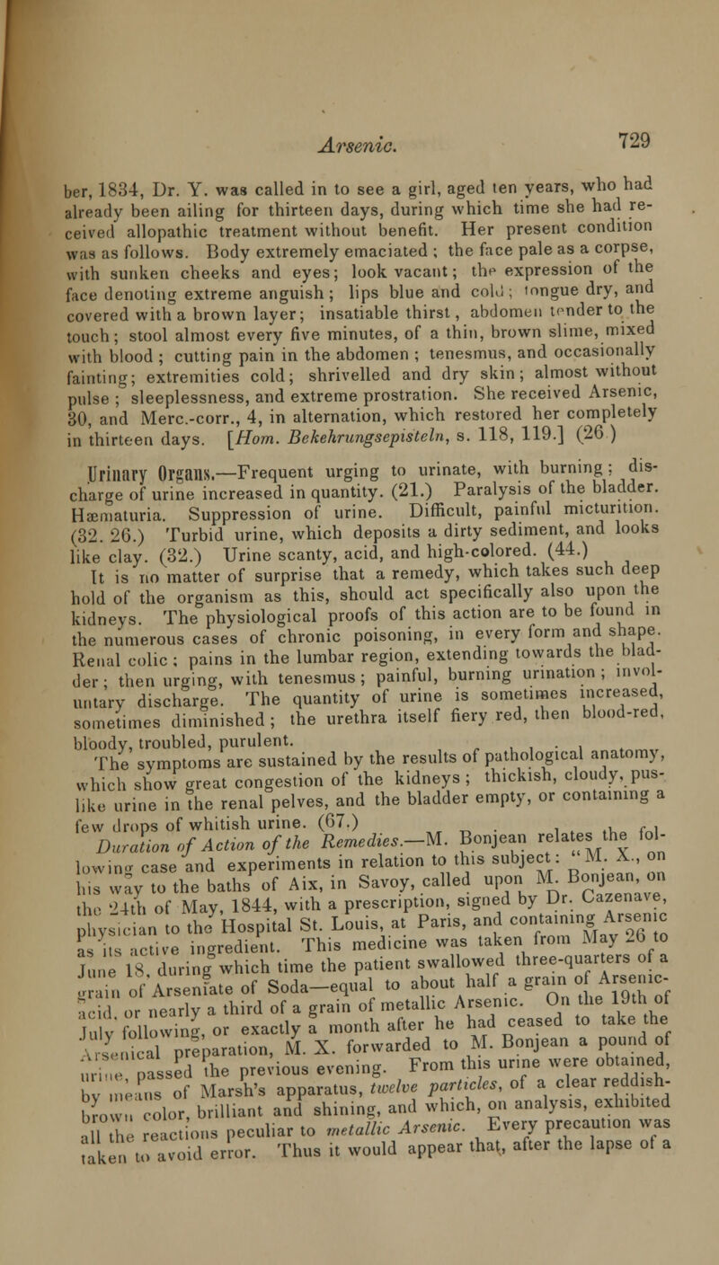 ber, 1834, Dr. Y. was called in to see a girl, aged ten years, who had already been ailing for thirteen days, during which time she had re- ceived' allopathic treatment without benefit. Her present condition was as follows. Body extremely emaciated ; the face pale as a corpse, with sunken cheeks and eyes; look vacant; the expression of the face denoting extreme anguish; lips blue and cold; tongue dry, and covered with a brown layer; insatiable thirst, abdomen tender to the touch; stool almost every five minutes, of a thin, brown slime, mixed with blood ; cutting pain in the abdomen ; tenesmus, and occasionally fainting; extremities cold; shrivelled and dry skin; almost without pulse ; sleeplessness, and extreme prostration. She received Arsenic, 30, and Merc.-corr., 4, in alternation, which restored her completely in thirteen days. [Horn. Bekehrungsepisteln, s. 118, 119.] (26 ) Urinary Organs.—Frequent urging to urinate, with burning ; dis- charge of urine increased in quantity. (21.) Paralysis of the bladder. Hematuria. Suppression of urine. Difficult, painful micturition. (32. 26.) Turbid urine, which deposits a dirty sediment, and looks like clay. (32.) Urine scanty, acid, and high-colored. (44.) It is no matter of surprise that a remedy, which takes such deep hold of the organism as this, should act specifically also upon the kidneys. The physiological proofs of this action are to be found in the numerous cases of chronic poisoning, in every form and shape. Renal colic ; pains in the lumbar region, extending towards the blad- der • then urging, with tenesmus; painful, burning urination ; invol- untary discharge. The quantity of urine is sometimes increased, sometimes diminished ; the urethra itself fiery red, then blood-red. bloody, troubled, purulent. . The symptoms are sustained by the results of pathological anatomy, winch show great congestion of the kidneys; thickish, cloudy, pus- like urine in the renal pelves, and the bladder empty, or containing a few drops of whitish urine. (67.) . Duration of Action of the Remedies.-U. Bonjean plates the fol- lowing case and experiments in relation to this subject: M. X., on Ins way to the baths'of Aix, in Savoy, called uij M- Bonj8»n. on the 24th of May, 1844, with a prescription, signed by Dr. Uazenave, physician to tlJ'Hospital St. Louis at Pans, an containing Arse™ as its active ingredient. This med.cine was taken from May -b to June 18 during which time the patient swallowed three-quarters of a ! inof Arsenfateof Soda-equal to about half a grain of^Arsenic- acid or nearly a third of a grain of metallic Arsenic. On the 19th of July following, or exactly a month after he had ceased to take the Arsenical preparation, M. X. forwarded to M. Bonjean a pound of in (nassed the previous evening. From this urine were obtained, by nU^s of Marsh's apparatus, Live particles, of a clear reddish- brow color, brilliant and' shining, and which, on analysis, exhibited all the reactions peculiar to metallic Arsenic. Every precaution was lake., to avoid error. Thus it would appear that, after the lapse of a