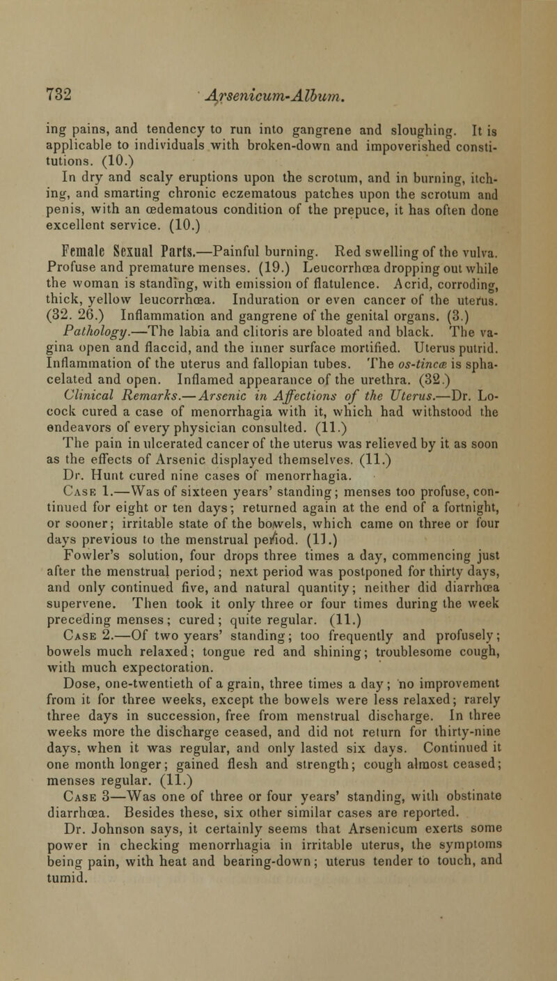 ing pains, and tendency to run into gangrene and sloughing. It is applicable to individuals with broken-down and impoverished consti- tutions. (10.) In dry and scaly eruptions upon the scrotum, and in burning, itch- ing, and smarting chronic eczematous patches upon the scrotum and penis, with an cedematous condition of the prepuce, it has often done excellent service. (10.) Female Sexual Parts.—Painful burning. Red swelling of the vulva. Profuse and premature menses. (19.) Leucorrhoea dropping out while the woman is standing, with emission of flatulence. Acrid, corroding, thick, yellow leucorrhoea. Induration or even cancer of the uterus. (32. 26.) Inflammation and gangrene of the genital organs. (3.) Pathology.—The labia and clitoris are bloated and black. The va- gina open and flaccid, and the inner surface mortified. Uterus putrid. Inflammation of the uterus and fallopian tubes. The os-tinc® is spha- celated and open. Inflamed appearance of the urethra. (32.) Clinical Remarks.— Arsenic in Affections of the Uterus.—Dr. Lo- cock cured a case of menorrhagia with it, which had withstood the endeavors of every physician consulted. (11.) The pain in ulcerated cancer of the uterus was relieved by it as soon as the effects of Arsenic displayed themselves. (11.) Dr. Hunt cured nine cases of menorrhagia. Case 1.—Was of sixteen years' standing; menses too profuse, con- tinued for eight or ten days; returned again at the end of a fortnight, or sooner; irritable state of the bowels, which came on three or four days previous to the menstrual pe/iod. (11.) Fowler's solution, four drops three times a day, commencing just after the menstrual period; next period was postponed for thirty days, and only continued five, and natural quantity; neither did diarrhoea supervene. Then took it only three or four times during the week preceding menses ; cured; quite regular. (11.) Case 2.—Of two years' standing; too frequently and profusely; bowels much relaxed; tongue red and shining; troublesome cough, with much expectoration. Dose, one-twentieth of a grain, three times a day ; no improvement from it for three weeks, except the bowels were less relaxed; rarely three days in succession, free from menstrual discharge. In three weeks more the discharge ceased, and did not return for thirty-nine days, when it was regular, and only lasted six days. Continued it one month longer; gained flesh and strength; cough almost ceased; menses regular. (11.) Case 3—Was one of three or four years' standing, with obstinate diarrhoea. Besides these, six other similar cases are reported. Dr. Johnson says, it certainly seems that Arsenicum exerts some power in checking menorrhagia in irritable uterus, the symptoms being pain, with heat and bearing-down; uterus tender to touch, and tumid.